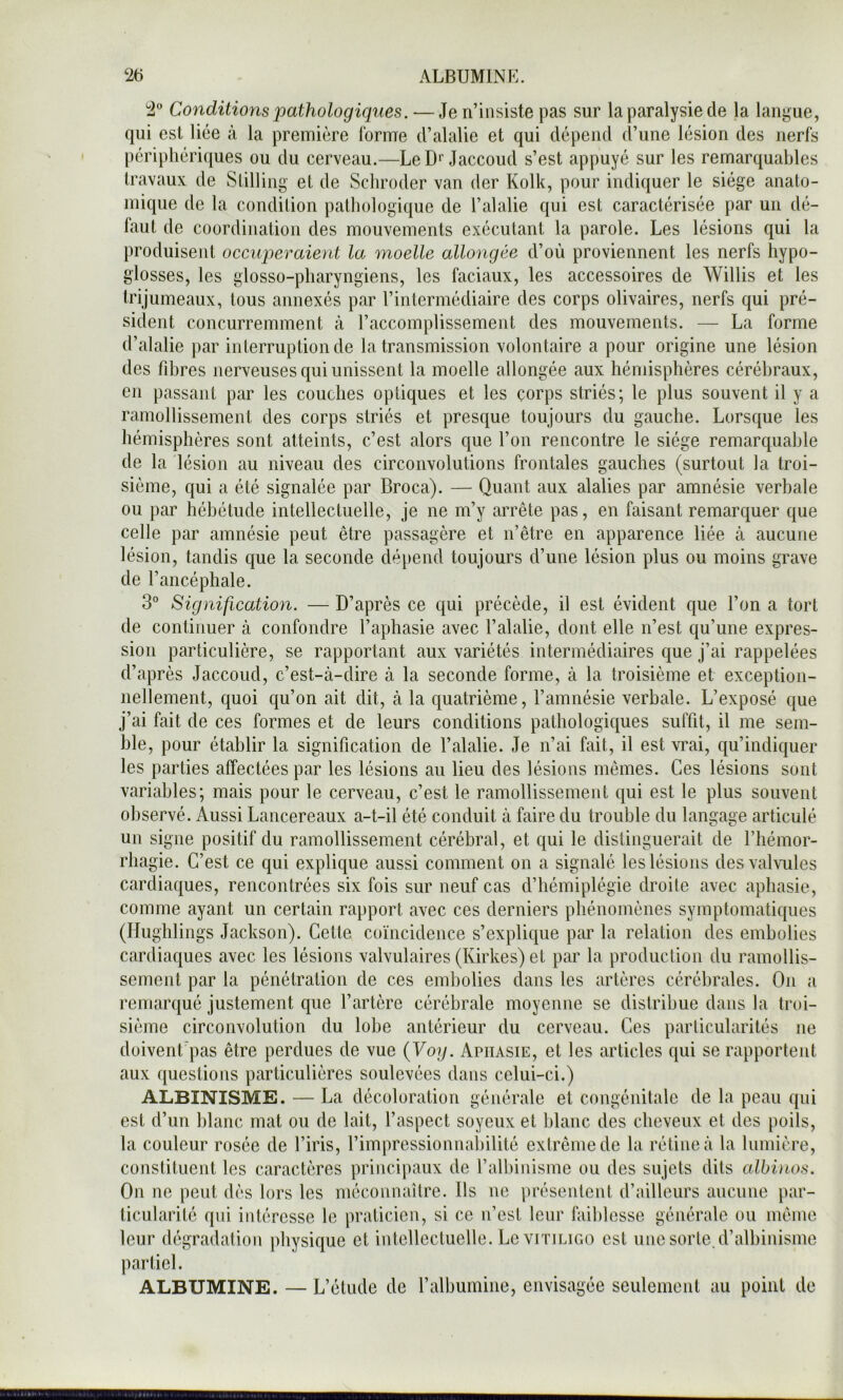 2 Conditions pathologiques. — Je n’insiste pas sur la paralysie de la langue, qui est lice à la première lorme d’alalie et qui dépend d’une lésion des nerfs |)criphériques ou du cerveau.—Le D*'Jaccoud s’est appuyé sur les remarquables travaux de Slilling et de Schroder van der Kolk, pour indiquer le siège anato- mique de la condition pathologique de l’alalie qui est caractérisée par un dé- faut de coordination des mouvements exécutant la parole. Les lésions qui la produisent occuperaient la moelle allongée d’où proviennent les nerfs hypo- glosses, les glosso-pharyngiens, les faciaux, les accessoires de Willis et les trijumeaux, tous annexés par l’intermédiaire des corps olivaires, nerfs qui pré- sident concurremment à l’accomplissement des mouvements. — La forme d’alalie par interruption de la transmission volontaire a pour origine une lésion des fibres nerveuses qui unissent la moelle allongée aux hémisphères cérébraux, en passant par les couches optiques et les corps striés; le plus souvent il y a ramollissement des corps striés et presque toujours du gauche. Lorsque les hémisphères sont atteints, c’est alors que l’on rencontre le siège remarquable de la lésion au niveau des circonvolutions frontales gauches (surtout la troi- sième, qui a été signalée par Broca). — Quant aux alalies par amnésie verbale ou par hébétude intellectuelle, je ne m’y arrête pas, en faisant remarquer que celle par amnésie peut être passagère et n’être en apparence liée à aucune lésion, tandis que la seconde dépend toujours d’une lésion plus ou moins grave de l’ancéphale. 3° Signification. — D’après ce qui précède, il est évident que l’on a tort de continuer à confondre l’aphasie avec l’alalie, dont elle n’est qu’une expres- sion particulière, se rapportant aux variétés intermédiaires que j’ai rappelées d’après Jaccoud, c’est-à-dire à la seconde forme, à la troisième et exception- nellement, quoi qu’on ait dit, à la quatrième, l’amnésie verbale. L’exposé que j’ai fait de ces formes et de leurs conditions pathologiques suffit, il me sem- ble, pour établir la signification de l’alalie. Je n’ai fait, il est vrai, qu’indiquer les parties affectées par les lésions au lieu des lésions mêmes. Ces lésions sont variables; mais pour le cerveau, c’est le ramollissement qui est le plus souvent observé. Aussi Lancereaux a-t-il été conduit à faire du trouble du langage articulé un signe positif du ramollissement cérébral, et qui le distinguerait de l’hémor- rhagie. C’est ce qui explique aussi comment on a signalé les lésions des valvules cardiaques, rencontrées six fois sur neuf cas d’hémiplégie droite avec aphasie, comme ayant un certain rapport avec ces derniers phénomènes symptomatiques (Hughlings Jackson). Cette coïncidence s’explique par la relation des embolies cardiaques avec les lésions valvulaires (Kirkes) et par la production du ramollis- sement par la pénétration de ces embolies dans les artères cérébrales. On a remarqué justement que l’artère cérébrale moyenne se distribue dans la troi- sième circonvolution du lobe antérieur du cerveau. Ces particularités ne doivent'pas être perdues de vue {Voy. Aphasie, et les articles qui se rapportent aux questions particulières soulevées dans celui-ci.) ALBINISME. — La décoloration générale et congénitale de la peau qui est d’un blanc mat ou de lait, l’aspect soyeux et blanc des cheveux et des poils, la couleur rosée de l’iris, l’impressionnabilité extrême de la rétine à la lumière, constituent les caractères principaux de l’albinisme ou des sujets dits cdbinos. On ne peut dès lors les méconnaître. Ils ne présentent d’ailleurs aucune par- ticularité qui intéresse le praticien, si ce n’est leur faiblesse générale ou même leur dégradation physique et intellectuelle. LeviTiLic.o est une sorte.d’albinisme partiel. ALBUMINE. — L’étude de l’albumine, envisagée seulement au point de