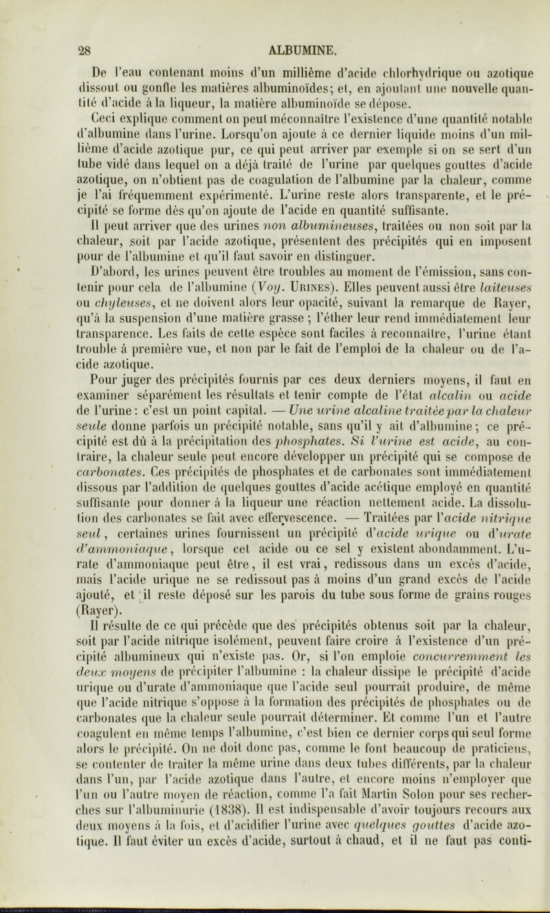 De l’eau contenant moins d’un millième d’acide chlorhydrique ou azotique dissout ou gonfle les matières albuminoïdes; et, en ajoulanl une nouvelle quan- lilé d’acide à la liqueur, la matière albuminoïde se dépose. Ceci explique comment on peut méconnaître l’existence d’une quantité notable d’albumine dans l’urine. Lorsqu’on ajoute à ce dernier liquide moins d’un mil- lième d’acide azotique pur, ce qui peut arriver par exemple si on se sert d’un tube vidé dans lequel on a déjà traité de l’urine par quelques gouttes d’acide azotique, on n’obtient pas de coagulation de l’albumine par la chaleur, comme je l’ai fréquemment expérimenté. L’urine reste alors transparente, et le pré- cipité se forme dès qu’on ajoute de l’acide en quantité suffisante. 11 peut arriver que des urines non albumineuses, traitées ou non soit par la chaleur, .soit par l’acide azotique, présentent des précipités qui en imposent pour de l’albumine et qu’il faut savoir en distinguer. D’abord, les urines peuvent être troubles au moment de l’émission, sans con- tenir pour cela de l’albumine {Voy. Urines). Elles peuvent aussi être laiteuses ou chyleuses, et ne doivent alors leur opacité, suivant la remarque de Rayer, qu’à la suspension d’une matière grasse ; l’étber leur rend immédiatement leur transparence. Les faits de cette espèce sont faciles à reconnaître, l’urine étant trouble à première vue, et non par le fait de l’emploi de la chaleur ou de l’a- cide azotique. Pour juger des précipités fournis par ces deux derniers moyens, il faut en examiner séparément les résultats et tenir compte de l’état alcalin ou acide de l’urine : c’est un point capital. — Une urine alccdine traitée par la chaleur seide donne parfois un précipité notable, sans qu’il y ait d’albumine; ce pré- cipité est dû à la précipitation des j9/iosp/iafes. Si Vurine est acide, au con- traire, la chaleur seule peut encore développer un précipité qui se compose de carbonates. Ces précipités de phosphates et de carbonates sont immédiatement dissous par l’addition de quelques gouttes d’acide acétique employé en quantité suffisante pour donner à la liqueur une réaction nettement acide. La dissolu- tion des carbonates se fait avec effervescence. — Traitées par Vacide nitrique seul, certaines urines fournissent un précipité à’acide urique ou A'urate d’ammoniaque, lorsque cet acide ou ce sel y existent abondamment. L’u- rate d’ammoniaque peut être, il est vrai, redissous dans un excès d’acide, mais l’acide urique ne se redissout pas à moins d’un grand excès de l’acide ajouté, et il reste déposé sur les parois du tube sous forme de grains rouges (Rayer). 11 résulte de ce qui précède que des précipités obtenus soit par la chaleur, soit par l’acide nitrique isolément, peuvent faire croire à l’existence d’un pré- cipité albumineux qui n’existe pas. Or, si l’on emploie concurremment les deux moyens de précipiter l’albumine : la chaleur dissipe le précipité d’acide nri(iue ou d’urate d’ammoniaque que l’acide seul pourrait produire, de même que l’acide nitrique s’oppose à la formation des précipités de phosphates ou de carbonates que la chaleur seule pourrait déterminer. Et comme run et l’autre coagulent en même temps l’albumine, c’est bien ce dernier corps qui seul forme alors le précipité. On ne doit donc pas, comme le font beaucoup de praticiens, se contenter de traiter la même urine dans deux tubes dilTérents, par la chaleur dans l’un, par l’acide azotique dans l’autre, et encore moins n’employer que run ou l’antre moyen de réaction, comme l’a fait Martin Solon pour ses recher- ches sur l’albuminurie (1838). 11 est indispensable d’avoir toujours recours aux deux moyens à la fois, et d’acidifier l’iirine avec quelques gouttes d’acide azo- tique. 11 faut éviter un excès d’acide, surtout à chaud, et il ne faut pas conti-