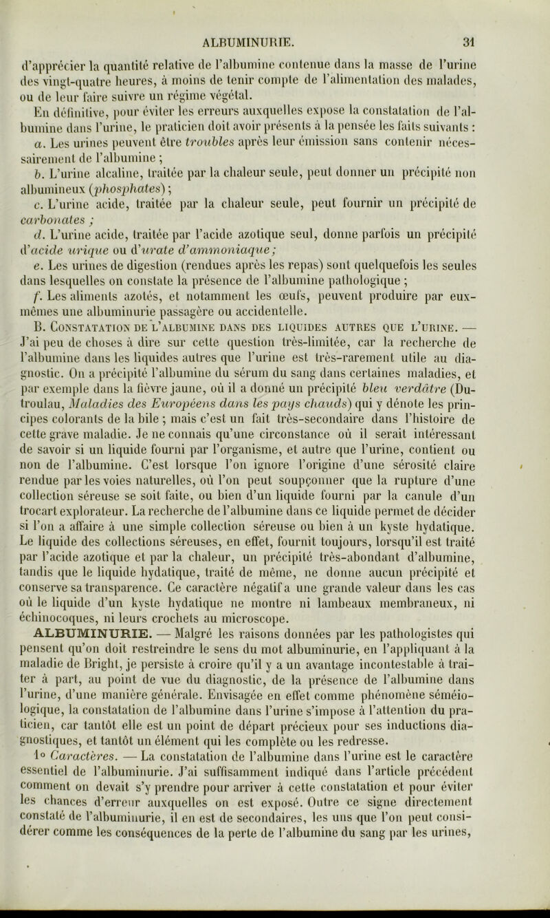 d’apprécier la quantité relative de ralbiiiiiiiie contenue dans la masse de Turine des vingt-quatre heures, à moins de tenir compte de ralimentation des malades, ou de leur faire suivre un régime végétal. En déllnilive, ])our éviter les erreurs auxquelles expose la constatation de l’al- bumine dans burine, le praticien doit avoir présents à la pensée les faits suivants : a. Les urines peuvent être troubles apres leur émission sans contenir néces- sairement de l’albumine ; b. L’urine alcaline, traitée par la chaleur seule, peut donner un précipité non albumineux [phosphates) ; c. L’urine acide, traitée par la chaleur seule, peut fournir un précipité de carbonates ; d. L’urine acide, traitée par l’acide azotique seul, donne parfois un précipité d'acide urique ou à'urate d'ammoniaque; e. Les urines de digestion (rendues après les repas) sont quelquefois les seules dans lesquelles on constate la présence de l’albumine pathologique ; f. Les aliments azotés, et notamment les œufs, peuvent produire par eux- mêmes une albuminurie passagère ou accidentelle. B. Constatation DE Valbumine DANS des liquides autres que l’urine.— J’ai peu de choses à dire sur cette question très-limitée, car la recherche de l’albumine dans les liquides autres que l’urine est très-rarement utile au dia- gnostic. On a précipité ralhumine du sérum du sang dans certaines maladies, et par exemple dans la fièvi’e jaune, où il a donné un précipité bleu verdâtre (Du- troulau. Maladies des Européens dans les pays chauds) qui y dénote les prin- cipes colorants de la bile ; mais c’est un fait très-secondaire dans l’histoire de cette grave maladie. Je ne connais qu’une circonstance où il serait intéressant de savoir si un liquide fourni par l’organisme, et autre que l’urine, contient ou non de l’albumine. C’est lorsque l’on ignore l’origine d’une sérosité claire rendue par les voies naturelles, où l’on peut soupçonner que la rupture d’une collection séreuse se soit faite, ou bien d’un liquide fourni par la canule d’un trocart explorateur. La recherche de l’albumine dans ce liquide permet de décider si l’on a affaire à une simple collection séreuse ou bien à un kyste hydatique. Le liquide des collections séreuses, en effet, fournit toujours, lorsqu’il est traité par l’acide azotique et par la chaleur, un précipité très-abondant d’albumine, tandis que le liquide bydatique, traité de même, ne donne aucun précipité et conserve sa transparence. Ce caractère négatif a une grande valeur dans les cas où le liquide d’un kyste hydatique ne montre ni lambeaux membraneux, ni échinocoques, ni leurs crochets au microscope. ALBUMINURIE. — Malgré les raisons données par les pathologistes qui pensent qu’on doit restreindre le sens du mot albuminurie, en l’appliquant à la maladie de Bright, je persiste à croire qu’il y a un avantage inconteslable à trai- ter à part, au point de vue du diagnostic, de la présence de l’albumine dans l’urine, d’une manière générale. Envisagée en effet comme phénomène séméio- logique, la constatation de l’albumine dans l’urine s’impose cà l’attention du pra- ticien, car tantôt elle est un point de départ précieux pour ses inductions dia- gnostiques, et tantôt un élément qui les complète ou les redresse. 1° Caractères. — La constatation de l’albumine dans l’urine est le caractère essentiel de l’albuminurie. J’ai suffisamment indiqué dans l’article précédent comment on devait s’y prendre pour arriver à cette constatation et pour éviter les chances d’erreur auxquelles on est exposé. Outre ce signe directement constaté de l’albuminurie, il en est de secondaires, les uns que l’on peut consi- dérer comme les conséquences de la perte de l’albumine du sang par les urines.