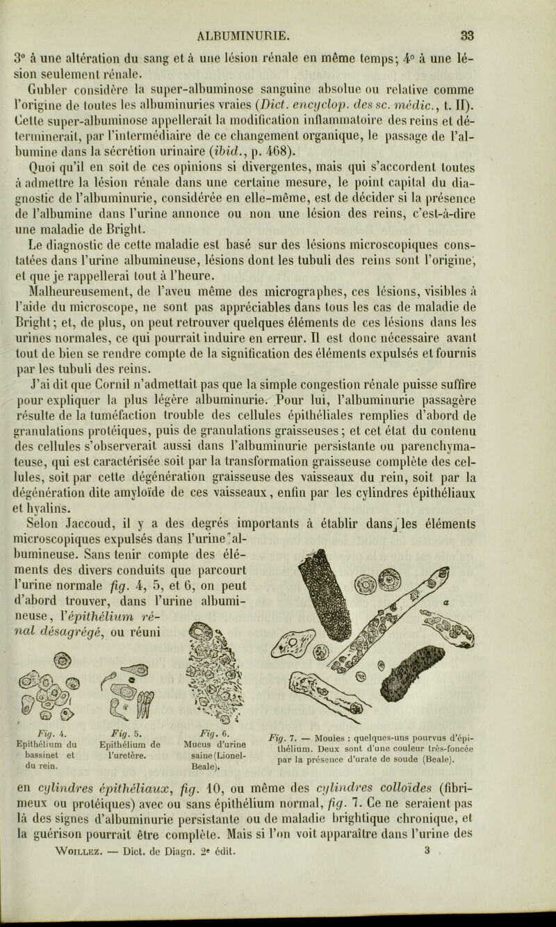 3° à une altération du sang et à une lésion rénale en même temps; 4-° à une lé- sion seulement rénale. Gnbler considère la super-albuminose sanguine absolue ou relative comme l’origine de toutes les albuminuries vraies (Dict. oicycloj). dessc. médic., t. II). Cette super-albuminose appellerait la modification infiainmatoire des reins et dé- terminerait, par rintermédiaire de ce changement organique, le passage de l’al- bumine dans la sécrétion urinaire (ihid., p. 468). Quoi qu’il en soit de ces opinions si divergentes, mais qui s’accordent toutes à admettre la lésion rénale dans une certaine mesure, le point capital du dia- gnostic de l’albuminurie, considérée en elle-même, est de décider si la présence de l’albumine dans l’urine annonce ou non une lésion des reins, c’est-à-dire une maladie de Briglit. Le diagnostic de cette maladie est basé sur des lésions microscopiques cons- tatées dans l’urine albumineuse, lésions dont les tubuli des reins sont l’origine, et que je rappellerai tout à l’heure. Malheureusement, de l’aveu même des micrographes, ces lésions, visibles à l’aide du microscope, ne sont pas appréciables dans tous les cas de maladie de Bright ; et, de plus, on peut retrouver quelques éléments de ces lésions dans les urines normales, ce qui pourrait induire en erreur. Il est donc nécessaire avant tout de bien se rendre compte de la signification des éléments expulsés et fournis par les tubuli des reins. J’ai dit que Cornil n’admettait pas que la simple congestion rénale puisse suffire pour expliquer la plus légère albuminurie. Pour lui, l’albuminurie passagère résulte de la tuméfaction trouble des cellules épithéliales remplies d’abord de granulations protéiques, puis de granulations graisseuses ; et cet état du contenu des cellules s’observerait aussi dans l’albuminurie persistante ou parenchyma- teuse, qui est caractérisée soit par la transformation graisseuse complète des cel- lules, soit par cette dégénération graisseuse des vaisseaux du rein, soit par la dégénération dite amyloïde de ces vaisseaux, enfin par les cylindres épithéliaux et hyalins. Selon Jaccoud, il y a des degrés importants à établir dans^ les éléments microscopiques expulsés dans l’urine al- bumineuse. Sans tenir compte des élé- ments des divers conduits que parcourt l’urine normale fig. 4, 5, et 6, on peut d’abord trouver, dans l’urine albumi- neuse , Vépithélium ré- nal désagrégé^ ou réuni O FÛJ. 4. Epithélium du bassinet et du rein. Fig. 5. Epithélium de l’uretère. Fig. 6. Mucus d’urine saine (Lionel- Beale). Fig. 7. — Moules : quelques-uns pourvus d’épi- thélium. Deux sont d’une couleur très-foncée par la présence d’urate de soude (Beale). en cylindres épithéliaux, fig. 10, ou même des cylindres colloïdes (fibri- meux ou protéiques) avec ou sans épithélium normal, fig. 7. Ce ne seraient pas là des signes d’albuminurie persistante ou de maladie brightique chronique, et la guérison pourrait être complète. Mais si l’on voit apparaître dans l’urine des WoiLLKZ, — Dict. de Diagn. 2« édit. 3 .