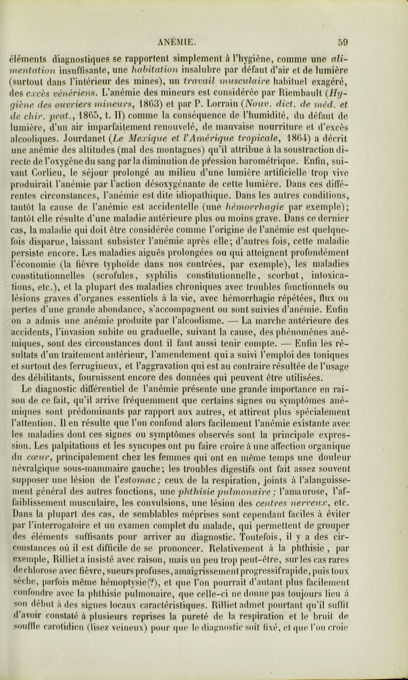 éléments diagnostiques se rapportent simplement à l’hygiène, comme une ali- mentation insuffisante, une habitation insalubre par défaut d’air et de lumière (surtout dans l’intérieur des mines), un travail musculaire habituel exagéré, des excès vénériens. L’anémie des mineurs est considérée par Riembault (Hy- giène des ouvriers mineurs^ 1803) et par P. Lorrain (Nouv. dict. de méd. et de chir. prat., 1865, t. II) comme la conséquence de l’humidité, du défaut de lumière, d’un air imparfaitement renouvelé, de mauvaise nourriture et d’excès alcooliques. Jourdanet {Le Mexique et VAméricpie tropicede, 1864) a décrit une anémie des altitudes (mal des montagnes) qu’il attribue à la soustraction di- recte de l’oxygène du sang par la diminution de pression barométrique. Enfin, sui- vant Corlieu, le séjour prolongé au milieu d’une lumière artificielle trop vivo produirait l’anémie par l’action désoxygénante de cette lumière. Dans ces diffé- rentes circonstances, l’anémie est dite idiopathique. Dans les autres conditions, tantôt la cause de l’anémie est accidentelle (une hémorrhagie par exemple); tantôt elle résulte d’une maladie antérieure plus ou moins grave. Dans ce dernier cas, la maladie qui doit être considérée comme l’origine de l’anémie est quelque- fois disparue, laissant subsister l’anémie après elle; d’autres fois, celte maladie persiste encore. Les maladies aiguës prolongées ou qui atteignent profondément l’économie (la fièvre typhoïde dans nos contrées, par exemple), les maladies constitutionnelles (scrofules, syphilis constitutionnelle, scorbut, intoxica- tions, etc.), et la plupart des maladies chroniques avec troubles fonctionnels ou lésions graves d’organes essentiels à la vie, avec hémorrhagie répétées, flux ou perles d’une grande abondance, s’accompagnent ou sont suivies d’anémie. Enfin on a admis une anémie produite par l’alcoolisme. — La marche antérieure des accidents, l’invasion subite ou graduelle, suivant la cause, des phénomènes ané- miques, sont des circonstances dont il faut aussi tenir compte. — Enfin les ré- sultats d’un traitement antérieur, l’amendement qui a suivi l’emploi des toniques et surtout des ferrugineux, et l’aggravation qui est au contraire résultée de l’usage des débilitants, fournissent encore des données qui peuvent être utilisées. Le diagnostic différentiel de l’anémie présente une grande importance en rai- son de ce fait, qu’il arrive fréquemment que certains signes ou symptômes ané- miques sont prédominants par rapport aux autres, et attirent plus spécialement l’attention. Il en résulte que l’on confond alors facilement l’anémie existante avec les maladies dont ces signes ou symptômes observés sont la principale expres- sion. Les palpitations et les syncopes ont pu faire croire aune affection organique du cœur., principalement chez les femmes qui ont en même temps une douleur névralgique sous-mammaire gauche; les troubles digestifs ont fait assez souvent supposer une lésion de Vestomac ; ceux de la respiration, joints à l’alanguisse- ment général des autres fonctions, une phthisie pulmonaire ; l’amanrose, l’af- faiblissement musculaire, les convulsions, une lésion des centres nerveux., etc. Dans la plupart des cas, de semblables méprises sont cependant faciles à éviter par l’interrogatoire et un examen complet du malade, qui permettent de grouper des éléments suffisants pour arriver au .diagnostic. Toutefois, il y a des cir- constances où il est difficile de se prononcer. Relativement à la phthisie , par exemple, Rilliet a insisté avec raison, mais un peu trop peut-être, sur les cas rares dechlorose avec fièvre, sueurs profuses, amaigrissementprogressifrapide, puis toux seche, parfois même hérnoptysie(?), et que l’on pourrait d’autant plus facilement conlondre avec la phthisie pulmonaire, que celle-ci ne donne pas lonjours lieu à sf)ii début à des signes locaux caractéristiques. Rilliet admet pourtant qu’il suffit d’avoir constaté à plusieurs reprises la pureté de la respiration et le l)rnil de sonttle carotidien (lisez veineux) pour (jne le diagnostic soit fixé, et(|iie l’on croie