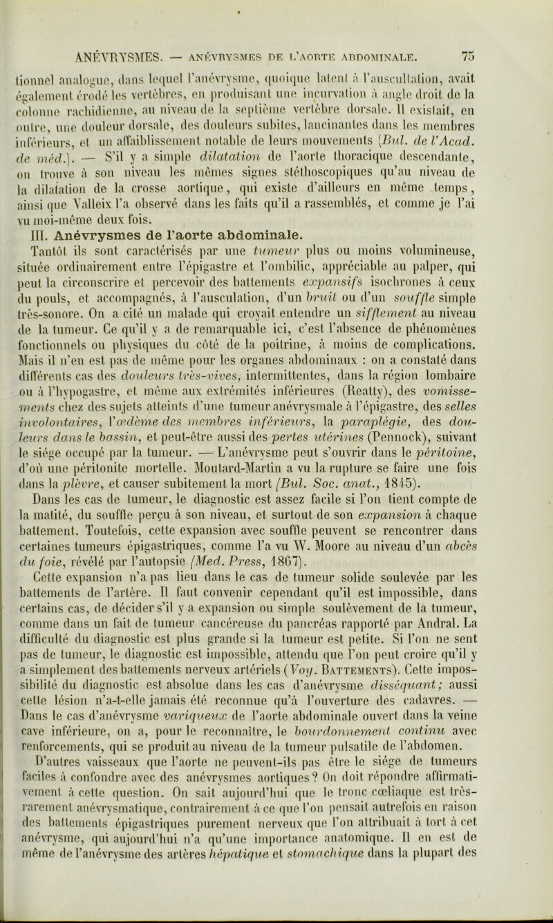 lionnol aRaloguo, dans lequel l’anévrysnio, (|uoi(iuc laleni à rauscullalioii, avait éiialeiRonl érodé les verlèbres, en jirodiiisanl une incurvalion à angle droit de la colonne rachidienne, au niveau de la sepliénie vertèbre dorsale. 11 existait, en outre, une douleur dorsale, des douleurs subiles, lancinantes dans les membres inférieurs, et un affaiblissement notable de leurs mouvements [Bnl. de VAcad. de méd.]. — S’il y a simple dilatation de l’aorte thoracique descendante, on trouve à son niveau les memes signes stéthoscopiques qu’au niveau de la dilatation de la crosse aortique, qui existe d’ailleurs en meme temps, ainsi que Yalleix l’a observé dans les faits qu’il a rassemblés, et comme je l’ai vu moi-méme deux fois. Ilï. Anévrysmes de l’aorte abdominale. Tantôt ils sont caractérisés par une tumeur plus ou moins volumineuse, située ordinairement entre l’épigastre et l’ombilic, appréciable au palper, qui peut la circonscrire et percevoir des battements expansifs isochrones cà ceux du pouls, et accompagnés, à l’ausculation, d’un hruit ou d’un sauf/le simple très-sonore. On a cité un malade qui croyait entendre un sifflement au niveau de la tumeur. Ce qu’il y a de remarquable ici, c’est l’absence de phénomènes fonctionnels ou physiques du côté de la poitrine, à moins de complications. Mais il n’en est pas de meme pour les organes abdominaux : on a constaté dans différents cas des douleurs très-vives, intermittentes, dans la région lombaire ou à riiypogastre, et meme aux extrémités inférieures (Reatty), des vomisse- ments chez des sujets atteints d’une tumeur anévrysmale à l’épigastre, des selles involontaires, Vœdème des membres inférieurs, la paraplégie, des dou- leurs dans le bassin, et peut-être aussi des pertes utérines (Pennock), suivant le siège occupé par la tumeur. — L’anévrysme peut s’ouvrir dans le péritoine, d’où une péritonite mortelle. Moutard-Martin a vu la rupture se faire une fois dans h plèvre, et causer subitement la mort [BuL Soc. anat., 1815). Dans les cas de tumeur, le diagnostic est assez facile si l’on tient compte de la matité, du souffle perçu à son niveau, et surtout de son expansion à chaque battement. Toutefois, cette expansion avec souffle peuvent se rencontrer dans certaines tumeurs épigastriques, comme Ta vu W. Moore au niveau d’un abcès du foie, révélé par l’autopsie [Med. Press, 1867). Cette expansion n’a pas lieu dans le cas de tumeur solide soulevée par les battements de l’artère. Il faut convenir cependant qu’il est impossible, dans certains cas, de décider s’il y a expansion ou simple soulèvement de la tumeur, comme dans un fait de tumeur cancéreuse du pancréas rapporté par Amiral. La difficulté du diagnostic est plus grande si la tumeur est petite. Si l’on ne sent pas de tumeur, le diagnostic est impossible, attendu que l’on peut croire qu’il y a simplement des battements nerveux artériels {Vog. Battements). Celte impos- sibilité du diagnostic est absolue dans les cas d’aiiévrysme disséquant; aussi celte lésion n’a-t-elle jamais été reconnue qu’à l’ouverture des cadavres. — Dans le cas d’anévrysme varupieux de Taorle abdominale ouvert dans la veine cave inférieure, on a, pour le reconnaître, le bourdonnement continu avec ^ renforcements, qui se produit au niveau de la tumeur pulsatile de l’abdomen. D’autres vaisseaux que l’aorte ne peuvent-ils pas être le siège de tumeurs I faciles à confondre avec des anévrysmes aortiques ? Ou doit répondre affirmati- f veinent à cette question. On sait aujourd’hui que le tronc cœliaque est très- I rarement anévrysmalique, contrairement à ce que Ton pensait autrefois en raison I des battements épigastriques purement nerveux que Ton altribuail à tort à cet li anévrysme, qui aujourd’hui n’a qu’une importance anatomique. Il eu est de 1 même de Tanévrysme des artères hépatique et stomachique dans la plupart des