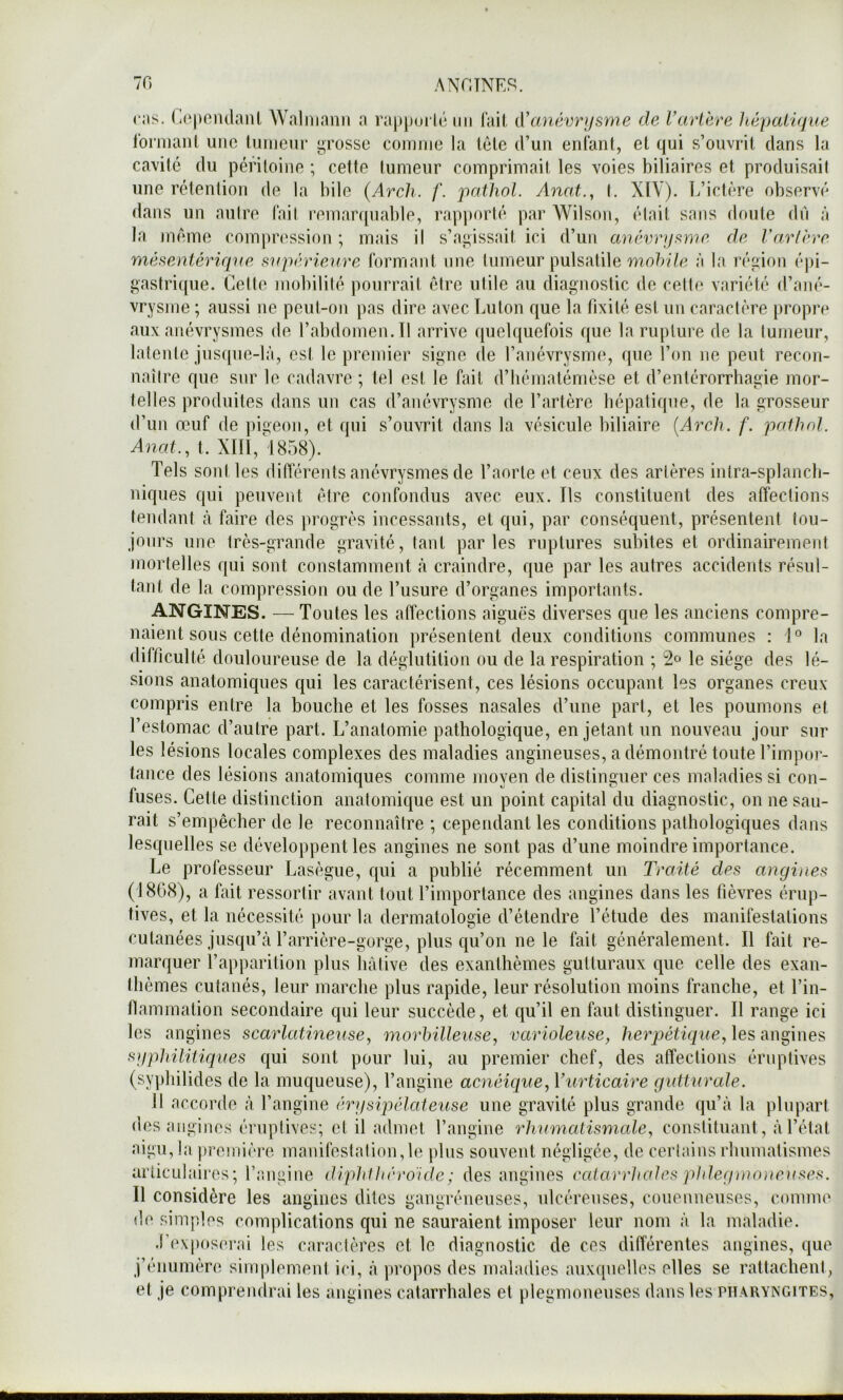 70 ANOTNER. CHS. (H^pomlanl Waliiiaim a rappui lc un l’ail, A'anéwijsme de VaH'ere hépatique l’ornianl luic luiii(3in‘ ^rosso coiiiiiie la Icle d’un enl’aiit, et qui s’ouvrit dans la cavité du péritoine ; celle tumeur comprimait les voies biliaires et produisait une rétention de la bile (Arch. f. pathol. Anat., I. XIY). L’iclére observé dans un autre fait remarquable, rapporté par Wilson, élail sans doute dû à la jnéme compn'ssion ; mais il s’ai*issait ici d’un anévrqfinie de Varlrre méfieniériqne supérieure formant une tumeur pulsatile à la région épi- gastrique. Cette jiiobilité pourrait être utile au diagnostic de cette variété d’ané- vrysme ; aussi ne peut-on pas dire avec Luton que la fixité est un caractère [)ropre aux anévrysmes de l’abdomen. Tl arrive quelquefois que la rupture de la tumeur, latente jusque-là, est le premier signe de l’anévrysme, que l’on ne peut recon- naître que sur le cadavre ; tel est le fait d’hémalémèse et d’entérorrhagie mor- telles produites dans un cas d’anévrysme de l’artère hépatique, de la grosseur d’un œuf de pigeon, et qui s’ouvrit dans la vésicule biliaire {Areh. f. paihol. Anat., l. XIII, ^1858). Tels sont les différents anévrysmes de l’aorte et ceux des artères inlra-splancb- niques qui peuvent être confondus avec eux. Ils constituent des affections tendant cà faire des progrès incessants, et qui, par conséquent, présentent tou- jours une très-grande gravité, tant parles ruptures subites et ordinairement mortelles qui sont constamment à craindre, que par les autres accidents résul- tant de la compression ou de l’usure d’organes importants. ANGINES. —Toutes les affections aiguës diverses que les anciens compre- naient sous cette dénomination présentent deux conditions communes : 1° la difficulté douloureuse de la déglutition ou de la respiration ; 2c le siège des lé- sions anatomiques qui les caractérisent, ces lésions occupant les organes creux compris entre la bouche et les fosses nasales d’une part, et les poumons et l’estomac d’autre part. L’anatomie pathologique, en jetant un nouveau jour sur les lésions locales complexes des maladies angineuses, a démontré toute l’impor- tance des lésions anatomiques comme moyen de distinguer ces maladies si con- fuses. Cette distinction anatomique est un point capital du diagnostic, on ne sau- rait s’empêcher de le reconnaître ; cependant les conditions pathologiques dans lesquelles se développent les angines ne sont pas d’une moindre importance. Le professeur Lasègue, qui a publié récemment un Traité des angines (1808), a fiiit ressortir avant tout l’importance des angines dans les fièvres érup- tives, et la nécessité pour la dermatologie d’étendre l’étude des manifestations cutanées jusqu’à l’arrière-gorge, plus qu’on ne le fait généralement. Il fait re- marquer l’apparition plus hâtive des exanthèmes gutturaux que celle des exan- thèmes cutanés, leur marche plus rapide, leur résolution moins franche, et Tin- flammation secondaire qui leur succède, et qu’il en faut distinguer. Il range ici les angines scarlatineuse^ morhilleuse, varioleuse, herpétique, \es sgphiliiiques qui sont pour lui, au premier chef, des affections éruptives (syphilides de la muqueuse), l’angine acnéique, Vurticaire gutturale. Il accorde à l’angine érgsijiélateuse une gravité plus grande qu’à la plupart des angines éruptives; cl il admet l’angine rhumatismale, constituant, à l’état aigu, la première manifestation,le jilns souvent négligée, de certains rhumatismes articulaires; l’iiiigine diphlhrroïde; des angines catarrhales pldeg}no}ie}(ses. Il considère les angines dites gangréneuses, ulcéreuses, couennenses, comme de simples complications qui ne sauraient imposer leur nom à la maladie. .l’exposei'ai les caraclères et le diagnostic de ces différentes angines, que j’énumère simplement ici, à jiropos des maladies auxquelles elles se rattachent, et je comprendrai les angines catarrhales et plegmoneuses dans les pharyngites.