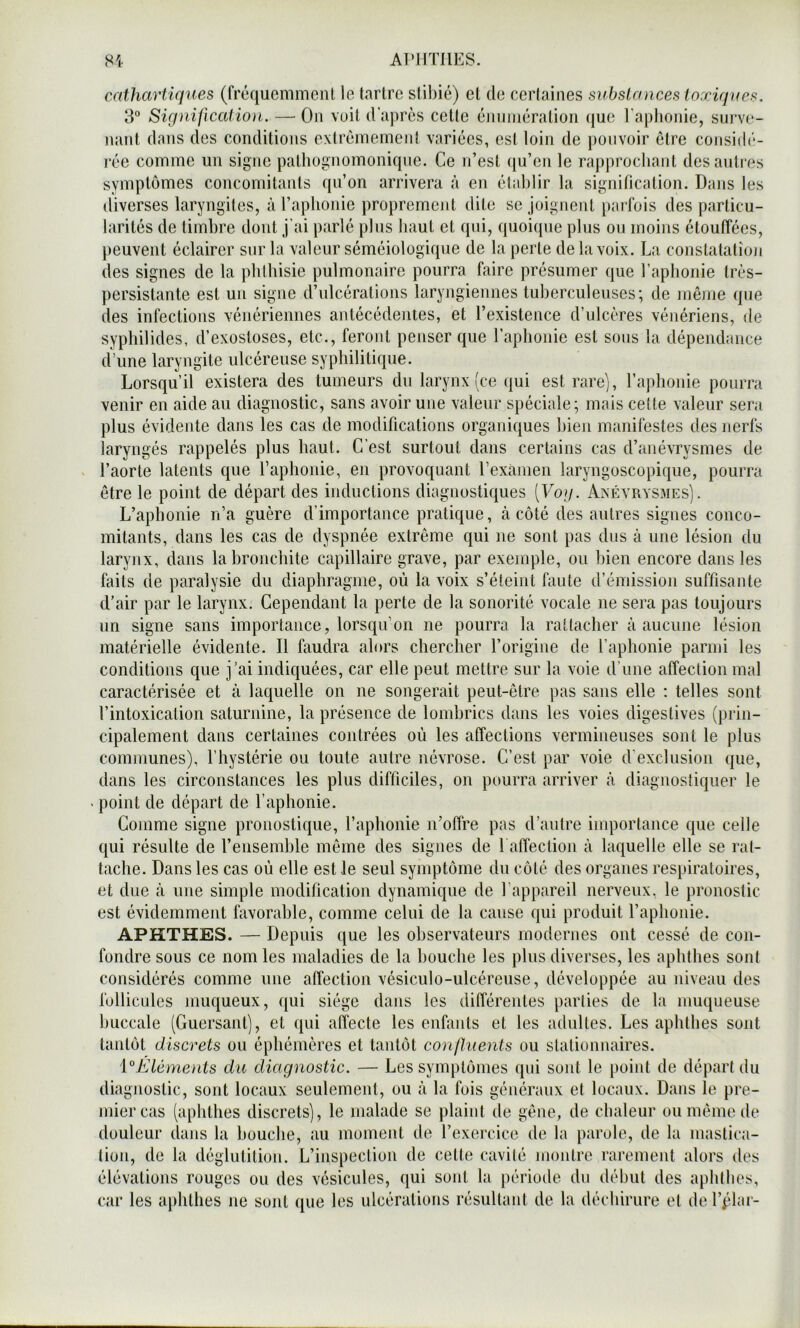 AT’llTllES. cathartiques (frcquemmeiU le tartre stibié) et de certaines substances toxiques. 3° Sig ni fl cation. — On voit d’après cette énmnération (jue raphonie, surve- nant dans des conditions extrêmement variées, est loin de pouvoir être consiib'- i‘ée comme un signe pathognomonique. Ce n’est ([u’en le rapprochant des autres symptômes concomitants qu’on arrivera à en êlahlir la signification. Dans les diverses laryngites, à l’aphonie proprement dite se joignent parfois des particu- larités de timbre dont j’ai parlé plus haut et qui, quoique plus ou moins étouffées, peuvent éclairer sur la valeur séméiologique de la perte de la voix. La constatation des signes de la phthisie pulmonaire pourra faire présumer que raphonie très- persistante est un signe d’ulcérations laryngiennes tuberculeuses*, de même que des infections vénériennes antécédentes, et l’existence d’ulcères vénériens, de syphilides, d’exostoses, etc., feront penser que l’aphonie est sous la dépendance d’une laryngite ulcéreuse syphilitique. Lorsqu’il existera des tumeurs du larynx (ce qui est rare], l’aphonie pourra venir en aide au diagnostic, sans avoir une valeur spéciale; mais cette valeur sera plus évidente dans les cas de modifications organiques bien manifestes des nerfs laryngés rappelés plus haut. C’est surtout dans certains cas d’anévrysmes de l’aorte latents que l’aphonie, en provoquant l’exàmen laryngoscopique, pourra être le point de départ des inductions diagnostiques [Vog. Axéyrysmes). L’aphonie n’a guère d’importance pratique, à côté des autres signes conco- mitants, dans les cas de dyspnée extrême qui ne sont pas dus à une lésion du larynx, dans la bronchite capillaire grave, par exemple, ou bien encore dans les faits de paralysie du diaphragme, où la voix s’éteint faute d’émission suffisante d’air par le larynx. Cependant la perte de la sonorité vocale ne sera pas toujours un signe sans importance, lorsqu’on ne pourra la rattacher à aucune lésion matérielle évidente. Il faudra alors chercher l’origine de l’aphonie parmi les conditions que j’ai indiquées, car elle peut mettre sur la voie d’une affection mal caractérisée et à laquelle on ne songerait peut-être pas sans elle ; telles sont l’intoxication saturnine, la présence de lombrics dans les voies digestives (prin- cipalement dans certaines contrées où les affections vermineuses sont le plus communes), l’hystérie ou toute autre névrose. C’est par voie d’exclusion que, dans les circonstances les plus difficiles, on pourra arriver à diagnostiquer le point de départ de l’aphonie. Comme signe pronostique, l’aphonie n’offre pas d’autre importance que celle qui résulte cle l’ensemble même des signes de 1 affection à laquelle elle se rat- tache. Dans les cas où elle est le seul symptôme du côté des organes respiratoires, et due à une simple modification dynamique de l’appareil nerveux, le pronostic est évidemment favorable, comme celui de la cause qui produit l’aphonie. APHTHES. — Depuis que les observateurs modernes ont cessé de con- fondre sous ce nom les maladies de la bouche les plus diverses, les aphthes sont considérés comme une affection vésiculo-ulcéreuse, développée au niveau des follicules muqueux, qui siège dans les différentes parties de la muqueuse buccale (Guersant), et qui affecte les enfants et les adultes. Les aphthes sont tantôt discrets ou éphémères et tantôt confluents ou stationnaires. {Eléments du diagnostic. — Les symptômes qui sont le })oint de départ du diagnostic, sont locaux seulement, ou à la fois généraux et locaux. Dans le pre- mier cas (aphthes discrets], le malade se plaint de gêne, de chaleur ou même de douleur dans la bouche, au moment de l’exercice de la parole, de la mastica- tion, de la déglutition. L’inspection de cette cavilé montre rarement alors des élévations rouges ou des vésicules, qui sont la période dn début des aphthes, car les aphthes ne sont que les ulcérations résultant de la déchirure et derphu-
