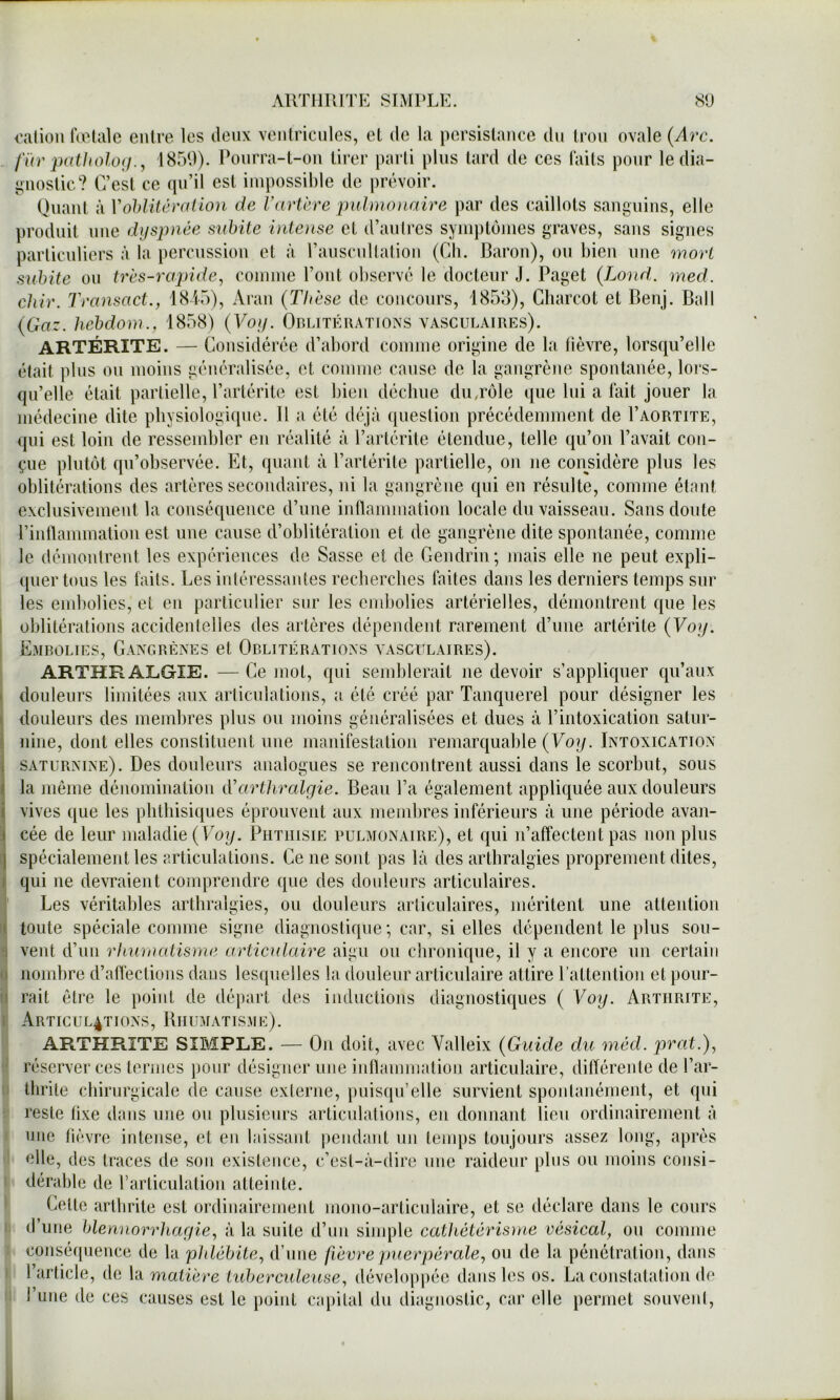 AllTllUlTE SIMPLE. 8U i'alion fœtale entre les deux ventricules, et de la persistance du tron ovale {Arc. für patholoij., 1850). Ponrra-t-on tirer parli pins tard de ces faits pour le dia- i>nostic? C’est ce qu’il est impossible de |)révoir. Quant à VohHtcralion de Vartcre puhno)iaire par des caillots sanguins, elle produit une dyspnée suinte intense et d’antres symptômes graves, sans signes parlicnliers à la percussion et à l’anscnltation (Ch. Baron), on bien nue mort subite on très-rapide, comme l’ont observé le docteur J. Paget {Lond,. med. chir. Transact., 184“)), Aran {Thèse de concours, 1853), Charcot et Benj. Bail {Gaz. hehdoni., 1858) {Voy. Orlitératioxs vasculaires). ARTÉRITE. — Considérée d’abord comme origine de la tièvre, lorsqu’elle était plus on moins généralisée, et comme cause de la gangrène spontanée, loi's- qn’elle était partielle, l’artérite est bien déchue diurôle que lui a fait jouer la médecine dite physiologique. Il a été déjà (lueslion précédemment de I’aortite, qui est loin de ressembler en réalité à l’artérite étendue, telle qu’on l’avait con- çue plutôt qu’observée. Et, quant à l’artérile partielle, on ne considère plus les oblitérations des artères secondaires, ni la gangrène qui en résulte, comme étant exclusivement la conséquence d’une inflammation locale du vaisseau. Sans doute l’inllammation est une cause d’oblitération et de gangrène dite spontanée, comme le démontrent les expériences de Sasse et de Gendrin; mais elle ne peut expli- quer tous les faits. Les intéressantes recberches faites dans les derniers temps sur les embolies, et en particulier sur les embolies artérielles, démontrent que les oblitérations accidentelles des artères dépendent rarement d’une artérite {Voy. Emrolies, Gangrènes et Orlitérations vasculaires). ARTHR ALGIE. — Ce mol, qui semblerait ne devoir s’appliquer qu’aux douleurs limitées aux articula lions, a été créé par Tanquerel pour désigner les douleurs des membres plus ou moins généralisées et dues à l’intoxication satur- nine, dont elles constituent une manifestation remarquable (Fo^. Intoxication saturnine). Des douleurs analogues se rencontrent aussi dans le scorbut, sous la même dénomination Varthralgie. Beau l’a également appliquée aux douleurs vives que les phthisiques éprouvent aux memlires inférieurs à une période avan- cée de leur maladie {Voy. Phthisie pulmonaire), et qui n’affectent pas non plus spécialement les articulations. Ce ne sont pas là des arthralgies proprement dites, qui ne devraient comprendre que des douleurs articulaires. Les véritables arthralgies, ou douleurs articulaires, méritent une altenlioii toute spéciale comme signe diagnostique; car, si elles dépendent le plus sou- vent d’un rhumatisme articulaire aigu on clironique, il y a encore un certain nombre d’afleclions dans lesquelles la douleur articulaire attire l’attention et pour- rait être le point de départ des inductions diagnostiques ( Voy. Arthrite, ÀRTICUL4T10NS, BiIUMATISME). ARTHRITE SIMPLE. — On doit, avec Valleix {Guide du méd. prat.), réserver ces termes jionr désigner une inllammation articulaire, différente de l’ar- thrite chirurgicale de cause externe, puisqu’elle survient spontanément, et qui reste fixe dans une ou plusieurs articulations, eu donnant lieu ordinairement à une tièvre intense, et en laissant pendant un tenqis toujours assez long, après elle, des traces de son existence, c’est-à-dire une raideur plus ou moins consi- dérable de rarliculalion atteinte. Celte arthrite est ordinairement mono-articnlaire, et se déclare dans le cours d’une blennorrhagie, à la suite d’nn sinqMe cathétérisme vésical, on comme conséquence de la phlébite, d’une fièvre puerpérale, ou de la pénétration, dans 1 article, de \ü matière ttd)erculeuse, développée dans les os. La constatation de l’une de ces causes est le point capital du diagnostic, car elle permet souvent. il