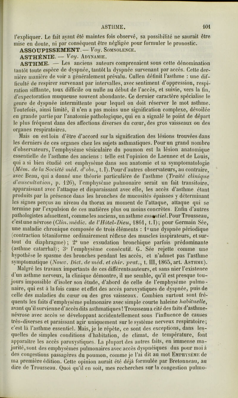 l’expliquer. Le fait ayant été maintes fois observé, sa possibilité ne saurait être mise en doute, ni par conséquent être négligée pour formuler le pronostic. ASSOUPISSEMENT.— Voy. Somnolence. ASTHÉNIE. — Voy. Adynamie. ASTHME. — Les anciens auteurs comprenaient sous cette dénomination tantôt toute espèce de dyspnée, tantôt la dyspnée survenant par accès. Cette der- nière manière de voir a généralement prévalu. Cullen définit l’asthme : une dif- ficulté de respirer survenant par intervalles, avec sentiment d’oppression, respi- ration sifflante, toux difficile ou nulle au début de l’accès, et suivie, vers la fin, d’expectoration muqueuse souvent abondante. Ce dernier caractère spécialise le genre de dyspnée intermittente pour lequel on doit réserver le mot asthme. Toutefois, ainsi limité, il n’en a pas moins une signification complexe, dévoilée en grande partie par l’anatomie pathologique, qui en a signalé le point de départ le plus fréquent dans des affections.diverses du cœur, des gros vaisseaux ou des organes respiratoires. Mais on est loin d’être d’accord sur la signification des lésions trouvées dans les derniers de ces organes chez les sujets asthmatiques. Pour un grand nombre d’observateurs, l’emphysème vésiculaire du poumon est la lésion anatomique essentielle de l’asthme des anciens : telle est l’opinion de Laennec et de Louis, qui a si bien étudié cet emphysème dans son anatomie et sa symptomatologie {Mém. delà Société méd. d'ohs., 1.1). Pour d’autres observateurs, au contraire, avec Beau, qui a donné une théorie particulière de l’asthme {Traité clinique d’auscultation y p. 126), l’emphysème pulmonaire serait un fait transitoire, apparaissant avec l’attaque et disparaissant avec elle, les accès d’asthme étant produits par la présence dans les bronches de mucosités épaisses y déterminant les signes perçus au niveau du thorax au moment de l’attaque, attaque qui se termine par l’expulsion de ces matières plus ou moins concrètes. Enfin d’autres pathologistes admettent, commeles anciens, un asthme essmtiel. Pour Trousseau, c’est une névrose (Cïm.wédic. de VHôtel-Dieu, 1861, t.I)-, pour Germain Sée, une maladie chronique composée de trois éléments : l^une dyspnée périodique (contraction tétaniforme ordinairement réflexe des muscles inspirateurs, et sur- tout du diaphragme) ; 2 une exsudation bronchique parfois prédominante (asthme catarrhal); 3° l’emphysème consécutif. G. Sée rejette comme une hypothè.se le spasme des bronches pendant les accès, et n’admet pas l’asthme symptomatique {Nouv. Dict. de méd. et chir. prat.., t. III, 1865, art. Asthme). Malgré les travaux importants de ces différents auteurs, et sans nier l’existence d’un asthme nerveux, la clinique démontre, il me semble, qu’il est presque tou- jours impossible d’isoler son étude, d’abord de celle de l’emphysème pulmo- naire, qui est à la fois cause et effet des accès paroxystiques de dyspnée, puis de celle des maladies du cœur ou des gros vaisseaux. Combien surtout sont fré- quents les faits d’emphysème pulmonaire avec simple courte haleine habituelle, avant qu’il survienne d’âccès dits asthmatiques ! Trousseau a cité des faits d’asthme- névrose avec accès se développant accidentellement sous l’influence de causes très-diverses et paraissant agir uniquement sur le système nerveux respiratoire; c’est là l’asthme essentiel. Mais, je le répète, ce sont des exceptions, dans les- quelles de simples conditions d’habitation, de climat, de température, font apparaître les accès paroxystiques. La plupart des autres faits, en immense ma- jorité, sont des emphysèmes pulmonaires avec accès dyspnéiques dus pour moi à des congestions passagères du poumon, comme je l’ai dit au mot Emphysème de ma première édition. Cette opinion aurait été déjà formulée par Bretonneau, au dire de Trousseau. Quoi qu’il en soit, mes recherches sur la congestion pulmo-