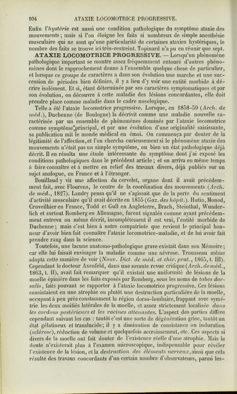 Enfin Vhystérie est aussi une condition pathologique du symptôme ataxie des mouvements ; mais si l’on éloigne les faits si nombreux de simple anesthésie musculaire qui ne sont qu’une particularité de certaines ataxies hystériques, le nombre des faits se trouve ici très-restreint. Topinard n’a pu en réunir que sept. ATAXIE LOCOMOTRICE PROGRESSIVE. — Lorsqu’un phénomène pathologique important se montre assez fréquemment entouré d’autres phéno- mènes dont le rapprochement donne à l’ensemble quelque chose de particulier, et lorsque ce groupe de caractères a dans son évolution une marche et une suc- cession de périodes bien définies, il y a lieu d’y voir une entité morbide à dé- crire isolément. Et si, étant déterminée par ses caractères symptomatiques et par son évolution, on découvre à cette maladie des lésions concordantes, elle doit prendre place comme maladie dans le cadre nosologique. Telle a été l’ataxie locomotrice progressive. Lorsque, en 1858-59 {Arch. de méd.), Duchenne (de Boulogne) la décrivit comme une maladie nouvelle ca- ractérisée par un ensemble de phénomènes dominés par Tataxie locomotrice comme symptôme^principal, et par une évolution d’une originalité saisissante, sa publication mit le monde médical en émoi. On commença par douter de la légitimité de l’affection, et l’on chercha curieusement si le phénomène ataxie des mouvements n’était pas un simple symptôme, ou bien un état pathologique déjà décrit. Il en résulta une étude intéressante du symptôme dont j’ai exposé les conditions pathologiques dans le précédent article ; et on arriva en même temps à faire connaître et à mettre en relief des travaux divers, déjà publiés sur un sujet analogue, en France et à l’étranger. Bouillaud y vit une affection du cervelet, organe dont il avait précédem- ment fait, avec Flourens, le centre de la coordination des mouvements {Arch. de méd., 1827). Landry pensa qu’il ne s’agissait que de la perte du sentiment d’activité musculaire qu’il avait décrite en 1855 (Gaz. des hôpit.). Hutin, Monod, Cruveilhier en France, Todd et Gull en Angleterre, Brach, Steinthal, Wunder- lich et surtout Rombergen Allemagne, furent signalés comme ayant précédem- ment entrevu ou même décrit, incomplètement il est vrai, l’entité morbide de Duchenne ; mais c’est bien à notre compatriote que revient le principal hon- neur d’avoir bien fait connaître l’ataxie locomotrice-maladie, et de lui avoir fait prendre rang dans la science. Toutefois, une lacune anatomo-pathologique grave existait dans son Mémoire ; car elle lui faisait envisager la maladie comme une névrose. Trousseau même adopta celte manière de voir {Noiiv. Dict. de méd. et chir.prat.^ 1805, t. III). Cependant le docteur Axenfeld, dans une savante revue cvliique {Arch. de méd., 1863, t. II), avait fait remarquer qu’il existait une uniformité de lésions de la moelle épinière dans les faits exposés par Romberg, sous les noms de tabes dor- salis, faits pouvant se rapporter à Tataxie locomotrice progressive. Ces lésions consistaient en une atrophie ou plutôt une destruction particulière de la moelle, occupant à peu près constamment la région dorso-lombaire, frappant avec symé- trie les deux moitiés latérales de la moelle, et assez strictement localisée dans les cordons postérieurs et les racines attenantes. L’aspect ,des parties diffère cependant suivant les cas : tantôt c’est une sorte de dégéuéraliou grise, tantôt un état gélatineux et translucide; il y a diminution de consistance ou induration {sclérose), réduction de volume et quelquefois accroissement, etc. Ces aspects si divers de la moelle ont fait douter de Texislence réelle d’une atrophie. Mais le doute n’existerait plus à l’examen microscopique, indispensable pour révéler Texislence de la lésion, et la destruction des éléments nerveux,[ymsi que cela résulte des travaux concordants d’un certain nombre d’observateurs, parmi les-