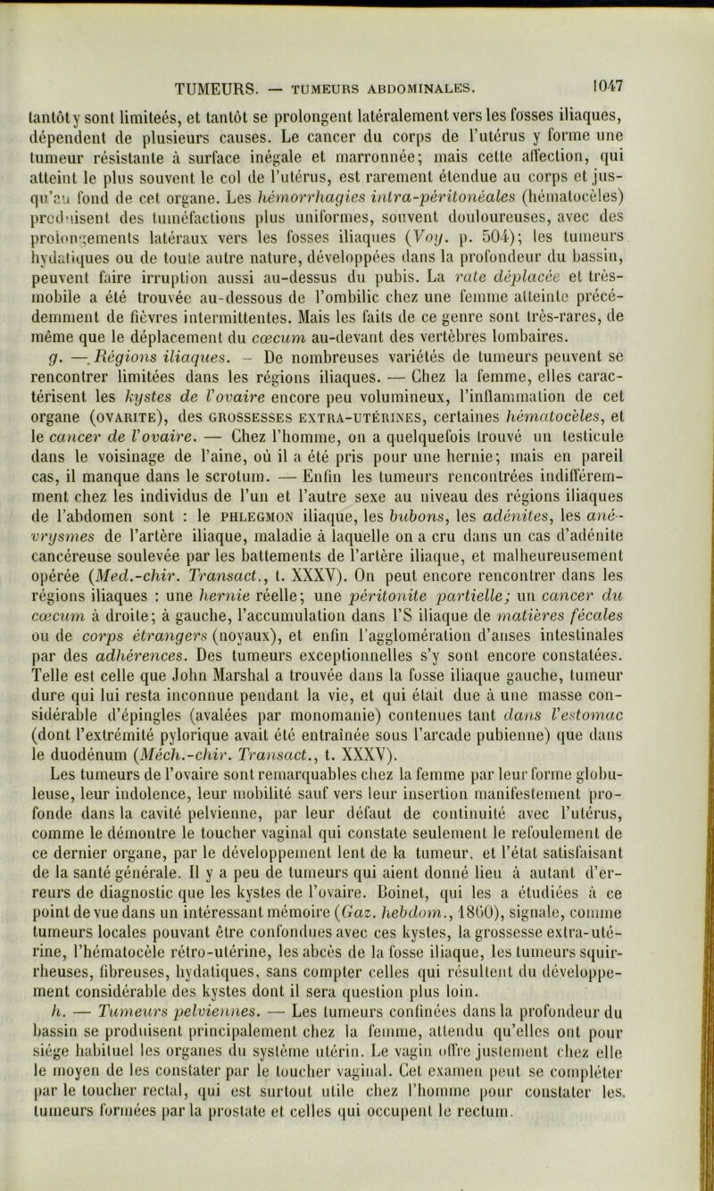 lantôty sont limiteés, et tantôt se prolongent latéralement vers les fosses iliaques, dépendent de plusieurs causes. Le cancer du corps de T utérus y forme une tumeur résistante à surface inégale et marronnée; mais cette atfection, qui atteint le plus souvent le col de rutériis, est rarement étendue au corps et jus- qu’au fond de cet organe. Les hémorrhagies intra-péritonéales (héinatocèles) prcd'iisent des tuméfactions plus uniformes, souvent douloureuses, avec des proionaements latéraux vers les fosses iliaques {Voy. p. 504); les tumeurs hydatiques ou de toute autre nature, développées dans la profondeur du bassin, peuvent faire irruption aussi au-dessus du pubis. La rate déplaeée et très- mobile a été trouvée au-dessous de l’ombilic chez une femme alteiiilc précé- demment de fièvres intermittentes. Mais les faits de ce genre sont très-rares, de même que le déplacement du cæcum au-devaiit des vertèbres lombaires. g. —^Régions iliaques. ~ De nombreuses variétés de tumeurs peuvent se rencontrer limitées dans les régions iliaques. — Chez la femme, elles carac- térisent les kystes de Vovaire encore peu volumineux, l’inflammation de cet organe (ovarite), des grossesses extra-utérines, certaines hématoc'eles, et le cancer de Vovaire. — Chez l’homme, on a quelquefois trouvé un testicule dans le voisinage de l’aine, où il a été pris pour une hernie; mais en pareil cas, il manque clans le scrotum. — Enfin les tumeurs rencontrées indifférem- ment chez les individus de l’un et l’autre sexe au niveau des régions iliaques de l’abdomen sont : le phlegmon iliaciue, les huhons, les adénites, les ané - vrysmes de l’artère iliaque, maladie à laciuelle on a cru dans un cas d’adénite cancéreuse soulevée par les battements de l’artère iliaque, et malheureusement opérée {Med.-chir. Transact., t. XXXV). On peut encore rencontrer dans les régions iliaques : une hernie réelle; une péritonite partielle; un cancer du cæcum à droite; à gauche, l’accumulation dans l’S iliaque de matières fécales ou de corps étrangers (noyaux), et enfin ragglomération d’anses intestinales par des adhérences. Des tumeurs exceptionnelles s’y sont encore constatées. Telle est celle que John Marshal a trouvée dans la fosse iliaque gauche, tumeur dure qui lui resta inconnue pendant la vie, et qui était due à une masse con- sidérable d’épingles (avalées par monomanie) contenues tant dans Vestomac (dont l’extrémité pylorique avait été entraînée sous l’arcade pubienne) que dans le duodénum {Méch.-chir. Transact., t. XXXV). Les tumeurs de l’ovaire sont remarquables chez la femme par leur forme globu- leuse, leur indolence, leur mobilité sauf vers leur insertion manifestement pro- fonde dans la cavité pelvienne, par leur défaut de continuité avec Tutérus, comme le démontre le toucher vaginal qui constate seulement le refoulement de ce dernier organe, par le développement lent de k tumeur, et l’état satisfaisant de la santé générale. Il y a peu de tumeurs qui aient donné lieu à autant d’er- reurs de diagnostic que les kystes de l’ovaire. Boinet, qui les a étudiées à ce point de vue dans un intéressant mémoire (Gaz. hehdom., 1800), signale, comme tumeurs locales pouvant être confondues avec ces kystes, la grossesse extra-uté- rine, l’hématocèle rétro-utérine, les abcès de la fosse iliaque, les tumeurs squir- rheuses, fibreuses, hydatiques, sans compter celles qui résultent du développe- ment considérable des kystes dont il sera question plus loin. h. — Tumeurs qmlviennes. — Les tumeurs confinées dans la profondeur du bassin se produisent principalement chez la femme, attendu qu’elles ont pour siège habituel les organes du système utérin. Le vagin offre justement chez elle le moyen de les constater par le loucher vaginal. Cet examen peut se compléter par le loucher rectal, qui est surtout utile chez riioinme pour constater les. tumeurs formées parla prostate et celles qui occupent le rectum.