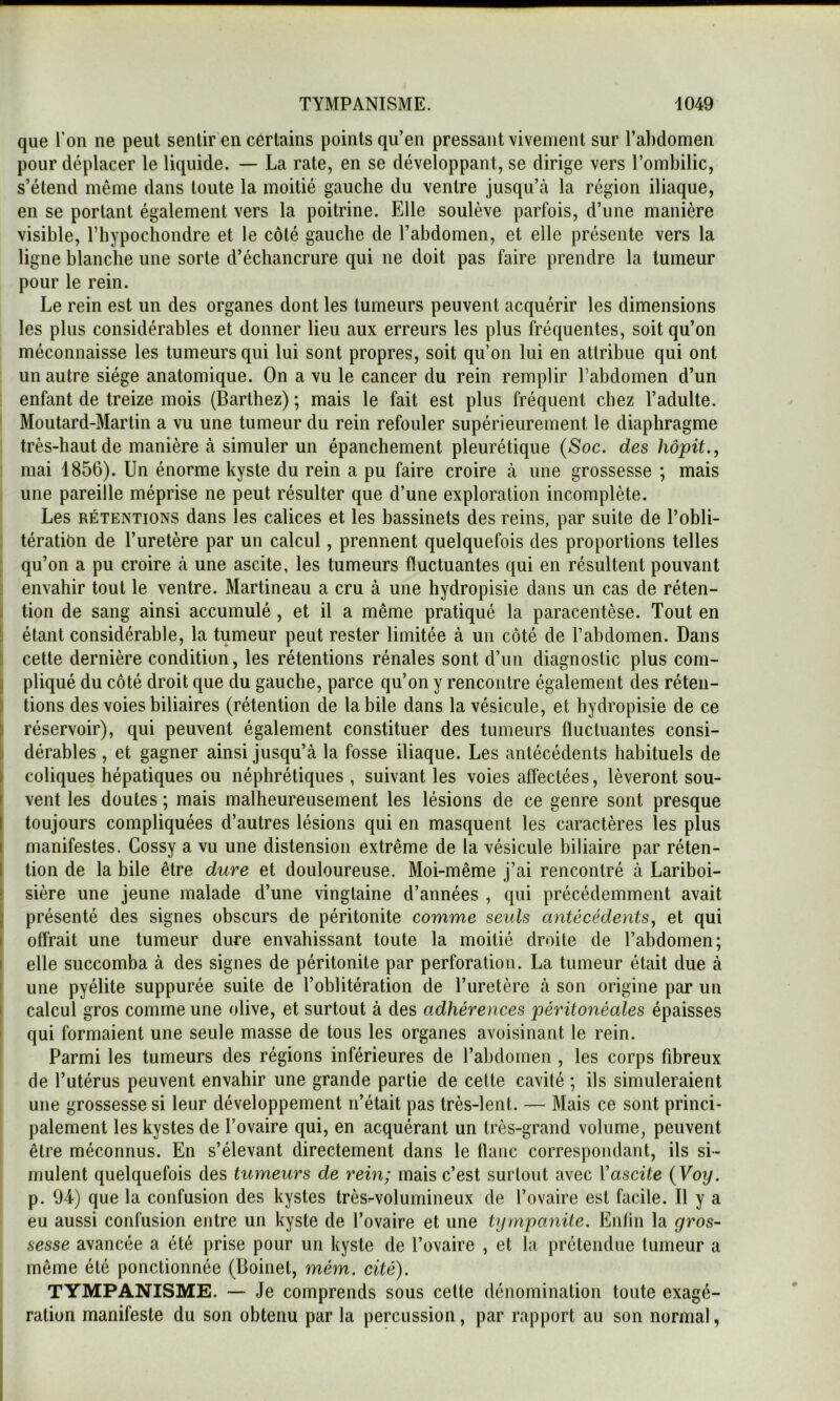 que l’on ne peut sentir en cértains points qu’en pressant vivement sur l’ahdomen pour déplacer le liquide. — La rate, en se développant, se dirige vers l’ombilic, s’étend même dans toute la moitié gauche du ventre jusqu’tà la région iliaque, en se portant également vers la poitrine. Elle soulève parfois, d’une manière visible, l’hypochondre et le côté gauche de l’abdomen, et elle présente vers la ligne blanche une sorte d’échancrure qui ne doit pas faire prendre la tumeur pour le rein. Le rein est un des organes dont les tumeurs peuvent acquérir les dimensions les plus considérables et donner lieu aux erreurs les plus fréquentes, soit qu’on méconnaisse les tumeurs qui lui sont propres, soit qu’on lui en attribue qui ont un autre siège anatomique. On a vu le cancer du rein remplir l’abdomen d’un enfant de treize mois (Barthez) ; mais le fait est plus fréquent chez l’adulte. Moutard-Martin a vu une tumeur du rein refouler supérieurement le diaphragme très-haut de manière à simuler un épanchement pleurétique (Soc. des hôpit.y mai 1856). Un énorme kyste du rein a pu faire croire à une grossesse ; mais une pareille méprise ne peut résulter que d’une exploration incomplète. Les RÉTENTIONS dans les calices et les bassinets des reins, par suite de l’obli- tération de l’uretère par un calcul, prennent quelquefois des proportions telles qu’on a pu croire à une ascite, les tumeurs fluctuantes qui en résultent pouvant envahir tout le ventre. Martineau a cru à une hydropisie dans un cas de réten- . tion de sang ainsi accumulé, et il a même pratiqué la paracentèse. Tout en : étant considérable, la tumeur peut rester limitée à un côté de l’abdomen. Dans ; cette dernière condition, les rétentions rénales sont d’un diagnostic plus com- j pliqué du côté droit que du gauche, parce qu’on y rencontre également des réten- : tions des voies biliaires (rétention de la bile dans la vésicule, et hydropisie de ce I réservoir), qui peuvent également constituer des tumeurs fluctuantes consi- ) dérables , et gagner ainsi jusqu’à la fosse iliaque. Les antécédents habituels de I coliques hépatiques ou néphrétiques , suivant les voies affectées, lèveront sou- f vent les doutes ; mais malheureusement les lésions de ce genre sont presque I toujours compliquées d’autres lésions qui en masquent les caractères les plus I manifestes. Gossy a vu une distension extrême de la vésicule biliaire par réten- I tion de la bile être dure et douloureuse. Moi-même j’ai rencontré à Lariboi- r sière une jeune malade d’une vingtaine d’années , qui précédemment avait j présenté des signes obscurs de péritonite comme seids antécédents, et qui I offrait une tumeur dure envahissant toute la moitié droite de l’abdomen; I elle succomba à des signes de péritonite par perforation. La tumeur était due à I une pyélite suppurée suite de l’oblitération de l’uretère à son origine par un I calcul gros comme une olive, et surtout à des adhérences péritonéales épaisses ' qui formaient une seule masse de tous les organes avoisinant le rein. Parmi les tumeurs des régions inférieures de l’abdomen , les corps fibreux de l’utérus peuvent envahir une grande partie de cette cavité ; ils simuleraient une grossesse si leur développement n’était pas très-lent. — Mais ce sont princi- palement les kystes de l’ovaire qui, en acquérant un très-grand volume, peuvent être méconnus. En s’élevant directement dans le flanc correspondant, ils si- mulent quelquefois des tumeurs de rein; mais c’est surtout avec Y ascite (Voy. p. 94) que la confusion des kystes très^volumineux de l’ovaire est facile. Il y a eu aussi confusion entre un kyste de l’ovaire et une tympanile. Enfin la gros- sesse avancée a été prise pour un kyste de l’ovaire , et la prétendue tumeur a même été ponctionnée (Boinel, mém. cité). TYMPANISME. — Je comprends sous cette dénomination toute exagé- ration manifeste du son obtenu par la percussion, par rapport au son normal,