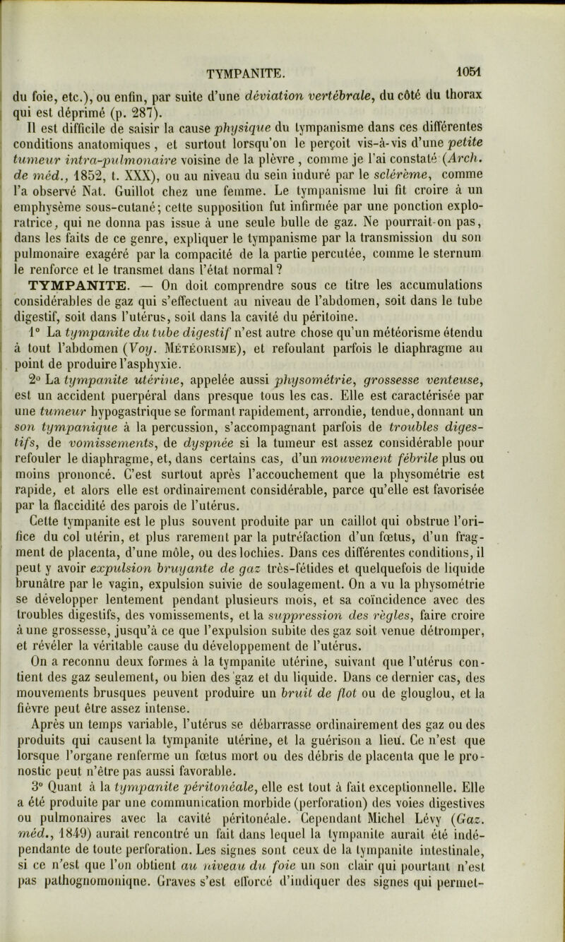 du foie, etc.), ou enfin, par suite d’une déviation vertébrale, du côté du thorax qui est déprimé (p. 287). Il est difficile de saisir la cause phijsiqiie du tympanisme dans ces différentes conditions anatomiques , et surtout lorsqu’on le perçoit vis-à-vis d’une tumeur intra-jmlmonaire voisine de la plèvre , comme je l’ai constaté {Arch. de méd., 1852, t. XXX), ou au niveau du sein induré par le scléremey comme l’a observé Nat. Guillot chez une femme. Le tympanisme lui fit croire à un emphysème sous-cutané; celte supposition fut infirmée par une ponction explo- ratrice, qui ne donna pas issue à une seule bulle de gaz. Ne pourrait-on pas, dans les faits de ce genre, expliquer le tympanisme par la transmission du son pulmonaire exagéré par la compacité de la partie percutée, comme le sternum le renforce et le transmet dans l’état normal ? TYMPANITE. — On doit comprendre sous ce titre les accumulations considérables de gaz qui s’effectuent au niveau de l’abdomen, soit dans le tube digestif, soit dans l’utérus, soit dans la cavité du péritoine. 1° La tympanite du tube digestif n’est autre chose qu’un météorisme étendu à tout l’abdomen (Voy. Météorisme), et refoulant parfois le diaphragme au point de produire l’asphyxie. 2« La tympanite utérine, appelée aussi physométrie, grossesse venteuse, est un accident puerpéral dans presque tous les cas. Elle est caractérisée par une tumeur hypogastrique se formant rapidement, arrondie, tendue, donnant un son tympanique à la percussion, s’accompagnant parfois de troubles diges- tifs, de vomissements, de dyspnée si la tumeur est assez considérable pour refouler le diaphragme, et, dans certains cas, d’un mouvement fébrile plus ou moins prononcé. C’est surtout après l’accouchement que la physométrie est rapide, et alors elle est ordinairement considérable, parce qu’elle est favorisée par la flaccidité des parois de l’utérus. Cette tympanite est le plus souvent produite par un caillot qui obstrue l’ori- fice du col utérin, et plus rarement par la putréfaction d’un fœtus, d’un frag- ment de placenta, d’une môle, ou des lochies. Dans ces différentes conditions, il peut y avoir expulsion bruyante de gaz très-fétides et quelquefois de liquide brunâtre par le vagin, expulsion suivie de soulagement. On a vu la physométrie se développer lentement pendant plusieurs mois, et sa coïncidence avec des troubles digestifs, des vomissements, et la suppression des règles, faire croire à une grossesse, jusqu’à ce que l’expulsion subite des gaz soit venue détromper, et révéler la véritable cause du développement de l’utérus. On a reconnu deux formes à la tympanite utérine, suivant que l’utérus con- tient des gaz seulement, ou bien des 'gaz et du liquide. Dans ce dernier cas, des mouvements brusques peuvent produire un bruit de flot ou de glouglou, et la fièvre peut être assez intense. Après un temps variable, l’utérus se débarrasse ordinairement des gaz ou des produits qui causent la tympanite utérine, et la guérison a lieu. Ce n’est que lorsque l’organe renferme un fœtus mort ou des débris de placenta que le pro- nostic peut n’être pas aussi favorable. 3 Quant à la tympanite péritonéale, elle est tout à fait exceptionnelle. Elle a été produite par une communication morbide (perforation) des voies digestives ou pulmonaires avec la cavité péritonéale. Cependant Michel Lévy (Gaz. méd,, 1849) aurait rencontré un fait dans lequel la tympanite aurait été indé- pendante de toute perforation. Les signes sont ceux de la tympanite intestinale, si ce n’est que l’on obtient au niveau du foie un son clair qui pourtant n’est pas pathügnomoniqne. Graves s’est eflorcé d’indiquer des signes qui permet-