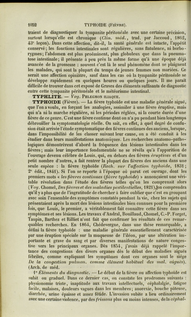 traient de diagnostiquer la tympanite péritonéale avec une certaine précision, surtout lorsqu’elle est chronique (Clin. méd., Irad. par Jaccoud, 1862, 43 leçon). Dans cette affection, dit-il, la santé générale est intacte, l’appétit conservé; les fonctions intestinales sont régulières, sans flatulence, ni borbo- rygines; l’abdomen est plus proéminent, plus globuleux que dans la pneuma- tose intestinale; il présente à peu près la même forme qu’à une époque déjà avancée de la grossesse : souvent c’est là le seul phénomène dont se plaignent les malades, qui sont la plupart du temps de jeunes femmes non mariées. Ce serait une affection opiniâtre, sauf dans les cas où la tympanite péritonéale se développe rapidement en quelques heures ou quelques jours. Il me paraît difficile de trouver dans cet exposé de Graves des éléments suffisants de diagnostic entre cette tympanite péritonéale et le météorisme intestinal. TYPHLITE. — Voy. Phlegmon iliaque. TYPHOÏDE (Fièvre). — La fièvre typhoïde est une maladie générale aiguë, que l’on a voulu, en forçant les analogies, assimiler à une fièvre éruptive, mais qui n’a ni la marche régulière, ni les périodes réglées, ni la courte durée d’une fièvre de ce genre. C’est une fièvre continue dont on n’a pu pendant bien longtemps débrouiller la symptomatologie réelle. On sait, en effet, à quel degré de confu- sion était arrivée l’étude symptomatique des fièvres continues des anciens, lorsque, dans l’impossibilité de les classer suivant leur cause, on a été conduit à les étudier dans leurs manifestations anatomiques. Les recherches anatomo-patho- logiques démontrèrent d’abord la fréquence des lésions intestinales dans les fièvres; mais leur importance fondamentale ne se révéla qu’à l’apparition de l’ouvrage devenu célèbre de Louis, qui, en dehors des fièvres éruptives et d’un petit nombre d’autres, a fait rentrer la plupart des fièvres des anciens dans une seule espèce : la fièvre typhoïde (Rech. sur l’affection typhoïde, 1831 ; 2 édit., 1841). Si l’on se reporte à l’époque où parut cet ouvrage, dont les premiers mots « les fièvres continues (fièvre typhoïde) » annonçaient une véri- table révolution dans l’étude des fièvres telles qu’on les comprenait alors (Voy. Chome\, Des fièvres et des maladies pestilentielles, 1821),|on comprendra qu’il y a plus que de l’ingratitude de chercher à faire oublier que c’est en groupant avec soin l’ensemble des symptômes constatés pendant la vie, chez les sujets qui présentaient après la mort des lésions intestinales bien connues pour la première fois, que Louis, le premier, a véritablement fait connaître cette fièvre dans ses symptômes et ses lésions. Les travaux d’Andral, Bouillaud, Chomel, G.-P. Forget, Taupin, Barthez et Rilliet n’ont fait que confirmer les résultats de ces remar- quables recherches. En 1864, Ghédevergne, dans une thèse remarquable, a défini la fièvre typhoïde : une maladie générale essentiellement caractérisée par une éruption spéciale sur la muqueuse de l’iléon, par une altération im- portante et grave du sang et par diverses manifestations de nature conges- tive vers les principaux organes. Dès 1854, j’avais déjà rappelé l’impor- tance des congestions des divers organes dès le début des maladies aiguës fébriles, comme expliquant les symptômes dont ces organes sont le siège De la congestion pulmon. comn'ie élément habituel des mal. aiguës). (Arch. de méd. 1 Éléments du diagnostic. — Le début de la fièvre ou affection typhoïde est subit ou graduel. Dans ce dernier cas, on constate les prodromes suivants : physionomie triste, inaptitude aux travaux intellectuels, céphalalgie, fatigue facile, malaises, douleurs vagues dans les membres; anorexie, bouche pâteuse, diarrhée, urine épaisse et assez fétide. L’invasion subite a lieu ordinairement avec une certaine violence, \}a.r des frissons plus ou moins intenses, de\acéphal~