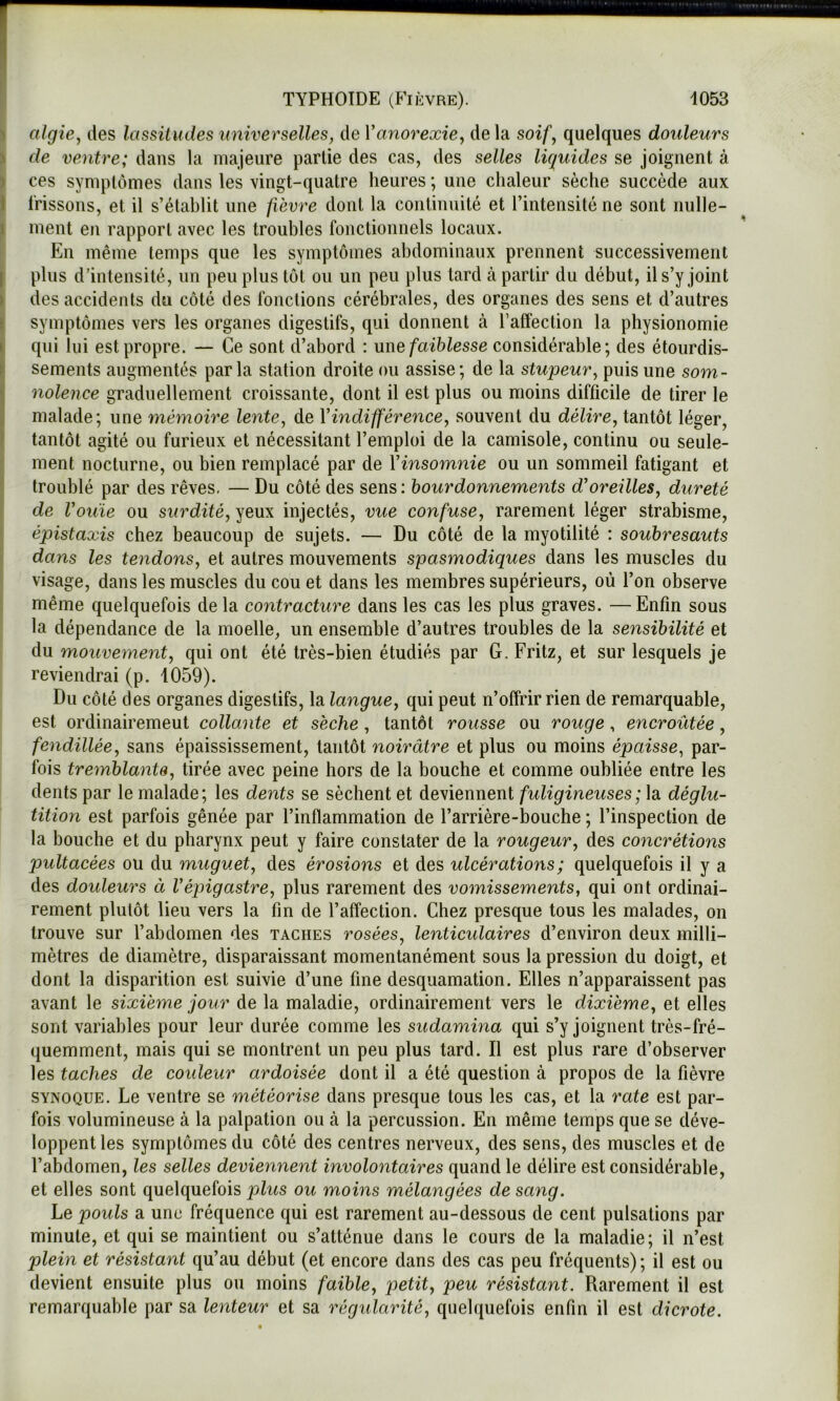 f ^ algie^ des lassüudes universelles, de Vanorexie, de la soif, quelques douleurs ' de ventre; dans la majeure partie des cas, des selles liquides se joignent à i ces symptômes dans les vingt-quatre heures ; une chaleur sèche succède aux ï frissons, et il s’établit une fièvre dont la continuité et l’intensité ne sont nulle- |t ment en rapport avec les troubles fonctionnels locaux. En même temps que les symptômes abdominaux prennent successivement I plus d’intensité, iin peu plus tôt ou un peu plus tard à partir du début, il s’y joint II des accidents du côté des fonctions cérébrales, des organes des sens et d’autres symptômes vers les organes digestifs, qui donnent à l’affection la physionomie qui lui est propre. — Ce sont d’abord : une faiblesse considérable; des étourdis- sements augmentés parla station droite ou assise; de la stupeur, puis une som- nolence graduellement croissante, dont il est plus ou moins difficile de tirer le malade; une mémoire lente, de Vindifférence, souvent du délire, tantôt léger, tantôt agité ou furieux et nécessitant l’emploi de la camisole, continu ou seule- ment nocturne, ou bien remplacé par de Yinsomnie ou un sommeil fatigant et , troublé par des rêves, — Du côté des sens: bourdonnements d'oreilles, dureté I de Voiiie ou surdité, yeux injectés, vue confuse, rarement léger strabisme, I épistaxis chez beaucoup de sujets. — Du côté de la myotilité : soubresauts I dans les tendons, et autres mouvements spasmodiques dans les muscles du visage, dans les muscles du cou et dans les membres supérieurs, où l’on observe même quelquefois de la contracture dans les cas les plus graves. —Enfin sous la dépendance de la moelle, un ensemble d’autres troubles de la sensibilité et du moîivement, qui ont été très-bien étudiés par G. Fritz, et sur lesquels je reviendrai (p. 1059). Du côté des organes digestifs, la langue, qui peut n’offrir rien de remarquable, est ordinairemeut collante et sèche, tantôt rousse ou rouge, encroûtée, fendillée, sans épaississement, tantôt noirâtre et plus ou moins épaisse, par- fois tremblante, tirée avec peine hors de la bouche et comme oubliée entre les dents par le malade; les dents se sèchent et deviennent fuligineuses ; h déglu- tition est parfois gênée par l’inflammation de l’arrière-bouche ; l’inspection de la bouche et du pharynx peut y faire constater de la rougeur, des concrétions pultacées ou du muguet, des érosions et des ulcérations ; quelquefois il y a des doideurs à l'épigastre, plus rarement des vomissements, qui ont ordinai- rement plutôt lieu vers la fin de l’affection. Chez presque tous les malades, on trouve sur l’abdomen des taches rosées, lenticulaires d’environ deux milli- mètres de diamètre, disparaissant momentanément sous la pression du doigt, et dont la disparition est suivie d’une fine desquamation. Elles n’apparaissent pas avant le sixième jour de la maladie, ordinairement vers le dixième, et elles sont variables pour leur durée comme les sudamina qui s’y joignent très-fré- quemment, mais qui se montrent un peu plus tard. Il est plus rare d’observer les taches de couleur ardoisée dont il a été question à propos de la fièvre SYNOQUE. Le ventre se météorise dans presque tous les cas, et la rate est par- fois volumineuse à la palpation ou à la percussion. En même temps que se déve- loppent les symptômes du côté des centres nerveux, des sens, des muscles et de l’abdomen, les selles deviennent involontaires quand le délire est considérable, et elles sont quelquefois plus ou moins mélangées de sang. Le pouls a une fréquence qui est rarement au-dessous de cent pulsations par minute, et qui se maintient ou s’atténue dans le cours de la maladie; il n’est plein et résistant qu’au début (et encore dans des cas peu fréquents) ; il est ou devient ensuite plus ou moins faible, j)etit, peu résistant. Rarement il est remarquable par sa lenteur et sa régularité, quelquefois enfin il est dicrote.