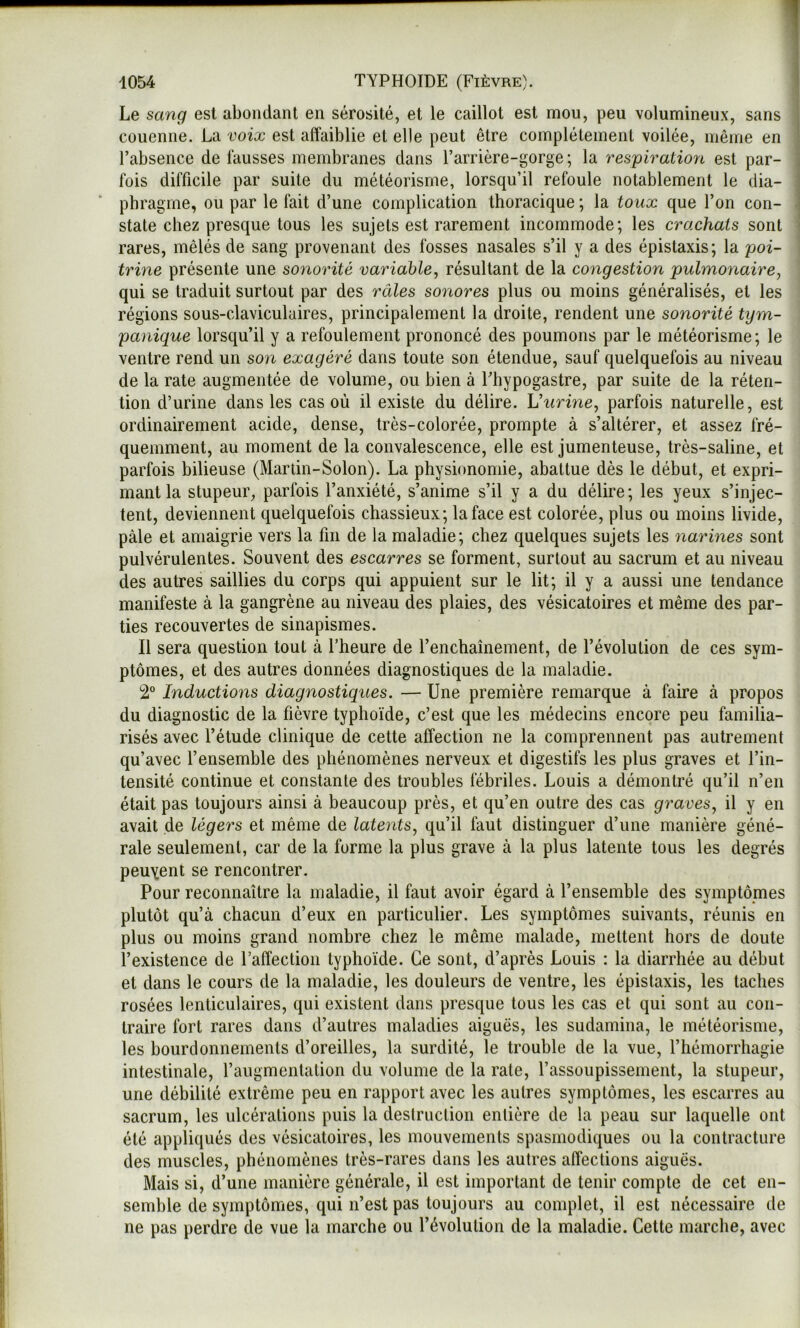 Le sang est abondant en sérosité, et le caillot est mou, peu volumineux, sans ■ couenne. La voix est affaiblie et elle peut être complètement voilée, même en 1 l’absence de fausses membranes dans Tarrière-gorge; la respiration est par- i fois difficile par suite du météorisme, lorsqu’il refoule notablement le dia- \ phragme, ou par le fait d’une complication thoracique ; la to ux que l’on con- j State chez presque tous les sujets est rarement incommode; les crachats sont < rares, mêlés de sang provenant des fosses nasales s’il y a des épistaxis; la poi- trine présente une sonorité variable, résultant de la congestion pulmonaire, qui se traduit surtout par des râles sonores plus ou moins généralisés, et les régions sous-claviculaires, principalement la droite, rendent une sonorité tym- panique lorsqu’il y a refoulement prononcé des poumons par le météorisme; le ventre rend un son exagéré dans toute son étendue, sauf quelquefois au niveau de la rate augmentée de volume, ou bien à Fhypogastre, par suite de la réten- tion d’urine dans les cas où il existe du délire. Vurine, parfois naturelle, est ordinairement acide, dense, très-colorée, prompte à s’altérer, et assez fré- quemment, au moment de la convalescence, elle est jumenteuse, très-saline, et parfois bilieuse (Martin-Solon). La physionomie, abattue dès le début, et expri- mant la stupeur, parfois l’anxiété, s’anime s’il y a du délire; les yeux s’injec- tent, deviennent quelquefois chassieux; la face est colorée, plus ou moins livide, pâle et amaigrie vers la fin de la maladie; chez quelques sujets les narines sont pulvérulentes. Souvent des escarres se forment, surtout au sacrum et au niveau des autres saillies du corps qui appuient sur le lit; il y a aussi une tendance manifeste à la gangrène au niveau des plaies, des vésicatoires et même des par- ties recouvertes de sinapismes. Il sera question tout à l’heure de l’enchaînement, de l’évolution de ces sym- ptômes, et des autres données diagnostiques de la maladie. 2° Inductions diagnostiques, — Une première remarque à faire à propos du diagnostic de la fièvre typhoïde, c’est que les médecins encore peu familia- risés avec l’étude clinique de cette affection ne la comprennent pas autrement qu’avec l’ensemble des phénomènes nerveux et digestifs les plus graves et l’in- tensité continue et constante des troubles fébriles. Louis a démontré qu’il n’en était pas toujours ainsi à beaucoup près, et qu’en outre des cas graves, il y en avait de légers et même de latents, qu’il faut distinguer d’une manière géné- rale seulement, car de la forme la plus grave à la plus latente tous les degrés peuvent se rencontrer. Pour reconnaître la maladie, il faut avoir égard à l’ensemble des symptômes plutôt qu’à chacun d’eux en particulier. Les symptômes suivants, réunis en plus ou moins grand nombre chez le même malade, mettent hors de doute l’existence de l’affection typhoïde. Ce sont, d’après Louis : la diarrhée au début et dans le cours de la maladie, les douleurs de ventre, les épistaxis, les taches rosées lenticulaires, qui existent dans presque tous les cas et qui sont au con- traire fort rares dans d’autres maladies aiguës, les sudamina, le météorisme, les bourdonnements d’oreilles, la surdité, le trouble de la vue, l’hémorrhagie intestinale, l’augmentation du volume de la rate, l’assoupissement, la stupeur, une débilité extrême peu en rapport avec les autres symptômes, les escarres au sacrum, les ulcérations puis la deslruction entière de la peau sur laquelle ont été appliqués des vésicatoires, les mouvements spasmodiques ou la contracture des muscles, phénomènes très-rares dans les autres affections aiguës. Mais si, d’une manière générale, il est important de tenir compte de cet en- semble de symptômes, qui n’est pas toujours au complet, il est nécessaire de ne pas perdre de vue la marche ou l’évolution de la maladie. Cette marche, avec