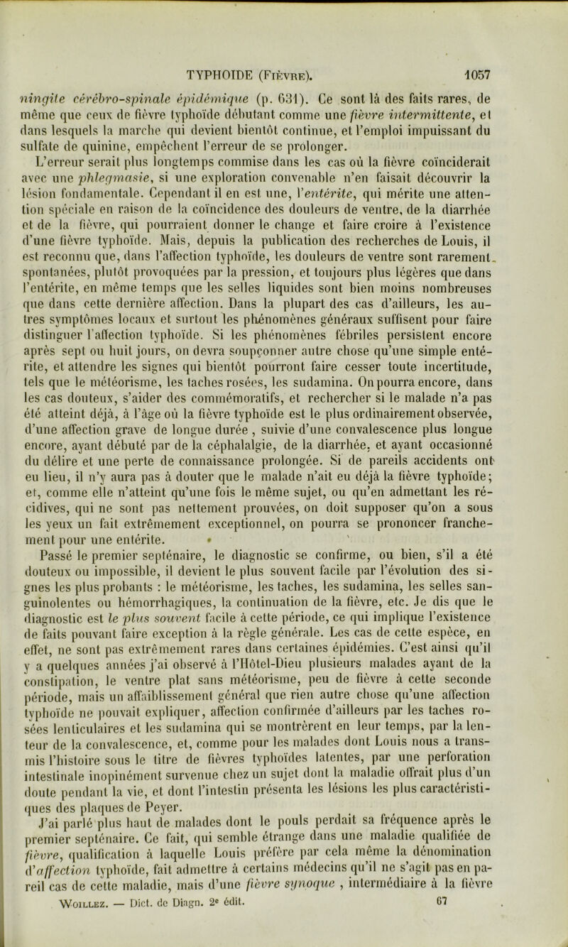 ningiie cérébro-spinale épidémique (p. 631). Ce sont là des faits rares, de même que ceux de fièvre typhoïde débutant comme une pèvre intermittente, el dans lesquels la marclie qui devient bientôt continue, et l’emploi impuissant du sulfate de quinine, empêchent l’erreur de se prolonger. L’erreur serait plus longtemps commise dans les cas où la fièvre coïnciderait avec une phlegmasie, si une exploration convenable n’en faisait découvrir la lésion fondamentale. Cependant il en est une, Ventérite, qui mérite une atten- tion spéciale en raison de la coïncidence des douleurs de ventre, de la diarrhée et de la fièvre, qui pourraient donner le change et faire croire à l’existence d’une fièvre typhoïde. Mais, depuis la publication des recherches de Louis, il est reconnu que, dans l’affection typhoïde, les douleurs de ventre sont rarement, spontanées, plutôt provoquées par la pression, et toujours plus légères que dans l’entérite, en même temps que les selles liquides sont bien moins nombreuses que dans cette dernière affection. Dans la plupart des cas d’ailleurs, les au- tres symptômes locaux et surtout les phénomènes généraux suffisent pour faire distinguer l’affection typhoïde. Si les phénomènes fébriles persistent encore après sept ou huit jours, on devra soupçonner autre chose qu’une simple enté- rite, et attendre les signes qui bientôt pourront faire cesser toute incertitude, tels que le météorisme, les taches rosées, les sudamina. On pourra encore, dans les cas douteux, s’aider des commémoratifs, et rechercher si le malade n’a pas été atteint déjà, à l’àge où la fièvre typhoïde est le plus ordinairement observée, d’une affection grave de longue durée , suivie d’une convalescence plus longue encore, ayant débuté par de la céphalalgie, de la diarrhée, et ayant occasionné du délire et une perte de connaissance prolongée. Si de pareils accidents ont eu lieu, il n’y aura pas à douter que le malade n’ait eu déjà la fièvre typhoïde; et, comme elle n’atteint qu’une fois le même sujet, ou qu’en admettant les ré- cidives, qui ne sont pas nettement prouvées, on doit supposer qu’on a sous les yeux un fait extrêmement exceptionnel, on pourra se prononcer franche- ment pour une entérite. Passé le premier septénaire, le diagnostic se confirme, ou bien, s’il a été douteux ou impossible, il devient le plus souvent facile par l’évolution des si- gnes les plus probants : le météorisme, les taches, les sudamina, les selles san- guinolentes ou hémorrhagiques, la continuation de la fièvre, etc. Je dis que le diagnostic est le plus souvent facile à cette période, ce qui implique l’existence de faits pouvant faire exception à la règle générale. Les cas de cette espèce, en effet, ne sont pas extrêmement rares dans certaines épidémies. C’est ainsi qu’il y a quelques années j’ai observé à l’Hôtel-Dieu plusieurs malades ayant de la constipation, le ventre plat sans météorisme, peu de fièvre à cette seconde période, mais un affaiblissement général que rien autre chose qu’une affection typhoïde ne pouvait expliquer, affection confirmée d’ailleurs par les taches ro- sées lenticulaires et les sudamina qui se montrèrent en leur temps, par la len- teur de la convalescence, et, comme pour les malades dont Louis nous a trans- mis l’histoire sous le titre de fièvres typhoïdes latentes, par une perforation intestinale inopinément survenue chez un sujet dont la maladie olfrait plus d un doute pendant la vie, et dont l’intestin présenta les lésions les plus caractéristi- ques des plaques de Peyer. J’ai parlé plus haut de malades dont le pouls perdait sa fréquence après le premier septénaire. Ce fait, qui semble étrange dans une maladie qualifiée de fièvre, qualification à laquelle Louis préfère par cela même la dénomination iValfection typhoïde, fait admettre à certains médecins qu’il ne s’agit pas en pa- reil cas de celte maladie, mais d’une fièvre synoque , intermédiaire à la fièvre WoiLLEZ. — Dict. de Diagn. 2^ édit. 67
