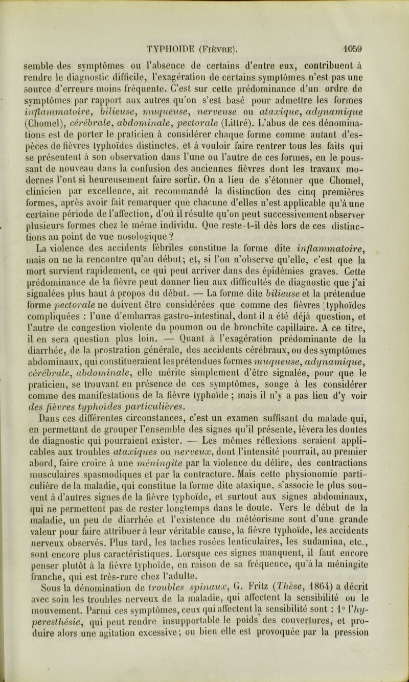 semble des symptômes ou l’abseuce de certains d’entre eux, contribuent à rendre le diagnostic difficile, rexagération de certains symptômes n’est pas une source d’erreurs moins fréquente. C’est sur cette prédominance dTin ordre de symptômes par rapport aux autres qu’on s’est basé pour admettre les formes in'flammatoire, bilieuse, muqueuse, nerveuse ou ataxique, achjnamique (Chomel), cérébrale, abdominale, qjectorale (Littré). L’abus de ces dénomina- tions est de porter le praticien à considérer chaque forme comme autant d’es- pèces de fièvres typhoïdes distinctes, et à vouloir faire rentrer tous les faits qui se présentent à son observation dans l’une ou l’autre de ces formes, en le pous- sant de nouveau dans la confusion des anciennes fièvres dont les travaux mo- dernes l’ont si heureusement faire sortir. On a lieu de s’étonner cjue Chomel, clinicien par excellence, ait recommandé la distinction des cinq premières formes, après avoir fait remarquer que chacune d’elles n’est applicable qu’à une certaine période de l’affection, d’où il résulte c|u’on peut successivement observer plusieurs formes chez le môme individu. Que reste-t-il dès lors de ces distinc- tions au point de vue nosologique ? La violence des accidents fébriles constitue la forme dite inflammatoire, mais on ne la rencontre qu’au début; et, si l’on n’observe qu’elle, c’est que la mort survient rapidement, ce qui peut arriver dans des épidémies graves. Cette prédominance de la fièvre peut donner lieu aux difficultés de diagnostic que j’ai signalées plus haut à propos du début. — La forme dite bilieuse et la prétendue forme pectomîe ne doivent être considérées que comme des fièvres )typhoïdes compliquées : Tune d’embarras gastro-intestinal, dont il a été déjà question, et l’autre de congestion violente du poumon ou de bronchite capillaire. A ce ti(re, il en sera question plus loin. — Quant à l’exagération prédominante de la diarrhée, de la prostration générale, des accidents cérébraux, ou des symptômes abdominaux, qui constitueraient les prétendues formes muqueuse, adynamique, cérébrale, abdominale, elle mérite simplement d’être signalée, pour que le praticien, se trouvant en présence de ces symptômes, songe à les considérer comme des manifestations de la fièvre typhoïde ; mais il n’y a pas lieu d’y voir des fièvres typhoïdes particulières. Dans ces différentes circonstances, c’est un examen suffisant du malade qui, en permettant de grouper l’ensemble des signes qu’il présente, lèvera les doutes de diagnostic qui pourraient exister. — Les mêmes réflexions seraient appli- cables aux troubles ataxiques ou nerveux, dont l’intensité pourrait, au premier abord, faire croire à une méningite par la violence du délire, des contractions musculaires spasmodiques et par la contracture. Mais cette physionomie parti- culière delà maladie, qui constitue la forme dite ataxique, s’associe le plus sou- vent à d’autres signes de la fièvre typhoïde, et surtout aux signes abdominaux, qui ne permettent pas de rester longtemps dans le doute. Vers le début de la maladie, un peu de diarrhée et l’existence du météorisme sont d’une grande valeur pour faire attribuer à leur véritable cause, la fièvre typhoïde, les accidents nerveux observés. Plus tard, les taches rosées lenticulaires, les sudamina, etc., sont encore plus caractéristiques. Lorsque ces signes manquent, il faut encore penser plutôt à la fièvre typhoïde, en raison de sa Iréquence, qu’a la méningite franche, qui est très-rare chez l’adulte. Sous la dénomination de troubles spinaux, G. hritz {llièse, 180T) a décrit avec soin les troubles nerveux de la maladie, qui aflectent la sensibilité ou le mouvement. Parmi ces symptômes, ceux qui alTecteiit la sensibilité sont : ^'hy- peresthésie, qui peut rendre insupportable le poids des couvertures, et pro- duire alors une agitation excessive; ou bien elle est provoquée par la pression