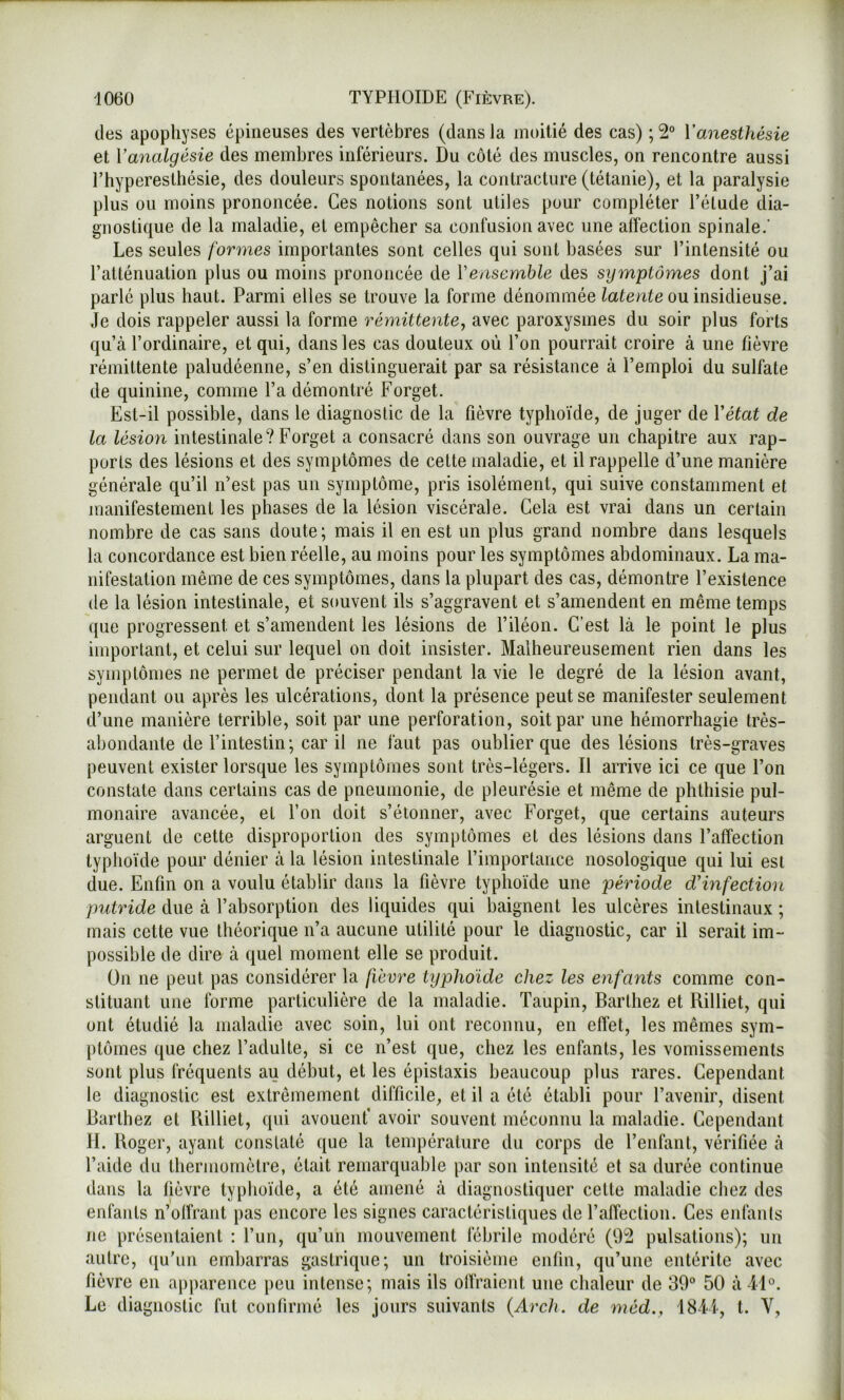 (les apophyses épineuses des vertèbres (dans la moitié des cas) ; 2° l’anesthésie et Va7ialgésie des membres inférieurs. Du côté des muscles, on rencontre aussi l’hyperesthésie, des douleurs spontanées, la contracture (tétanie), et la paralysie plus ou moins prononcée. Ces notions sont utiles pour compléter l’élude dia- gnostique de la maladie, et empêcher sa confusion avec une aîfeclion spinale.’ Les seules [ovines importantes sont celles qui sont basées sur l’intensité ou l’atténuation plus ou moins prononcée de Vensemble des symptômes dont j’ai parlé plus haut. Parmi elles se trouve la forme dénommée latente on insidieuse. Je dois rappeler aussi la forme i^éynittente, avec paroxysmes du soir plus forts qu’à l’ordinaire, et qui, dans les cas douteux où l’on pourrait croire à une fièvre rémittente paludéenne, s’en distinguerait par sa résistance à l’emploi du sulfate de quinine, comme l’a démontré Forget. Est-il possible, dans le diagnostic de la fièvre typhoi’de, de juger de Vétat de la lésio7i intestinale? Forget a consacré dans son ouvrage un chapitre aux rap- ports des lésions et des symptômes de celte mahadie, et il rappelle d’une manière générale qu’il n’est pas un symptôme, pris isolément, qui suive constamment et manifestement les phases de la lésion viscérale. Gela est vrai dans un certain nombre de cas sans doute; mais il en est un plus grand nombre dans lesquels la concordance est bien réelle, au moins pour les symptômes abdominaux. La ma- nifestation même de ces symptômes, dans la plupart des cas, démontre l’existence (le la lésion intestinale, et souvent ils s’aggravent et s’amendent en même temps que progressent et s’amendent les lésions de l’iléon. C’est là le point le plus important, et celui sur lequel on doit insister. Malheureusement rien dans les symptômes ne permet de préciser pendant la vie le degré de la lésion avant, pendant ou après les ulcérations, dont la présence peut se manifester seulement (J’une manière terrible, soit par une perforation, soit par une hémorrhagie très- abondante de l’intestin; car il ne faut pas oublier que des lésions très-graves peuvent exister lorsque les symptômes sont très-légers. Il arrive ici ce que l’on constate dans certains cas de pneumonie, de pleurésie et même de phthisie pul- monaire avancée, et l’on doit s’étonner, avec Forget, que certains auteurs arguent de cette disproportion des symptômes et des lésions dans l’affection typho’ide pour dénier à la lésion intestinale l’importance nosologique qui lui est due. Enfin on a voulu établir dans la fièvre typhoïde une pé^Hode dHnfection putride due à l’absorption des liquides c^ui baignent les ulcères intestinaux ; mais cette vue théorique n’a aucune utilité pour le diagnostic, car il serait im- possible de dire à quel moment elle se produit. On ne peut pas considérer la fievre typhoïde chez les enfaiits comme con- stituant une forme particulière de la maladie. Taupin, Barthez et Rilliet, qui ont étudié la maladie avec soin, lui ont reconnu, en effet, les mêmes sym- ptômes ([ue chez l’adulte, si ce n’est que, chez les enfants, les vomissements sont plus fréquents au début, et les épistaxis beaucoup plus rares. Cependant le diagnostic est extrêmement difficile, et il a été établi pour l’avenir, disent Barthez et Billiet, qui avouent' avoir souvent méconnu la maladie. Cependant H. Roger, ayant constaté que la température du corps de l’enfant, vérifiée à l’aide du thermomètre, était remarquable par son intensité et sa durée continue dans la fièvre typhoïde, a été amené à diagnostiquer cette maladie chez des enfants n’offrant pas encore les signes caractéristiques de l’affection. Ces enfants ne présentaient : l’un, qu’un mouvement fébrile modéré (9^ pulsations); un autre, (ju’iin embarras gastrique; un troisième enfin, qu’une entérite avec fièvre en apparence peu intense; mais ils olfraieiit une chaleur de 39° 50 à 4D. Le diagnostic fut cou (inné les jours suivants {Arch. de 7néd., 1841, l. V,