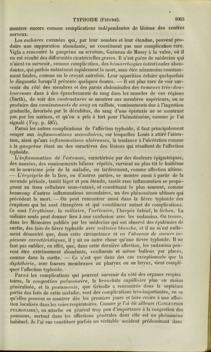 montrer encore comme complications indépendantes de lésions des centres nerveux. Les eschares ciUanées qui, par leur nombre et leur étendue, peuvent pro- duire une suppuration abondante, ne constituent pas une complication rare. Vigla a rencontré la gangrène au scrotum, Guéneau de Mussy cà la vulve, où il en est résulté des difformités cicatricielles graves. Il n’est guère de médecins qui n’aient vu survenir, comme complication, des hémorrhagies intestinales abon- dantes, qui parfois entraînent rapidement la mort, sans être néanmoins constam- ment fatales, comme on le croyait autrefois. Leur apparition éclaire quelquefois le diagnostic lorsqu’il présente quelques doutes. — Il est plus rare de voir sur- venir du côté des membres et des parois abdominales des tumeurs très-dou- loureuses dues à des épanchements de sang dans les muscles de ces régions (Darth), de voir des contractures se montrer aux membres supérieurs, ou se produire des vomissements de sang en caillots, vomissements dus à l’ingestion graduelle, favorisée par le décubitus, du sang d’une épistaxis ne se montrant pas par les narines, et qu’on a pris à tort pour l’hématémèse, comme je l’ai signalé {Voy. p. 485). Parmi les autres complications de l’affeVtion typhoïde, il faut principalement songer aux inflammations secondaires, sur lesquelles Louis a attiré l’atten- tion, ainsi qu’aux inflammations idcéreuses, la tendance à l’ulcération comme à la gangrène étant un des caractères des lésions qui résultent de l’affection typhoïde. Vinflammation de l'estomac, caractérisée par des douleurs épigastriques, des nausées, des vomissements bilieux répétés, survient au plus tôt le huitième ou le neuvième jour de la maladie, ou tardivement, comme affection ultime. — \j'érysipèle de la face, ou d’autres parties, se montre aussi à partir de la seconde période, tantôt léger et peu étendu, tantôt avec inflammation se propa- geant au tissu cellulaire sous-cutané, et constituant le plus souvent, comme beaucoup d’autres inflammations secondaires, un des phénomènes ultimes qui précèdent la mort. — On peut rencontrer aussi dans la fièvre typhoïde des éruptions qui lui sont étrangères et qui constituent autant de complications. Ce sont Vérythème, la miliaire, Vurticaire, ïherpès labial, le lichen. La miliaire seule peut donner lieu à une confusion avec les sudamina. On trouve, dans les Mémoires publiés par les médecins qui ont observé des épidémies de suette, des faits de fièvre typhoïde avec miliaire blanche, et il ne m’est nulle- ment démontré que, dans cette circonstance et en l'absence de sueurs co- pieuses caractéristiques, il y ait eu autre chose qu’une fièvre typhoïde. H ne faut pas oublier, en effet, que, dans cette dernière affection, les sudamina peu- vent être extrêmement abondants, confluents et même bulleux par places, comme dans la suette. — Ce n’est que dans des cas exceptionnels que la diphthérie, avec fausses membranes au pharynx ou au larynx, vient compli- quer l’affection typhoïde. Parmi les complications qui peuvent survenir du côté des organes respira- toires, la congestion pulmonaire, la bronchite capillaire plus ou moins généralisée, et la pneumonie, que Grisolle a rencontrée dans la septième partie des faits de cette maladie, sont des complications très-importantes, en ce qu’elles peuvent se montrer dès les premiers jours et laire croire à une aflec- tion localisée dans les voies respiratoires. Comme je l’ai dit ailleurs (Congestion pulmonaire), on attache en général trop peu d’importance à la congestion des poumons, surtout dans les affections générales dont elle est un phénomène habituel. Je l’ai vue constituer parfois un véritable accident prédominant dans