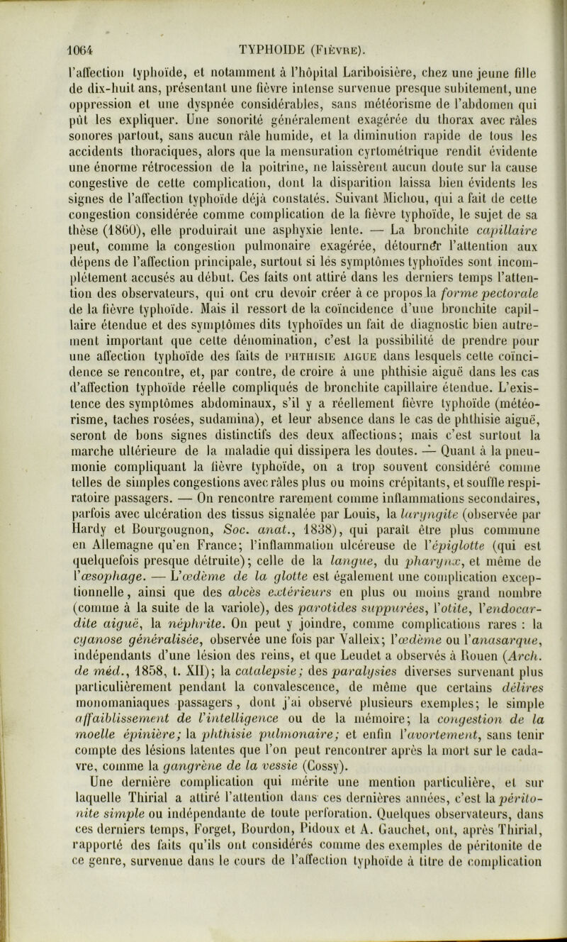 raiîecliüii typhoïde, et notamment à ITiôpilal Lariboisière, chez une jeune fille de dix-huit ans, présentant une fièvre intense survenue presque subitement, une oppression et une dyspnée considérables, sans météorisme de rabdonien qui pût les expliquer. Une sonorité généralement exagérée du thorax avec râles sonores partout, sans aucun râle humide, et la diminution rapide de tous les accidents thoraciques, alors que la mensuration cyrtométrique rendit évidente une énorme rétrocession de la poitrine, ne laissèrent aucun doute sur la cause congestive de cette complication, dont la disparition laissa bien évidents les signes de l’affection typhoïde déjà constatés. Suivant Michou, qui a fait de cette congestion considérée comme complication de la fièvre typhoïde, le sujet de sa thèse (1860), elle produirait une asphyxie lente. — La bronchite capillaire peut, comme la congestion pulmonaire exagérée, détourner l’attention aux dépens de l’affection principale, surtout si lés symptômes typhoïdes sont incom- plètement accusés au début. Ces faits ont attiré dans les derniers temps l’atten- tion des observateurs, qui ont cru devoir créer à ce propos la forme pectorale de la fièvre typhoïde. Mais il ressort de la coïncidence d’une bronchite capil- laire étendue et des symptômes dits typhoïdes un fait de diagnostic bien autre- ment important que cette dénomination, c’est la possibilité de prendre pour une alTection typhoïde des faits de phthisie aigue dans lesquels celle coïnci- dence se rencontre, et, par contre, de croire à une phthisie aiguë dans les cas d’affection typhoïde réelle compliqués de bronchite capillaire étendue. L’exis- tence des symptômes abdominaux, s’il y a réellement fièvre typhoïde (météo- risme, taches rosées, sudamina), et leur absence dans le cas de phthisie aigue, seront de bons signes distinctifs des deux affections; mais c’est surtout la marche ultérieure de la maladie qui dissipera les doutes. — Quant à la pneu- monie compliquant la fièvre typhoïde, on a trop souvent considéré comme telles de simples congestions avec râles plus ou moins crépitants, et souffle respi- ratoire passagers. — On rencontre rarement comme inflammations secondaires, parfois avec ulcération des tissus signalée par Louis, la laryngite (observée par Hardy et Bourgougnon, Soc. anat., 1838), qui paraît être plus commune en Allemagne qu’en France; l’inflammation ulcéreuse de Vépiglotte (qui est quelquefois presque détruite); celle de la langue, du pharynx, et même de Vœsophage. — Vœdème de la glotte est également une couqdication excep- tionnelle , ainsi que des abcès extérieurs en plus ou moins grand nombre (comme à la suite de la variole), des parotides suppurées, Votite, Vendocar- dite aiguë, la néphrite. On peut y joindre, comme complications rares : la cyanose généralisée, observée une fois par Yalleix; Y œdème ou V anasarque, indépendants d’une lésion des reins, et que Leudet a observés à Bouen (Arch. de méd., 1858, t. XII); la catalepsie; des paralysies diverses survenant plus particulièrement pendant la convalescence, de même que certains délires monomaniaques passagers , dont j’ai observé plusieurs exemples; le simple affaiblissement de l’intelligence ou de la mémoire; la congestion de la moelle épinière; la phthisie pidmonaire; et enfin Vavortement, sans tenir compte des lésions latentes que l’on peut rencontrer après la mort sur le cada- vre, comme la gangrène de la vessie (Gossy). Une dernière complication qui mérite une mention particulière, et sur laquelle Thirial a attiré l’altenlion dans ces dernières années, c’est \à périto- nite simple ou indépendante de toute perforation. Quelques observateurs, dans ces derniers temps, Forget, Bourdon, Pidoux et A. Gaucliet, ont, après Thirial, rapporté des faits qu’ils ont considérés comme des exemples de péritonite de ce genre, survenue dans le cours de l’alfeclion typhoïde à litre de complication