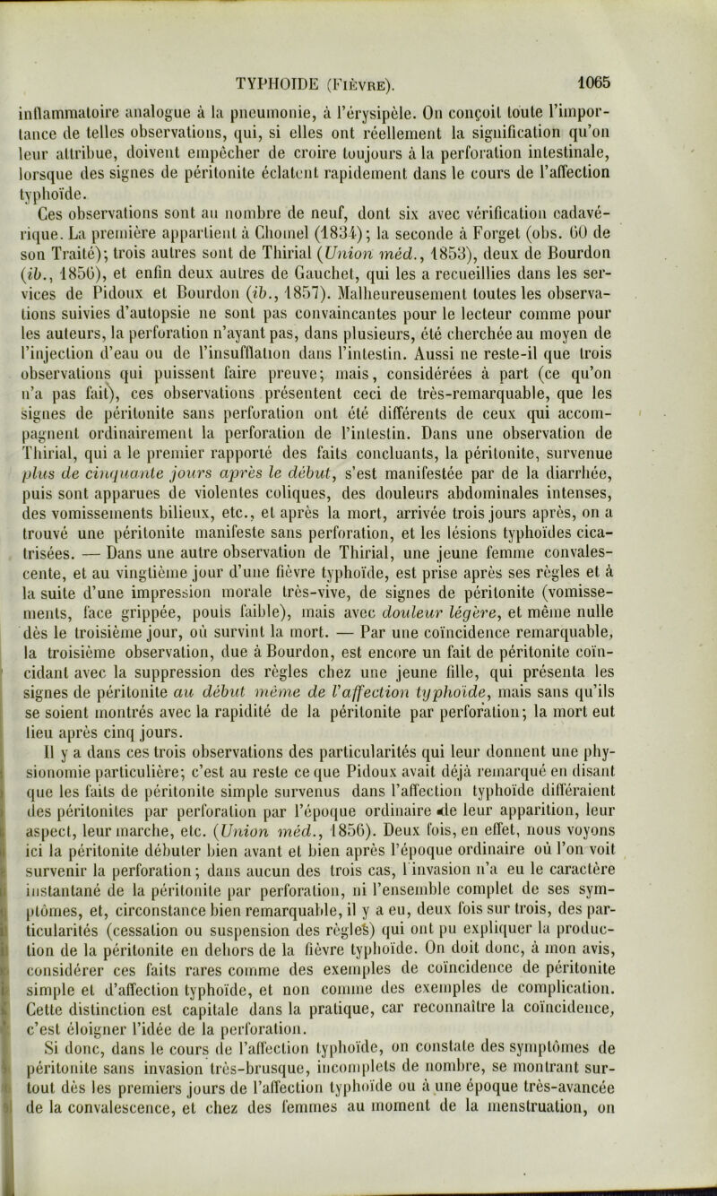 inllammaloire analogue à la pneumonie, à l’érysipèle. On conçoit toute l’impor- tance de telles observations, qui, si elles ont réellement la signification qu’on leur attribue, doivent empêcher de croire toujours à la perforation intestinale, lorsque des signes de péritonite éclatent rapidement dans le cours de l’atTection typhoïde. Ces observations sont au nombre de neuf, dont six avec vérification cadavé- rique. La première appartient à Cliomel (1834); la seconde à Forget (obs. 00 de son Traité); trois autres sont de Thirial {Union méd.^ 1853), deux de Bourdon {ih., 1850), et enfin deux autres de Gauchet, qui les a recueillies dans les ser- vices de Pidoux et Bourdon (ï5., 1857). Malheureusement toutes les observa- tions suivies d’autopsie ne sont pas convaincantes pour le lecteur comme pour les auteurs, la perforation n’ayant pas, dans plusieurs, été cherchée au moyen de l’injection d’eau ou de l’insufflation dans l’intestin. Aussi ne reste-il que trois observations qui puissent faire preuve ; mais, considérées à part (ce qu’on n’a pas fait), ces observations présentent ceci de très-remarquable, que les signes de péritonite sans perforation ont été différents de ceux qui accom- pagnent ordinairement la perforation de l’intestin. Dans une observation de Thirial, qui a le premier rapporté des faits concluants, la péritonite, survenue plus de cinquante jours après le débuts s’est manifestée par de la diarrhée, puis sont apparues de violentes coliques, des douleurs abdominales intenses, des vomissements bilieux, etc., et après la mort, arrivée trois jours après, on a trouvé une péritonite manifeste sans perforation, et les lésions typhoïdes cica- trisées. — Dans une autre observation de Thirial, une jeune femme convales- cente, et au vingtième jour d’une fièvre typhoïde, est prise après ses règles et à la suite d’une impression morale très-vive, de signes de péritonite (vomisse- ments, face grippée, pouls faible), mais avec douleur légère, et même nulle dès le troisième jour, où survint la mort. — Par une coïncidence remarquable, la troisième observation, due à Bourdon, est encore un fait de péritonite coïn- ’ cidant avec la suppression des règles chez une jeune fille, qui présenta les signes de péritonite au début même de raffection typhoïde, mais sans qu’ils se soient montrés avec la rapidité de la péritonite par perforation ; la mort eut lieu après cinq jours. Il y a dans ces trois observations des particularités qui leur donnent une phy- \ sionomie particulière; c’est au reste ce que Pidoux avait déjà remarqué en disant J que les faits de péritonite simple survenus dans l’affection typhoïde difléraient ) des péritonites par perforation par l’époque ordinaire <le leur apparition, leur \ aspect, leur marche, etc. {Union méd., 1856). Deux fois, en effet, nous voyons Il ici la péritonite débuter bien avant et bien après l’époque ordinaire où l’on voit r survenir la perforation ; dans aucun des trois cas, 1 invasion n’a eu le caractère |i instantané de la péritonite par perforation, ni l’ensemble complet de ses sym- (; ptomes, et, circonstance bien remarquable, il y a eu, deux fois sur trois, des par- ii ticularités (cessation ou suspension des règlei) qui ont pu expliquer la produc- i tion de la péritonite en dehors de la fièvre typhoïde. On doit donc, à mon avis, y considérer ces faits rares comme des exemples de coïncidence de péritonite i simple et d’affection typhoïde, et non comme des exemples de complication. K Cette distinction est capitale dans la pratique, car reconnaître la coïncidence, c’est éloigner l’idée de la perforation. Si donc, dans le cours de l’affection typhoïde, on constate des synqitêmes de ) péritonite sans invasion très-brusque, iiicom[)lets de nombre, se montrant sur- ( tout dès les premiers jours de l’affection typhoïde ou à une époque très-avancée 'i: de la convalescence, et chez des femmes au moment de la menstruation, on i
