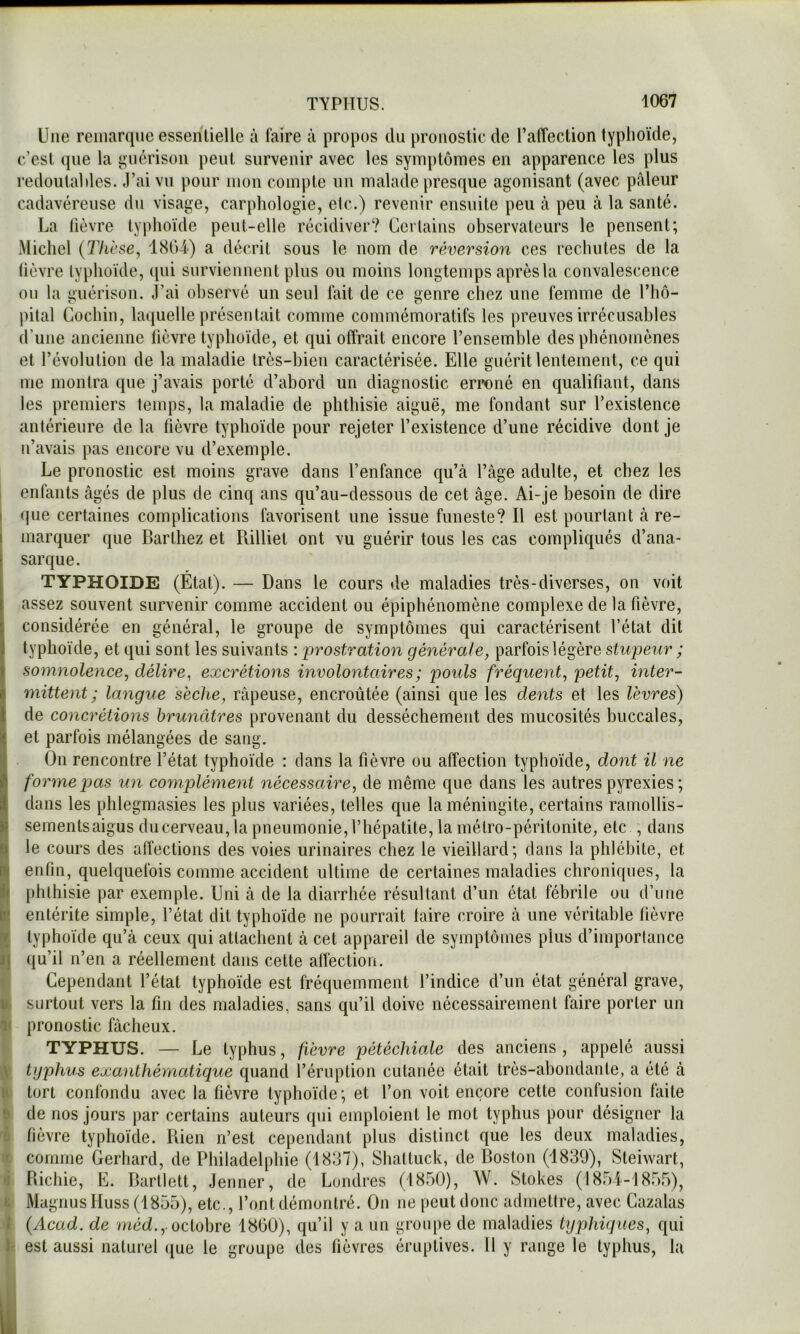 Une remarque essentielle à faire à propos du pronostic de l’alTection typlioïde, c’est que la guérison peut survenir avec les symptômes en apparence les plus redoutai lies. J’ai vu pour mon compte iin malade presque agonisant (avec pâleur cadavéreuse du visage, carphologie, etc.) revenir ensuite peu à peu à la santé. La lièvre typhoïde peut-elle récidiver? Certains observateurs le pensent; Michel {Thèse, 1804) a décrit sous le nom de réversion ces rechutes de la lièvre typhoïde, ([ui surviennent plus ou moins longtemps après la convalescence on la guérison. J’ai observé un seul fait de ce genre chez une femme de l’hô- jiilal Cochin, laquelle présentait comme commémoratifs les preuves irrécusables d’une ancienne lièvre typhoïde, et qui offrait encore l’ensemble des phénomènes et l’évolution de la maladie très-bien caractérisée. Elle guérit lentement, ce qui me montra que j’avais porté d’abord un diagnostic erroné en qualifiant, dans les premiers temps, la maladie de phthisie aiguë, me fondant sur l’existence antérieure de la fièvre typhoïde pour rejeter l’existence d’une récidive dont je n’avais pas encore vu d’exemple. Le pronostic est moins grave dans l’enfance qu’à l’âge adulte, et chez les I enfants âgés de plus de cinq ans qu’au-dessous de cet âge. Ai-je besoin de dire I (|ue certaines complications favorisent une issue funeste? Il est pourtant à re- I marquer que Barthez et Rilliet ont vu guérir tous les cas compliqués d’ana- sarque. typhoïde (Étal). — Dans le cours de maladies très-diverses, on voit assez souvent survenir comme accident ou épiphénomène complexe de la fièvre, considérée en général, le groupe de symptômes qui caractérisent l’état dit typhoïde, et qui sont les suivants : prostration générale, parfois légère stupeur ; t somnolence, délire, excrétions involontaires ; pouls fréquent, petit, inter- Imittent; langue sèche, râpeuse, encroûtée (ainsi que les dents et les lèvres) de concrétions brunâtres provenant du dessèchement des mucosités buccales, et parfois mélangées de sang. On rencontre l’état typhoïde : clans la fièvre ou affection typhoïde, dont il ne foryneqius un complément nécessaire, de même que dans les autres pyrexies ; dans les phlegmasies les plus variées, telles que la méningite, certains ramollis- sements aigus du cerveau, la pneumonie, l’hépatite, la métro-péritonite, etc , dans le cours des affections des voies urinaires chez le vieillard; dans la phlébite, et enfin, quelquefois comme accident ultime de certaines maladies chroniques, la Il phthisie par exemple. Uni à de la diarrhée résultant d’un état fébrile ou d’une b entérite simple, l’état dit typhoïde ne pourrait taire croire à une véritable fièvre % typhoïde qu’à ceux ciui attachent à cet appareil de symptômes plus d’importance I) qu’il n’en a réellement dans celte affection. {Cependant l’état typhoïde est fréquemment l’indice d’un état général grave, surtout vers la fin des maladies, sans qu’il doive nécessairement faire porter un Il pronostic fâcheux. j TYPHUS. — Le typhus, fièvre pétéchiale des anciens , appelé aussi il typhus exanthématique quand l’éruption cutanée était très-abondante, a été à ^ tort confondu avec la fièvre typhoïde; et l’on voit encore cette confusion faite I de nos jours par certains auteurs qui emploient le mot typhus pour désigner la '6 fièvre typhoïde. Bien n’est cependant plus distinct que les deux maladies, f comme Gerhard, de Philadelphie (1887), Shalluck, de Boston (1839), Steiwart, n Bichie, E. Barllett, Jenner, de Londres (1850), W. Stokes (1854-1855), k MagnusHuss(1855), etc., l’ont démontré. On ne peut donc admelire, avec Cazalas •J {Acad, de métï.,.octobre 1800), qu’il y a un groupe de maladies typhiques, qui est aussi naturel i[ue le groupe des fièvres éruptives. Il y range le typhus, la