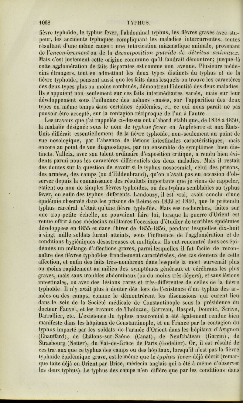 fièvre lyphoïde, le typhus lever, l’abdoiTiiiial typhus, les fièvres graves avec stu- peur, les accidents typhiques compliquant les maladies intercurrentes, toutes résultant d’une même cause : une intoxication miasmatique animale, provenant de Vencombrement ou de la décomposition putride de détritus animaux. Mais c’est justement cette origine commune qu’il faudrait démontrer; jusque-là cette agglomération de faits disparates est comme non avenue. Plusieurs méde- cins étrangers, tout en admettant les deux types distincts du typhus et de la fièvre typhoïde, pensent aussi que les faits dans lesquels on trouve les caractères des deux types plus ou moins combinés, démontrent l’identité des deux maladies. Ils s’appuient non-seulement sur ces faits intermédiaires variés, mais sur leur développement sous l’influence des mêmes causes, sur l’apparition des deux types en même temps dans certaines épidémies, et, ce qui nous paraît ne pas pouvoir être accepté, sur la contagion réciproque de l’un à l’autre. Les travaux que j’ai rappelés ci-dessus ont d’abord établi que, de 1838 à 1850, la maladie désignée sous le nom de typhus fever en Angleterre et aux États- Unis différait essentiellement de la fièvre typhoïde, non-seulement au point de vue nosologique, par l’absence de lésions intestinales caractéristiques, mais encore au point de vue diagnostique, par un ensemble de symptômes bien dis- tincts. Yalleix, avec son talent ordinaire d’exposition critique, a rendu bien évi- dents parmi nous les caractères différentiels des deux maladies. Mais il restait des doutes sur la question de savoir si le typhus nosocomial, celui des prisons, des armées, des camps (ou d’Hildenbrand), qu’on n’avait pas eu occasion d’ob- server depuis la connaissance des résultats importants que je viens de rappeler, étaient ou non de simples fièvres typhoïdes, ou des typhus semblables au typhus fever, ou enfin des typhus différents. Landouzy, il est vrai, avait conclu d’une épidémie observée dans les prisons de Reims en 1839 et 1840, que le prétendu typhus carcéral n’était qu’une fièvre typhoïde. Mais ses recherches, faites sur une trop petite échelle, ne pouvaient faire loi, lorsque la guerre d’Orient est venue offrir à nos médecins militaires l’occasion d’étudier de terribles épidémies développées en 1855 et dans l’hiver de 1855-1856, pendant lesquelles dix-huit à vingt mille soldats furent atteints, sous l’influence de l’agglomération et de conditions hygiéniques désastreuses et multiples. Ils ont rencontré dans ces épi- démies un mélange d’affections graves, parmi lesquelles il fut facile de recon- naître des fièvres typhoïdes franchement caractérisées, des cas douteux de celte alfection, et enfin des faits très-nombreux dans lesquels la mort survenait plus ou moins rapidement au milieu des symptômes généraux et cérébraux les plus graves, mais sans troubles abdominaux (ou du moins très-légers), et sans lésions intestinales, ou avec des lésions rares et très-différentes de celles de la fièvre typhoïde. Il n’y avait plus à douter dès lors de l’existence d’un typhus des ar- mées ou des camps, comme le démontrèrent les discussions qui eurent lieu dans le sein de la Société médicale de Constantinople sous la présidence du docteur Fauvel, et les travaux de Tholozan, Garreau, Haspel, Douinic, Scrive, Barrallier, etc. L’existence du typhus nosocomial a été également rendue bien manifeste dans les hôpitaux de Constantinople, et en France par la contagion du typhus importé par les soldats de l’armée d’Orient dans les hôpitaux d’Avignon (Chauffard), de Ghâlons-sur Saône (Ganat), de Neufchàteau (Garcin), de Strasbourg (Netter), du Yal-de-Gràce de Paris (Godelier). Or, il est résulté de ces tra\aux que ce typhus des camps ou des hôpitaux, lorsqu’il n’est pas la fièvre typhoïde épidémique grave, est le même que le typhus fever déjà décrit (remar- que laite déjà en Orient par Brice, médecin anglais qui a été à même d’observer les deux typhus). Le typhus des camps n’en diffère que par les conditions dans