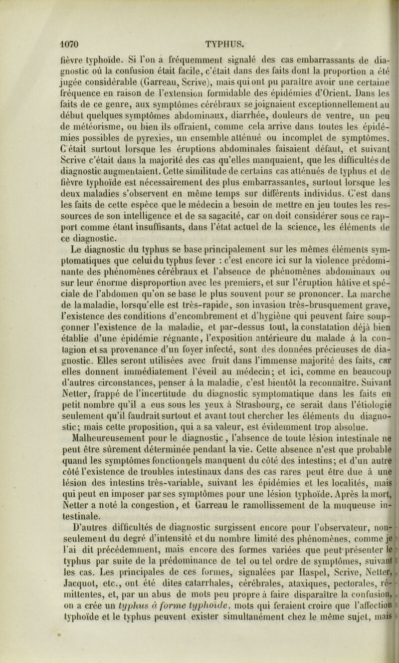 fièvre typhoïde. Si l’on a fréquemment signalé des cas embarrassants de dia- gnostic où la confusion était facile, c’était dans des faits dont la proportion a été jugée considérable (Garreau, Scrive), mais qui ont pu paraître avoir une certaine fréquence en raison de l’extension formidable des épidémies d’Orient. Dans les faits de ce genre, aux symptômes cérébraux se joignaient exceptionnellement au début quelques symptômes abdominaux, diarrhée, douleurs de ventre, un peu de météorisme, ou bien ils olfraient, comme cela arrive dans toutes les épidé- mies possibles de pyrexies, un ensemble atténué ou incomplet de symptômes. C’était surtout lorsque les éruptions abdominales faisaient défaut, et suivant Scrive c’était dans la majorité des cas qu’elles manquaient, que les difficultés de diagnostic augmentaient. Cette similitude de certains cas atténués fie typhus et de fièvre typhoïde est nécessairement des plus embarrassantes, surtout lorsque les deux maladies s’observent en même temps sur différents individus. C’est dans les faits de cette espèce que le médecin a besoin de mettre en jeu toutes les res- sources de son intelligence et de sa sagacité, car on doit considérer sous ce rap- port comme étant insuffisants, dans l’état actuel de la science, les éléments de ce diagnostic. Le diagnostic du typhus se base principalement sur les mêmes éléments sym- ptomatiques que celui du typhus fever : c’est encore ici sur la violence prédomi- nante des phénomènes cérébraux et l’absence de phénomènes abdominaux ou sur leur énorme disproportion avec les premiers, et sur l’éruption hâtive et spé- ciale de l’abdomen qu’on se base le plus souvent pour se prononcer. La marche de la maladie, lorsqu’elle est très-rapide, son invasion très-brusquement grave, l’existence des conditions d’encombrement et d’hygiène qui peuvent faire soup- çonner l’existence de la maladie, et par-dessus tout, la constatation déjcà bien établie d’une épidémie régnante, l’exposition antérieure du malade à la con- tagion et sa provenance d’un foyer infecté, sont des données précieuses de dia- gnostic. Elles seront utilisées avec fruit dans l’immense majorité des faits, car elles donnent immédiatement l’éveil au médecin; et ici, comme en beaucoup d’autres circonstances, penser à la maladie, c’est bientôt la reconnaître. Suivant Netter, frappé de l’incertitude du diagnostic symptomatique dans les faits en petit nombre qu’il a eus sous les yeux à Strasbourg, ce serait dans l’étiologie seulement qu’il faudrait surtout et avant tout chercher les éléments du diagno- stic; mais cette proposition, qui a sa valeur, est évidemment trop absolue. Malheureusement pour le diagnostic , l’absence de toute lésion intestinale ne peut être sûrement déterminée pendant la vie. Cette absence n’est que probable quand les symptômes fonctionpels manquent du côté des intestins; et d’un autre côté l’existence de troubles intestinaux dans des cas rares peut être due à une lésion des intestins très-variable, suivant les épidémies et les localités, mais qui peut en imposer par ses symptômes pour une lésion typhoïde. Après la mort, Netter a noté la congestion, et Garreau le ramollissement de la muqueuse in- testinale. D’autres difficultés de diagnostic surgissent encore pour l’observateur, non- seulement du degré d’intensité et du nombre limité des phénomènes, comme je fai dit précédemment, mais encore des formes variées que peut présenter le typhus par suite de la prédominance de tel ou tel ordre de symptômes, suivant les cas. Les principales de ces formes, signalées par Haspel, Scrive, Netter, Jacquot, etc., ont été dites catarrhales, cérébrales, ataxiques, pectorales, ré- mittentes, et, par un abus de mots peu propre à faire disparaître la confusion, on a crée un typhus à forme typhoïde, mots qui feraient croire que l’alfection typhoïde et le typhus peuvent exister simultanément chez le même sujet, mais