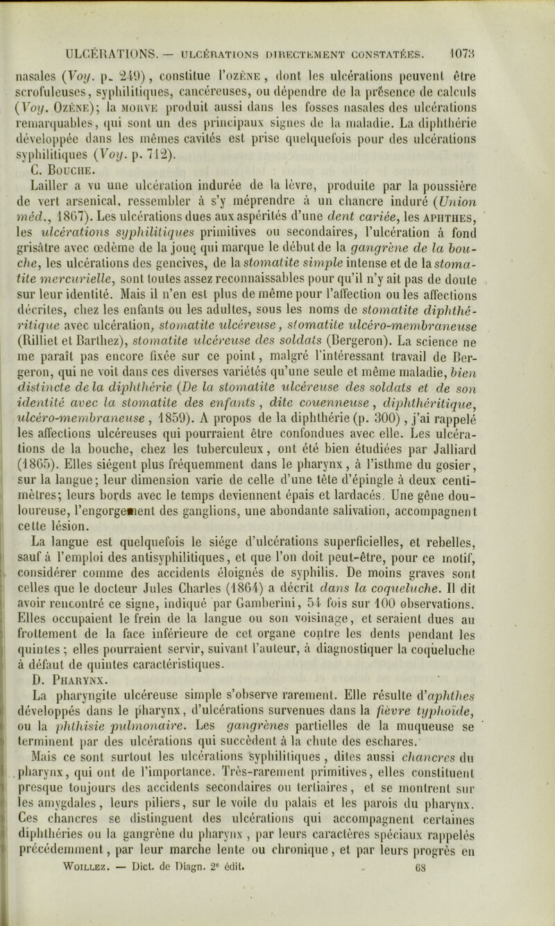 nasales {Voy. p. , constitue I’ozéne , dont les ulcérations peuvent être scrofuleuses, syphilitiques, cancéreuses, ou dépendre de la présence de calcids (Vo?/. Ozène); la morve produit aussi dans les fosses nasales des ulcérations reinaniuables, ([ui sont un des jtrincipau.v signes de la maladie. La diplitliérie développée dans les mêmes cavités est prise quelquefois pour des ulcérations syphilitiques (Voy. p. 71^). G. Bouche. Lailler a vu une ulcération indurée de la lèvre, produite par la poussière de vert arsenical, ressembler à s’y méprendre tà un chancre induré (Union méd., 1807). Les ulcérations dues aux aspérités d’une dent cariée, les apiitiies, les idcérations syphilitiques primitives ou secondaires, l’ulcération à fond grisâtre avec œdème de la joue qui marque le début de la gangrène de la bou- che, les ulcérations des gencives, de la s^oma^^^e simple intense et de la stoma- tite mercurielle, sont tontes assez reconnaissables pour qu’il n’y ait pas de doute , sur leur identité. Mais il n’en est plus de même pour l’alîection ouïes affections décrites, chez les enfants ou les adultes, sous les noms de stomatite diphthé- ritique avec ulcération, stomatite ulcéreuse, stomatite ulcéro-memhraneuse (Rilliet et Barthez), stomatite ulcéreuse des soldats (Bergeron). La science ne me paraît pas encore fixée sur ce point, malgré l’intéressant travail de Ber- geron, qui ne voit dans ces diverses variétés qu’une seule et même maladie, bien distincte de la diphthérie (De la stomatite ulcéreuse des soldats et de son identité avec la stomatite des enfants , dite couenneuse , dip)hthéritique, ulcéro-memhraneuse , 1859). A propos de la diphthérie (p. 300), j’ai rappelé les affections ulcéreuses qui pourraient être confondues avec elle. Les ulcéra- tions de la bouche, chez les tuberculeux, ont été bien étudiées par Jalliard (18G5). Elles siègent plus fréquemment dans le pharynx, à l’isthme du gosier, sur la langue; leur dimension varie de celle d’une tête d’épingle à deux centi- mètres; leurs bords avec le temps deviennent épais et lardacés. Une gêne dou- loureuse, l’engorge»ient des ganglions, une abondante salivation, accompagnent cette lésion. La langue est quelquefois le siège d’ulcérations superficielles, et rebelles, 1 sauf à l’emploi des antisyphilitiques, et que l’on doit peut-être, pour ce motif, considérer comme des accidents éloignés de syphilis. De moins graves sont ! celles que le docteur Jules Charles (1864) a décrit dans la coqueluche. Il dit [ avoir rencontré ce signe, indiqué par Gamberini, 54 fois sur 100 observations. I Elles occupaient le frein de la langue ou son voisinage, et seraient dues au \ frottement de la face inférieure de cet organe contre les dents pendant les \ quintes ; elles pourraient servir, suivant l’auteur, à diagnostiquer la coqueluche [ à défaut de quintes caractéristiques, i D. Pharynx. [ La pharyngite ulcéreuse simple s’observe rarement. Elle résulte cVaphthes ï développés dans le pharynx, d’ulcérations survenues dans la fièvre typhoïde, j ou la phthisie pulmonaire. Les gangrènes partielles de la muqueuse se I terminent })ar des ulcérations qui succèdent à la chute des eschares, i Mais ce sont surtout les ulcérations syphililiques , dites aussi chancres du I pharynx, qui ont de l’importance. Très-rarement primitives, elles constituent J presque toujours des accidents secondaires ou tertiaires, et se montrent sur il les amygdales, leurs piliers, sur le voile du palais et les parois du pharynx. ^ Ces chancres se distinguent des ulcérations qui accompagnent certaines I diphlhéries ou la gangrène du pharynx , par leurs caractères spéciaux rappelés i précédemment, par leur marche lente ou chronique, et par leurs progrès en
