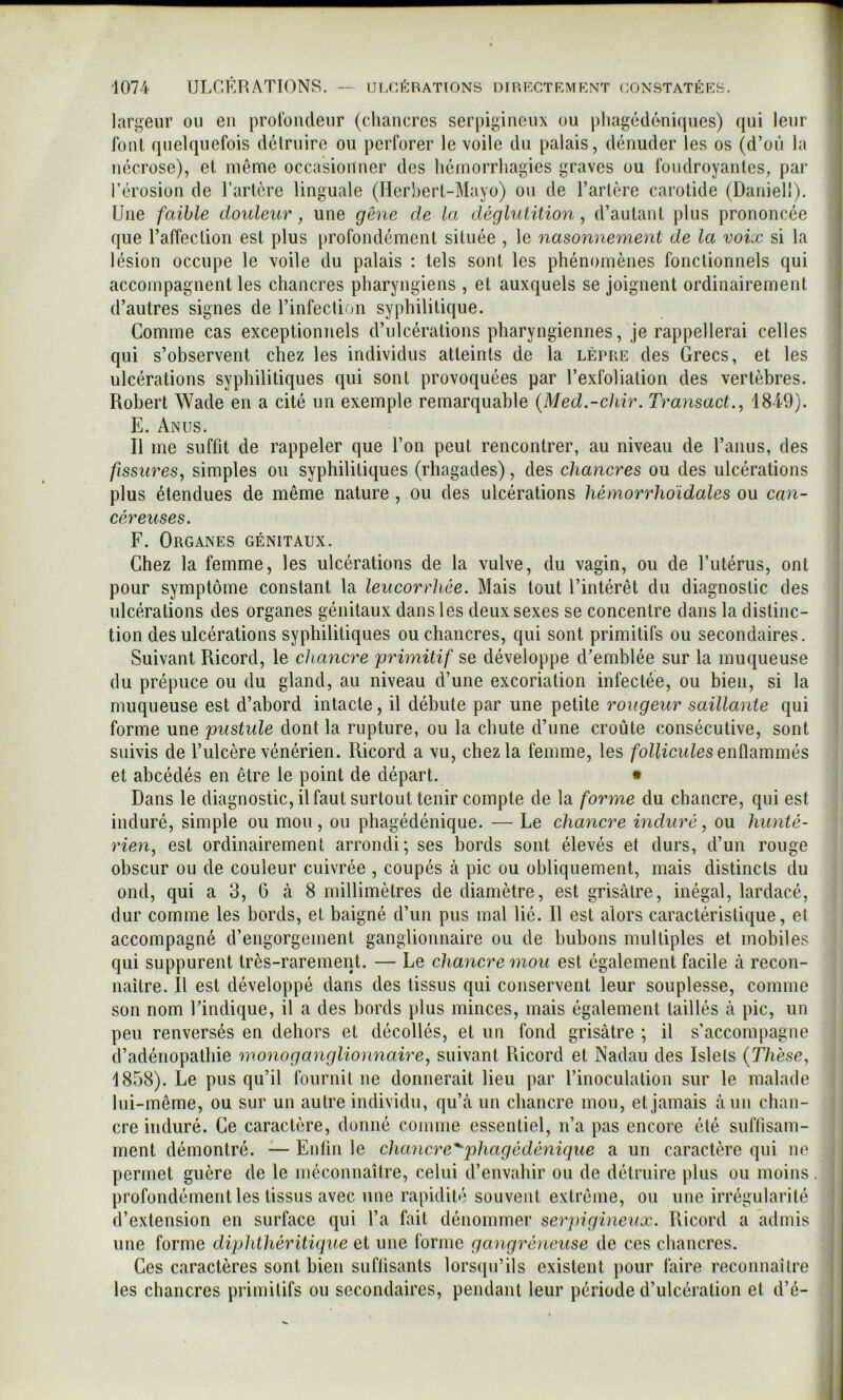 lari^eur ou en profondeur (chancres serpigineux ou pliagédéniques) qui leur font quelquefois dclruire ou perforer le voile du palais, dénuder les os (d’où la nécrose), et même occasionner des hémorrhagies graves ou foudroyantes, par l’érosion de l’artère linguale (Herhert-Mayo) ou de l’artère carotide (Daniell). Une faible douleur, une gêne de la déglutition, d’autant plus prononcée que l’affection est plus [irofondément située , le nasonnement de la voix si la lésion occupe le voile du palais : tels sont les phénomènes fonctionnels qui accompagnent les chancres pharyngiens , et auxquels se joignent ordinairement d’autres signes de l’infection syphilitique. Comme cas exceptionnels d’ulcérations pharyngiennes, je rappellerai celles qui s’observent chez les individus atteints de la lèpre des Grecs, et les ulcérations syphilitiques qui sont provoquées par l’exfoliation des vertèbres. Robert Wade en a cité un exemple remarquable {Med.-chir. Transact., 1849). E. Anus. Il me suffit de rappeler que l’on peut rencontrer, au niveau de l’anus, des fissures, simples ou syphilitiques (rhagades), des chancres ou des ulcérations plus étendues de même nature , ou des ulcérations hémorrhdidales ou can- céreuses. F. Organes génitaux. Chez la femme, les ulcérations de la vulve, du vagin, ou de l’utérus, ont pour symptôme constant la leucorrhée. Mais tout l’intérêt du diagnostic des ulcérations des organes génitaux dans les deux sexes se concentre dans la distinc- tion des ulcérations syphilitiques ou chancres, qui sont primitifs ou secondaires. Suivant Ricord, le chancre primitif se développe d’emblée sur la muqueuse du prépuce ou du gland, au niveau d’une excoriation infectée, ou bien, si la muqueuse est d’abord intacte, il débute par une petite rougeur saillante qui forme une pustule dont la rupture, ou la chute d’une croûte consécutive, sont suivis de l’ulcère vénérien. Ricord a vu, chez la femme, les follicules enÙ[{mmés et abcédés en être le point de départ. • Dans le diagnostic, il faut surtout tenir compte de la forme du chancre, qui est induré, simple ou mou, ou phagédénique. — Le chancre induré, ou hunié- rieyx, est ordinairement arrondi; ses bords sont élevés et durs, d’un rouge obscur ou de couleur cuivrée , coupés à pic ou obliquement, mais distincts du ond, qui a 3, G à 8 millimètres de diamètre, est grisâtre, inégal, lardacé, dur comme les bords, et baigné d’un pus mal lié. Il est alors caractéristique, et accompagné d’engorgement ganglionnaire ou de bubons multiples et mobiles qui suppurent très-rarement. — Le chancre mou est également facile à recon- naître. Il est développé dans des tissus qui conservent leur souplesse, comme son nom l’indique, il a des bords plus minces, mais également taillés à pic, un peu renversés en dehors et décollés, et un fond grisâtre ; il s’accompagne d’adénopathie mono ganglionnaire, suivant Ricord et Nadau des Islels {Thèse, 1858). Le pus qu’il fournit ne donnerait lieu par l’inoculation sur le malade Ini-même, ou sur un autre individu, qu’â un chancre mou, et jamais âun chan- cre induré. Ce caractère, donné comme essentiel, n’a pas encore été suffisam- ment démontré. — Enün le chancre'^phagédénique a un caractère qui ne permet guère de le méconnaître, celui d’envahir ou de détruire jilus ou moins. profondément les tissus avec une rapidité souvent extrême, ou une irrégularité d’extension en surface qui l’a fait dénommer serpigineux. Ricord a admis une forme diphthéritique et une forme gangréneuse de ces chancres. Ces caractères sont bien suflisants lorsqu’ils existent pour faire reconnaître les chancres primitifs ou secondaires, pendant leur période d’ulcération et d’é-