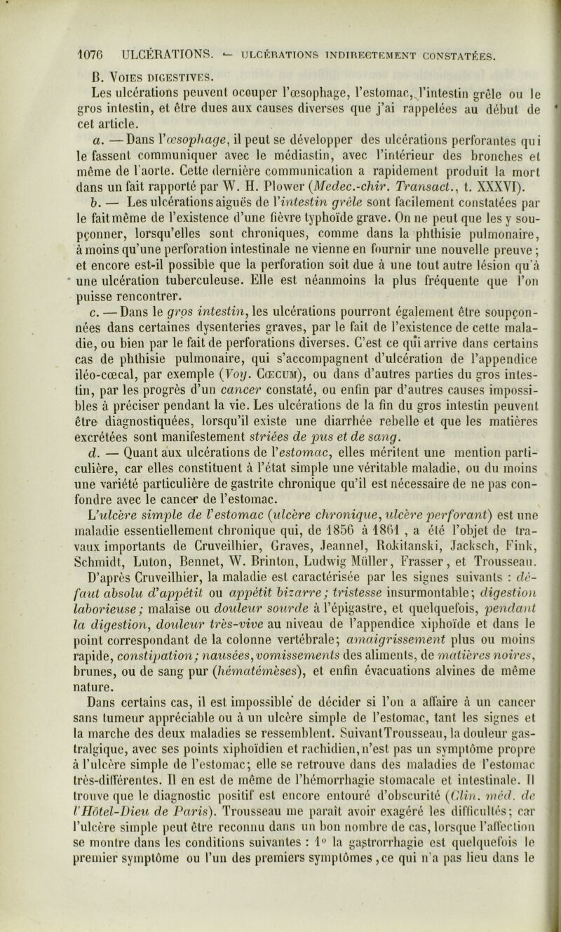 B. Voies digestives. Les ulcérations peuvent occuper l’oesophage, l’estomac,, l’intestin grêle ou le gros intestin, et être dues aux causes diverses que j’ai rappelées au début de cet article. a. —Dans Vœso'phage^ il peut se développer des ulcérations perforantes qui le fassent communiquer avec le médiastin, avec l’intérieur des bronches et même de l’aorte. Cette dernière communication a rapidement produit la mort dans un fait rapporté par W. H. Plower {Medec.-chir. Transact., t. XXXVI). h. — Les ulcérations aiguës de Vintestin grêle sont facilement constatées par le fait même de l’existence d’une fièvre typhoïde grave. On ne peut que les y sou- pçonner, lorsqu’elles sont chroniques, comme dans la phthisie pulmonaire, à moins qu’une perforation intestinale ne vienne en fournir une nouvelle preuve ; et encore est-il possible que la perforation soit due à une tout autre lésion qu’à • une ulcération tuberculeuse. Elle est néanmoins la plus fréquente que l’on puisse rencontrer. c. —Dans le gros intestin, les ulcérations pourront également être soupçon- nées dans certaines dysenteries graves, par le fait de l’existence de cette mala- die, ou bien par le fait de perforations diverses. C’est ce qui arrive dans certains cas de phthisie pulmonaire, qui s’accompagnent d’ulcération de l’appendice iléo-cœcal, par exemple {Voy. Cœcum), ou dans d’autres parties du gros intes- tin, par les progrès d’un cancer constaté, ou enfin par d’autres causes impossi- bles à préciser pendant la vie. Les ulcérations de la fin du gros intestin peuvent être diagnostiquées, lorsqu’il existe une diarrhée rebelle et que les matières excrétées sont manifestement striées de pus et de sang. d. — Quant aux ulcérations de Vestomac, elles méritent une mention parti- culière, car elles constituent à l’état simple une véritable maladie, ou du moins une variété particulière de gastrite chronique qu’il est nécessaire de ne pas con- fondre avec le cancer de l’estomac. Wulcère simple de Vestomac {ulcère chronique, ulcère perforant) est une maladie essentiellement chronique qui, de 185G à 1801 , a été l’objet de tra- vaux importants de Gruveilhier, Graves, Jeannel, RoLitanski, Jacksch, Fink, Schmidt, Luton, Bennet, W. Brinton, Ludwig Millier, Frasser, et Trousseau. D’après Cruveilhier, la maladie est caractérisée par les signes suivants : dé- faut absolu d’appétit ou appétit bizarre; tristesse insurmontable; digestion laborieuse ; malaise ou douleur sourde à l’épigastre, et quelquefois, pendant la digestion, douleur très-vive au niveau de l’appendice xiphoïde et dans le point correspondant de la colonne vertébrale; amaigrissement plus ou moins rapide, constatation; nausées, vomissements des aliments, de matières noires, brunes, ou de sang pur (Jiématémèses), et enfin évacuations alvines de même nature. Dans certains cas, il est impossible de décider si l’on a affaire à un cancer sans tumeur appréciable ou à un ulcère simple de l’estomac, tant les signes et la marche des deux maladies se ressemblent. SuivantTrousseau, la douleur gas- tralgique, avec ses points xipboïdien et rachidien, n’est pas un symptôme propre à l’ulcère simple de l’estomac; elle se retrouve dans des maladies de l’estomac très-dilTérentes. Il en est de même de l’hémorrhagie stomacale et intestinale. Il trouve que le diagnostic positif est encore entouré d’obscurité {CMn. méd. de VHôtel-Dieu de Paris). Trousseau me paraît avoir exagéré les diflicullés; car l’ulcère simple peut être reconnu dans un bon nombre de cas, lorsque l’alfection se montre dans les conditions suivantes : l*^ la ga^trorrliagie est quelquefois le premier symptôme ou l’un des premiers symptômes ,ce qui n’a pas lieu dans le
