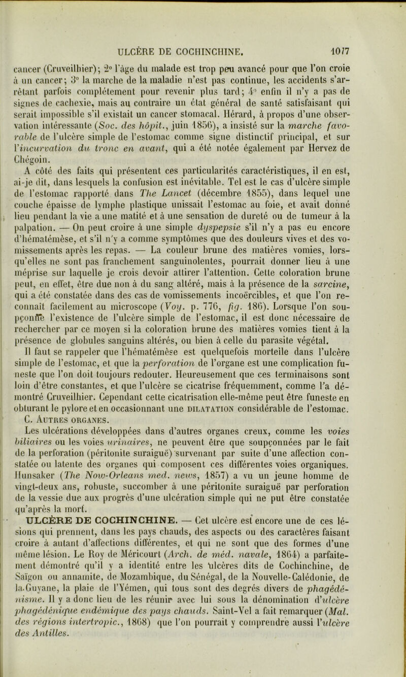 10/7 ULCÈRE DE COGIIINCHINE, ciuicer (Cruveilliier); Tage du malade est trop peu avancé pour que l’on croie à un cancer; 3“ la marche de la maladie n’est pas continue, les accidents s’ar- rêlant parfois complètement pour revenir plus tard; 4’ enfin il n’y a pas de signes de cachexie, mais au contraire un état général de santé satisfaisant qui serait impossible s’il existait un cancer stomacal. Hérard, à propos d’une obser- vation intéressante (Soc. des hôpit., juin 1856), a insisté sur la marche favo- rable de l’ulcère simple de l’estomac comme signe distinctif principal, et sur Vincurvation du tronc en avant, qui a été notée également par Hervez de Chégoin. A côté des faits qui présentent ces particularités caractéristiques, il en est, ai-je dit, dans lesquels la confusion est inévitable. Tel est le cas d’ulcère simple de l’estomac rapporté clans The Lancet (décembre 1855), dans lequel une couche épaisse de lymphe plasticjue unissait l’estomac au foie, et avait donné lieu pendant la vie a une matité et à une sensation de dureté ou de tumeur à la palpation. — On peut croire à une simple dyspepsie s’il n’y a pas eu encore d’hématémèse, et s’il n'y a comme symptômes que des douleurs vives et des vo- missements après les repas. — La couleur brune des matières vomies, lors- qu’elles ne sont pas franchement sanguinolentes, pourrait donner lieu à une méprise sur laquelle je crois devoir attirer l’attention. Cette coloration brune peut, en effet, être due non à du sang altéré, mais à la présence de la sarcine, qui a été constatée dans des cas de vomissements incoercibles, et que l’on re- connaît facilement au microscope (Voy. p. 776, fig. 186). Lorsque l’on sou- pçonfTe l’existence de l’ulcère simple de l’estomac, il est donc nécessaire de rechercher par ce moyen si la coloration brune des matières vomies tient à la présence de globules sanguins altérés, ou bien à celle du parasite végétal. Il faut se rappeler que l’hématéinèse est quelquefois mortelle dans l’ulcère simple de l’estomac, et que la perforation de l’organe est une complication fu- neste que l’on doit toujours redouter. Heureusement que ces terminaisons sont loin d’être constantes, et que l’ulcère se cicatrise fréquemment, comme Ta dé- montré Cruveilliier. Cependant cette cicatrisation elle-même peut être funeste en obturant le pylore et en occasionnant une dilatation considérable de l’estomac. C. Autres organes. Les ulcérations développées dans d’autres organes creux, comme les voies ' biliaires ou les voies urinaires, ne peuvent être que soupçonnées par le fait ! de la perforation (péritonite suraiguë) survenant par suite d’une affection con- ' statée ou latente des organes qui composent ces différentes voies organiques, j Jlunsaker (The Now-Orleans med. news, 1857) a vu un jeune homme de ! vingt-deux ans, robuste, succomber à une péritonite suraiguë par perforation I de la vessie due aux progrès d’une ulcération simple qui ne put être constatée I qu’après la mort. ULCÈRE DE COCHINCHINE. — Cet ulcère est encore une de ces lé- I sions qui prennent, dans les pays chauds, des aspects ou des caractères faisant i croire à autant d’affections différentes, et qui ne sont que des formes d’une I même lésion. Le Roy de Méricourt (Arch. de méd. navale, 1864) a parfaite- i ment démontré qu’il y a identité entre les *ulcères dits de Cochinchine, de ! Saigon ou annamite, de Mozambique, du Sénégal, de la Nouvelle-Calédonie, de I la.Guyane, la plaie de l’Yémen, qui tous sont des degrés divers de phagédé- 1 nisme. Il y a donc lieu de les réunir avec lui sous la dénomination (Vidcère I pjhagédénigue endémique des pays chauds. Saint-Vel a fait remarquer (Mal. I des régions inlertropic., 1868) que Ton pourrait y com})rendre aussi Vidcère ) des Antilles.