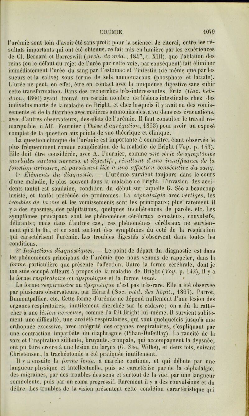 l’urémie sont loin d’avoir été sans profit pour la science. Je citerai, entre les ré- snltals imporlanls qui ont été oblenus, ce fait mis en lumière par les expériences (le CL Bernard et Barreswill {Arcli. de méd.^ 18i7, t. Xlïl), que l’ablation des reins (ouïe défaut du rejet de l’urée par celte voie, par conséquent) fait éliminer immédiatement l’urée (lu sang par l’estomac et l’intestin (de même que parles sueurs et la salive) sons forme de sels ammoniacaux (phosphate et lactate). L’urée ne peut, en etfet, être en contact avec la muqueuse digeslive sans subir celte transformation. Dans des recherches très-intéressantes, Frilz (Gaz. heh- (/om.., 1800) ayant trouvé un certain nombre de lésions intestinales chez des individus morts de la maladie de Bright, et chez lesquels il y avait eu des vomis- sements et de la diarrhée avec matières ammoniacales, a vu dans ces évacuations, avec d’autres observateurs, des effets de l’urémie. Il faut consulter le travail re- marquable d’Alf. Fournier (T/ièse 1863) pour avoir un exposé complet de la question aux points de vue théorique et clinique. La question clinique de l’urémie est importante à connaître, étant observée le plus fréquemment comme complication de la maladie de Bright {Voy. p. 143). File doit être considérée, avec A. Fournier, comme une série de symptômes morbides surtout nerveux et digestifs, résultant d'une insuffisance de la fonction urinaire, et paraissant liée à une affection consécutive du sang. 1° Éléments du diagnostic. — L’urémie survient toujours dans le cours d’une maladie, le plus souvent dans la maladie de Bright. L’invasion des acci- dents tantôt est soudaine, condition du début sur laquelle G. Sée a beaucoup insisté, et tantôt précédée de prodromes. La céphcdalgie avec vertiges, les troubles de la vue et les vomissements sont les principaux; plus rarement il y a des spasmes, des palpitations, quelques incohérences de parole, etc. Les symptômes principaux sont les phénomènes cérébraux comateux, convulsifs, délirants ; mais dans d’autres cas , ces phénomènes cérébraux ne survien- nent qu’à la fin, et ce sont surtout des symptômes du coté de la respiration -qui caractérisent l’urémie. Les troubles digestifs s’observent dans toutes les conditions. 2° Inductions diagnostiques.— Le point de départ du diagnostic est dans les phénomènes principaux de l’urémie que nous venons de rappeler, dans la forme particulière que présente l’affection. Outre la forme cérébrale, dont je me suis occupé ailleurs à propos de la maladie de Bright {Voy. p. 142), il y a la forme respiratoire ou dyspnéique et la forme lente. > La forme respiratoire ou dyspnéique n’est pas très-rare. Elle a été observée par plusieurs observateurs, par Hérard {Soc. méd. des hôpit., 1867), Parrot, Dumontpallier, etc. Cette forme d’urémie ne dépend nullement d’une lésion des organes respiratoires, inutilement cherchée sur le cadavre; on a dû la ralla- clier à une lésion nerveuse, comme l’a fait Bright lui-même. Il survient subite- ment une difficulté, une anxiété respiratoires, qui vont quelquefois jusqu’à une orthopnée excessive, avec intégrité des organes respiratoires, s’expliquant par une contraction imparfaite du diaphragme (Pihan-Dufeillay). La raucité de la voix et l’inspiration sifflante, bruyante, croupale, qui accompagnent la dypsnée, ont pu faire croire à une lésion du larynx (G. Sée, Wilks), et deux fois, suivant Chrislensen, la trachéotomie a été pratiquée inutilement. 11 y a ensuite la forme lente, à marche continue, et qui débute par une langueur physique et intellectuelle, puis se caractérise par de la céphalalgie, des migraines, par des troubles des sens et surtout de la vue, par une langueur somnoleiile, puis par un coma progressif. Rarement il y a des convulsions et du délire. Les troubles de la vision présentent cette condition caractéristique (pii