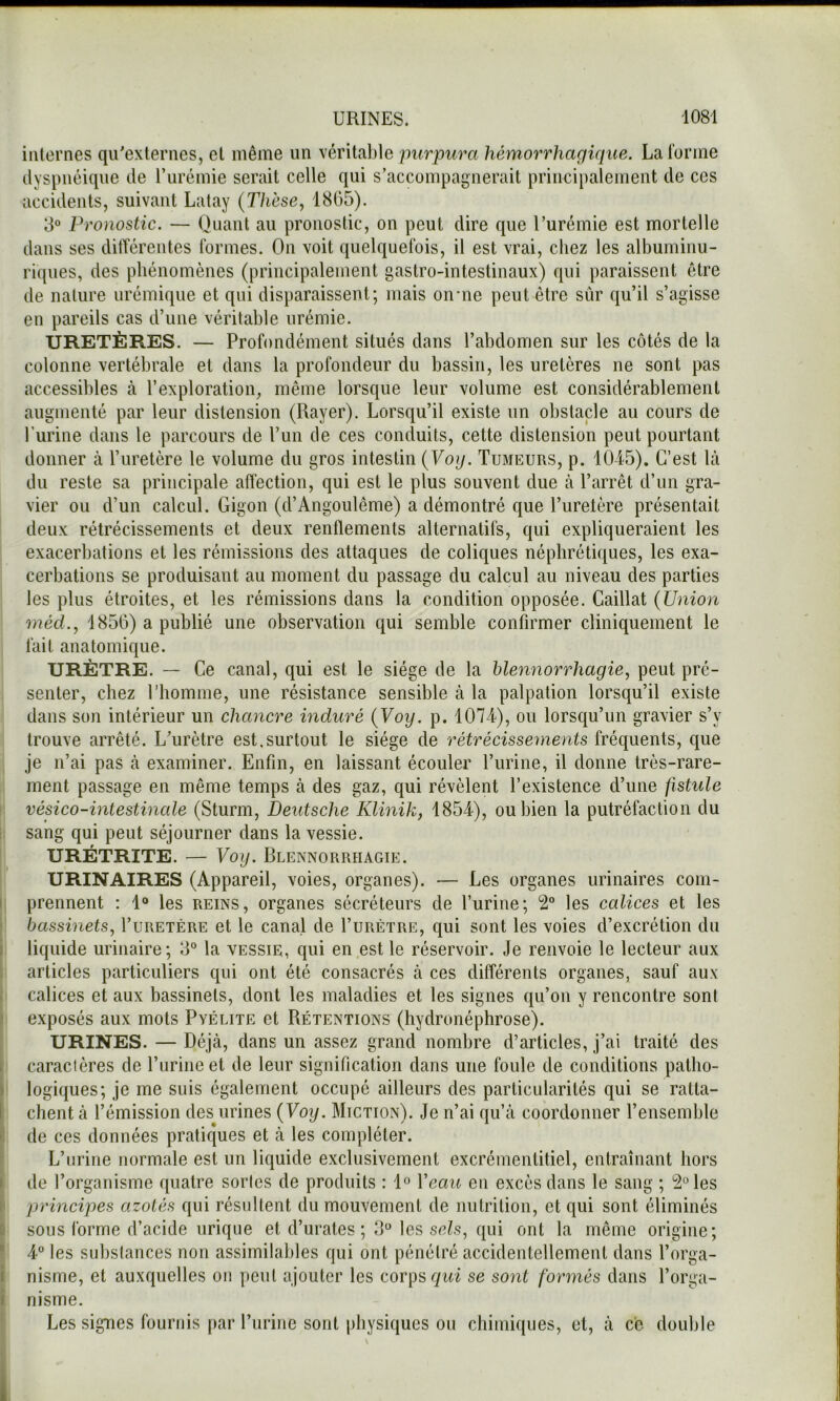 internes qu'externes, et même un vérital)le purpura hémorrhagique. La forme dyspnéique de l’urémie serait celle qui s’accompagnerait principalement de ces accidents, suivant Latay (Thèse, 18(35). 8® Pronostic. — Quant au pronostic, on peut dire que l’urémie est mortelle dans ses dilTérentes formes. On voit quelquefois, il est vrai, cliez les albuminu- riques, des phénomènes (principalement gastro-intestinaux) qui paraissent être de nature urémique et qui disparaissent; mais oirne peut être sûr qu’il s’agisse en pareils cas d’une véritable urémie. URETÈRES. — Profondément situés dans l’abdomen sur les côtés de la colonne vertébrale et dans la profondeur du bassin, les uretères ne sont pas accessibles à l’exploration, même lorsque leur volume est considérablement augmenté par leur distension (Rayer). Lorsqu’il existe un obstacle au cours de l’urine dans le parcours de l’un de ces conduits, cette distension peut pourtant donner à l’uretère le volume du gros intestin (Voy. Tumeurs, p. 10L5). C’est là du reste sa principale affection, qui est le plus souvent due à l’arrêt d’un gra- vier ou d’un calcul. Gigon (d’Angoulême) a démontré que l’uretère présentait deux rétrécissements et deux renflements alternatifs, qui expliqueraient les exacerbations et les rémissions des attaques de coliques néphrétiques, les exa- cerbations se produisant au moment du passage du calcul au niveau des parties les plus étroites, et les rémissions dans la condition opposée. Caillat (Union méd., 4856) a publié une observation qui semble confirmer cliniquement le fait anatomique. URÈTRE. — Ce canal, qui est le siège de la blennorrhagie, peut pré- senter, chez l’homme, une résistance sensible à la palpation lorsqu’il existe dans son intérieur un chancre induré (Voy. p. 1074), ou lorsqu’un gravier s’y trouve arrêté. L'urètre est.surtout le siège de rétrécissements fréquents, que je n’ai pas à examiner. Enfin, en laissant écouler l’urine, il donne très-rare- ment passage en même temps à des gaz, qui révèlent l’existence d’une fistule vésico-intestinale (Sturm, Deutsche Klinik, 1854), ou bien la putréfaction du sang qui peut séjourner dans la vessie. URÉTRITE. — Voy. Blennorrhagie. URINAIRES (Appareil, voies, organes). — Les organes urinaires com- prennent : 1® les REINS, organes sécréteurs de l’urine; 2” les calices et les bassinets, I’uretère et le canal de I’urètre, qui sont les voies d’excrétion du liquide urinaire; 8° la vessie, qui en est le réservoir. Je renvoie le lecteur aux articles particuliers qui ont été consacrés à ces différents organes, sauf aux calices et aux bassinets, dont les maladies et les signes qu’on y rencontre sont exposés aux mots Pvélite et Rétentions (hydronéphrose). URINES. — Déjà, dans un assez grand nombre d’articles, j’ai traité des caractères de l’urine et de leur signification dans une foule de conditions patho- logiques; je me suis également occupé ailleurs des particularités qui se ratta- chent à l’émission des urines (Voy. Miction). Je n’ai qu’à coordonner l’ensemble de ces données pratiques et à les compléter, i L’urine normale est un liquide exclusivement excrémentitiel, entraînant hors 1 de l’organisme quatre sortes de produits : 1® Veau en excès dans le sang ; les I principes azotés qui résultent du mouvement de nutrition, et qui sont éliminés ; sous forme d’acide urique et d’urates ; 8® les sc^s, qui ont la même origine; I 4® les substances non assimilables qui ont pénétré accidentellement dans l’orga- ' nisme, et auxquelles on peut ajouter les corps gwi se sont formés dans l’orga- nisme. Les signes fournis par l’urine sont physiques ou chimiques, et, à ce double