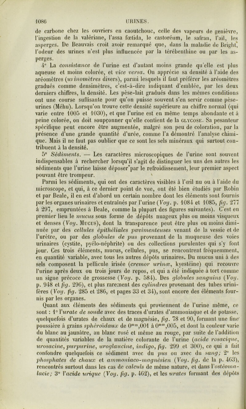 (le carbone chez les ouvriers en caoutchouc, celle des vapeurs de genièvre, ringeslion de la valériane. Tassa fœtida, le casloréum, le safran, Tail, les asperges. De Beauvais croit avoir remarqué que, dans la maladie de Briglit* Todeur des urines iTest plus influencée par la térébenthine ou par les as- perges. 4“ La consistance de Turine est d’autant moins grande qu'elle est plus aqueuse et moins colorée, et vice versa. On apprécie sa densité à Taide des aréomètres (iirinomètres divers), parmi lesquels il faut préférer les aréomètres gradués comme densimètres, c’est-à-dire indiquant d’emblée, par les deux derniers chiffres, la densité. Les pèse-lait gradués dans les mêmes conditions ont une course suffisante pour qu’on puisse souvent s’en servir comme pèse- urines (Méhu). Lorsqu’on trouve cette densité supérieure au chitîre normal (qui varie entre 1005 et 1030), et que Turine est en même temps abondante et à peine colorée, on doit soupçonner qu’elle contient de la glycose. Sa pesanteur spécifique peut encore être augmentée, malgré son peu de coloration, par la présence d’une grande quantité d’urée, comme Ta démontré l’analyse chimi- que. Mais il ne faut pas oublier que ce sont les sels minéraux qui surtout con- tribuent à la densité. 5“ Sédiments. — Les caractères microscopiques de Turine sont souvent indispensables à rechercher lorsqu’il s’agit de distinguer les uns des autres les sédiments que Turine laisse déposer*par le refroidissement, leur premier aspect pouvant être trompeur. ' Parmi les sédiments, qui ont des caractères visibles à Tœil nu ou à Taide du microscope, et qui, à ce dernier point de vue, ont été bien étudiés par Piobin et par Beale, il en est d’abord un certain nombre dont les éléments sont fournis parles organes urinaires et entraînés par Turine {Voy. p. 1084 et 1085, fig. 277 à 297, empruntées à Beale, comme la plupart des figures suivantes). C'est en premier lieu le mucus sous forme de dépôts nuageux plus ou moins visqueux et denses {Voy. Mucus), dont la transparence peut être plus ou moins dimi- nuée par des cellules épithéliales pavimenteuses venant de la vessie et de Turètre, ou par des globules de pus provenant de la muqueuse des voies urinaires (cystite, pyélo-néphrite) ou des collections purulentes qui s’y font jour. Ces trois éléments, mucus, cellules, pus, se rencontrent fréquemment, en quantité variable, avec tous les autres dépôts urinaires. Du mucus uni à des sels composent la pellicule irisée {cremor urinœ., kyestéine) qui recouvre Turine après deux ou trois jours de repos, et qui a été indiquée à tort comme un signe précoce de grossesse {Voy. p. 584). Des globules sanguins {Voy. p. 948 et fig. 29G), et plus rarement des cylindres provenant des tubes urini- ieres {Voy. fig. 285 et 286, et pages 33 et 34), sont encore des éléments four- nis par les organes. Quant aux éléments des sédiments qui proviennent de Turine même, ce sont : 1° Vurate de soude avec des traces d’urates d’ammoniaque et de potasse, quelquefois d’urates de chaux et de magnésie, fig. 78 et 90, formant une fine' poussière à grains sphéro'idaux de 0“*“,001 à 0“’’,005, et dont la couleur varie du blanc au jaunâtre, au blanc rosé et même au rouge, par suite de l’addition de quantités variables de la matière colorante de Turine {acide rosacigne, urosaeine, purpurme, uroglaucine, indigo, fig. 299 et 300), ce qui a fait confondre quelquefois ce sédiment avec du pus ou avec du sang; 2° les phosphates de chaux et ammoniaco-magnésien {Voy. fig. de la p. 463), rencontrés surtout dans les cas de calculs de même nature, et dans Vostéoma- lacie; 3'^ \acide urique {Voy. fig. p. 462), et les tirâtes formant des dépôts