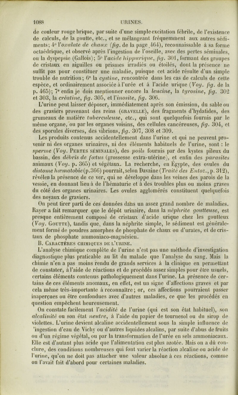 1 1088 URINES. fie couleur rouge brique, par suite d’une simple excitation tebrile, de l’existence de calculs, de la goutte, etc., et se mélangeant fréquemment aux autres sédi- ments; i Voxalaie de chaux (fig. de la page/j()4), reconnaissable à sa forme octaédrique, et observé après l’ingestion de l’oseille, avec des pertes séminales, on la dyspepsie (Gallois); 5° Vacide hippurique, fig. 301, formant des groupes de cristaux en aiguilles ou prismes irradiés ou étoilés, dont la présence ne suffit pas pour constituer une maladie, puisque cet acide résulte d’un simple trouble de nutrition; 0° la cystine, rencontrée dans les cas de calculs de cette espèce, et ordinairement associée à l’urée et à l’acide urique (Foy. fig. delà p. 465); 7° enfin je dois mentionner encore la leucine, la tyrosine, fig. 302 et 303, la créatine, fig. 305, et Vinosité, fig. 306. L’urine peut laisser déposer, immédiatement après son émission, du sable ou des graviers provenant des reins (gravelle), des fragments d’hydatides, des grumeaux de matière tuberculeuse, etc., qui sont quelquefois fournis par le même organe, ou par les organes voisins, des cellules cancéreuses, fig. 304, et des spornles diverses, des vibrions, fig. 301, 308 et 309. Les produits contenus accidentellement dans l’urine et qui ne peuvent pro- venir ni des organes urinaires, ni des éléments habituels de l’urine, sont : le sperme {Voy. Pertes séminales), des p)oils fournis par des kystes pileux du bassin, des débris de fœtus (grossesse extra-utérine), et enfin des parasites animaux {Voy. p. 365) et végétaux. La recherche, en Égypte, des ovules du distome hœmatobie{i^.300) pourrait, selon Davaine {Traité des Entoz., p. 312), révéler, la présence de ce ver, qui se développe dans les veines des parois de la vessie, en donnant lieu à de l’hématurie et à des troubles plus ou moins graves du côté des organes urinaires. Les ovules agglomérés constituent quelquefois des noyaux de graviers. On peut tirer parti de ces données dans un assez grand nombre de maladies. Rayer a fait remarquer que le dépôt urinaire, dans la néphrite goutteuse, est presque entièrement composé de cristaux d’acide urique chez les goutteux {Voy. Goutte), tandis que, dans la néphrite simple, le sédiment est générale- ment formé de poudres amorphes de phosphate de chaux ou d’urales, et de cris- taux de phosphate ammoniaco-magnésien. B. Garactères chimiques de l’urine. L’analyse chimique complète de l’urine n’est pas une méthode d’investigation diagnostique plus praticable au lit du malade que l’analyse du sang. Mais la chimie n’en a pas moins rendu de grands services à la clinique en permettant de constater, à l’aide de réactions et de procédés assez simples pour être usuels, certains éléments contenus pathologiquement dans l’urine. La présence de cer- tains de ces éléments anomaux, en elTet, est un signe d’affections graves et par cela même très-importante à reconnaître ; or, ces affections pourraient passer inaperçues ou être confondues avec d’autres maladies, ce que les procédés en question empêchent heureusement. On constate facilement Vacidité de l’iirine (qui est son état habituel), son alcalinité ou son état neutre, à l’aide du papier de tournesol ou du sirop de violettes. L’urine devient alcaline accidentellement sous la simple infiuence de ’ingestion d’eau de Yichy ou d’autres liquides alcalins, par suite d’abus de fruits ou d’un régime végétal, ou par la transformation de l’urée en sels ammoniacaux. Elle est d’autant plus acide que l’alimentation est plus azotée. Mais on a dù con- clure, des condilions nombreuses qui font varier la réaction alcaline ou acide de l’uriiie, qu’on ne doit pas attacher une valeur absolue à ces réactions, comme on l’avait fait d’abord pour certaines maladies.