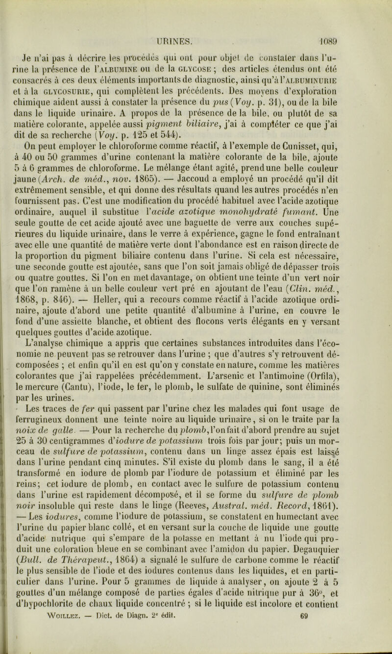 Je n’ai pas à décrire les procédés qui ont pour objet de constater dans l’u- rine la présence de I’albumine on de la glycose ; des articles étendus ont été consacrés à ces deux éléments importants de diagnostic, ainsi qu’aFALBUMiNURiE et cà la GLYCOSURIE, qui complètent les précédents. Des moyens d’exploration chimique aident aussi à constater la présence du 2^us{Voy. p. 31), ou de la bile dans le liquide urinaire. A propos de la présence de la bile, ou plutôt de sa matière colorante, appelée aussi pigment biliaire, j’ai à compléter ce que j’ai dit de sa recherche (Voy. p. 125 et 544). On peut employer le chloroforme comme réactif, à l’exemple de Gunisset, qui, à 40 ou 50 grammes d’urine contenant la matière colorante de la bile, ajoute 5 cà 6 grammes de chloroforme. Le mélange étant agité, prend une belle couleur jaune (Arc/i. de méd., nov. 1865). — Jaccoud a employé un procédé qu’il dit extrêmement sensible, et qui donne des résultats quand les autres procédés n’en fournissent pas. C’est une modification du procédé habituel avec l’acide azotique ordinaire, auquel il substitue Vacide azotique monohydraté fumant. Une seule goutte de cet acide ajouté avec une baguette de verre aux couches supé- rieures du liquide urinaire, dans le verre à expérience, gagne le fond entraînant avec elle une quantité de matière verte dont l’abondance est en raison directe de la proportion du pigment biliaire contenu dans l’urine. Si cela est nécessaire, une seconde goutte est ajoutée, sans que l’on soit jamais obligé de dépasser trois ou quatre gouttes. Si l’on en met davantage, on obtient une teinte d’un vert noir que l’on ramène à un belle couleur vert pré en ajoutant de l’eau [Clin, méd., 1868, p. 846). — Heller, qui a recours comme réactif à l’acide azotique ordi- naire, ajoute d’abord une petite quantité d’albumine à l’urine, en couvre le hmd d’une assiette blanche, et obtient des flocons verts élégants en y versant quelques gouttes d’acide azotique. L’analyse chimique a appris que certaines substances introduites dans l’éco- nomie ne peuvent pas se retrouver dans l’urine ; que d’autres s’y retrouvent dé- composées ; et enfin qu’il en est qu’on y constate en nature, comme les matières colorantes que j’ai rappelées précédemment. L’arsenic et l’antimoine (Orfila), le mercure (Gantu), l’iode, le ter, le plomb, le sulfate de quinine, sont éliminés par les urines. • Les traces de fer qui passent par l’urine chez les malades qui font usage de ferrugineux donnent une teinte noire au liquide urinaire, si on le traite par la noix de galle. — Pour la recherche du l’on fait d’abord prendre au sujet 25 à 30 centigrammes dHodure de potassium trois fois par jour; puis un mor- ceau de sidfure de potassium, contenu dans un linge assez épais est laissé dans Lurine pendant cinq minutes. S’il existe du plomb dans le sang, il a été transformé en iodure de plomb par l’iodure de potassium et éliminé par les reins; cet iodure de plomb, en contact avec le sulfure de potassium contenu dans l’urine est rapidement décomposé, et il se forme du sulfure de plomb noir insoluble qui reste dans le linge (Reeves, Austral, méd. Record, 1861). — Les iodures, comme l’iodure de potassium, se constatent en humectant avec l’urine du papier blanc collé, et en versant sur la couche de liquide une goutte d’acide nulrique qui s’empare de la potasse en mettant à nu l’iode qui pro- duit une coloration bleue en se combinant avec l’amidon du papier. Degauquier (Bidl. de Thérapeut., 1864) a signalé le sulfure de carbone comme le réactif le plus sensible de l’iode et des iodures contenus dans les liquides, et en parti- culier dans l’urine. Pour 5 grammes de liquide à analyser, on ajoute 2 à 5 gouttes d’un mélange composé de parties égales d’acide nitrique pur à 36*^, et d’hypochlorite de chaux liquide concentré ; si le liquide est incolore et contient WoiLLKz. — Dict. (le Uiagn. 2® édil. 69