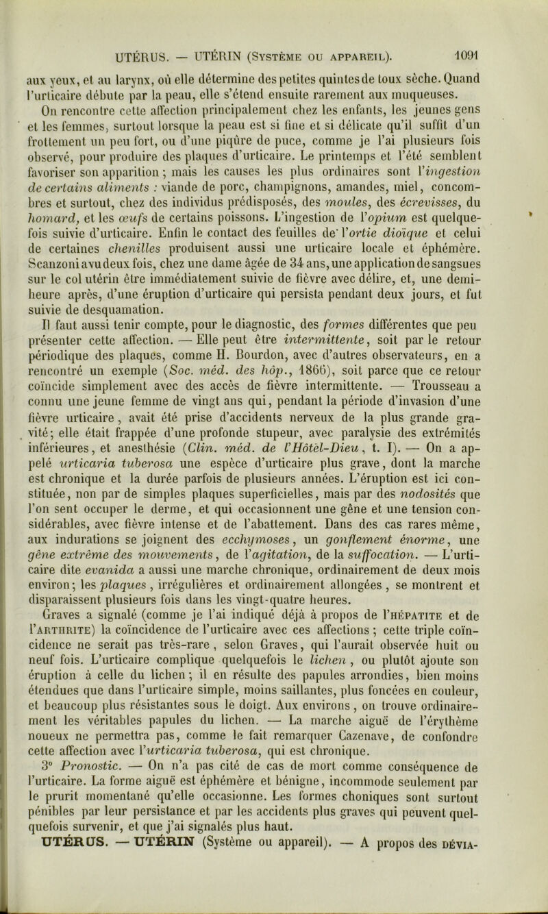 aux yeux, et au larynx, où elle détermine des petites quintesde toux sèche. Quand l’urticaire débute par la peau, elle s’étend ensuite rarement aux muqueuses. On rencontre cette alîection principalement chez les enfants, les jeunes gens et les femmes, surtout lorsque la peau est si fine et si délicate qu’il suffit d’un frottement un peu fort, ou d’une piqûre de puce, comme je l’ai plusieurs fois observé, pour produire des plaques d’urticaire. Le printemps et l’été semblent favoriser son apparition ; mais les causes les plus ordinaires sont Vingestion de certains aliments : viande de porc, champignons, amandes, miel, concom- bres et surtout, chez des individus prédisposés, des moules, des écrevisses, du homard, et les œufs de certains poissons. L’ingestion de Vopium est quelque- fois suivie d’urticaire. Enfin le contact des feuilles de' Vortie dioïque et celui de certaines chenilles produisent aussi une urticaire locale et éphémère. Scanzoniavudeuxfois, chez une dame âgée de 34 ans,une applicationdesangsues sur le col utérin être immédiatement suivie de fièvre avec délire, et, une demi- heure après, d’une éruption d’urticaire qui persista pendant deux jours, et fut suivie de desquamation. Il faut aussi tenir compte, pour le diagnostic, des formes différentes que peu présenter cette alîection.—Elle peut être intermittente, soit parle retour périodique des plaques, comme H. Bourdon, avec d’autres observateurs, en a rencontré un exemple {Soc. méd. des hop., 1866), soit parce que ce retour coïncide simplement avec des accès de fièvre intermittente. — Trousseau a connu une jeune femme de vingt ans qui, pendant la période d’invasion d’une fièvre urticaire, avait été prise d’accidents nerveux de la plus grande gra- . vité; elle était frappée d’une profonde stupeur, avec paralysie des extrémités inférieures, et anesthésie {Clin. méd. de VHôtel-Dieu, t. I). — On a ap- pelé urticaria tuberosa une espèce d’urticaire plus grave, dont la marche est chronique et la durée parfois de plusieurs années. L’éruption est ici con- stituée, non par de simples plaques superficielles, mais par des nodosités que l’on sent occuper le derme, et qui occasionnent une gêne et une tension con- sidérables, avec fièvre intense et de l’abattement. Dans des cas rares même, aux indurations se joignent des ecchijmoses, un gonflement énorme, une gène extrême des mouvements, de Vagitation, de la suffocation. — L’urti- caire dite evanida a aussi une marche chronique, ordinairement de deux mois environ; \es plaques , irrégulières et ordinairement allongées , se montrent et disparaissent plusieurs fois dans les vingt-quatre heures. Graves a signalé (comme je l’ai indiqué déjà à propos de I’hépatite et de I’artiirite) la coïncidence de l’urticaire avec ces affections ; cette triple co'in- cidence ne serait pas très-rare , selon Graves, qui l’aurait observée huit ou neuf fois. L’urticaire complique quelquefois le lichen, ou plutôt ajoute son éruption à celle du lichen; il en résulte des papules arrondies, bien moins étendues que dans l’urticaire simple, moins saillantes, plus foncées en couleur, et beaucoup plus résistantes sous le doigt. Aux environs, on trouve ordinaire- ment les véritables papules du lichen. — La marche aiguë de l’érythème noueux ne permettra pas, comme le fait remarquer Gazenave, de confondre cette affection avec Yurticaria tuberosa, qui est chronique. 3° Pronostic. — On n’a pas cité de cas de mort comme conséquence de l’urticaire. La forme aiguë est éphémère et bénigne, incommode seulement par le prurit momentané qu’elle occasionne. Les formes choniques sont surtout pénibles par leur persistance et par les accidents plus graves qui peuvent quel- quefois survenir, et que j’ai signalés plus haut. UTÉRUS. — UTÉRIN (Système ou appareil). — A propos des dévia-
