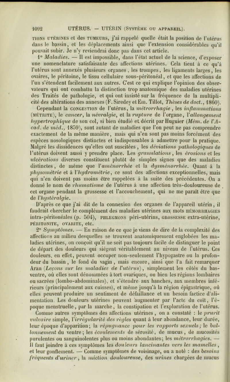 TiONS UTÉRINES el cles TUMEURS, j’ai rappelé quelle était la position de l’utérus dans le bassin, et les déplacements ainsi que l’extension considérables ({u’il pouvait subir. Je n’y reviendrai donc pas dans cet article. Maladies. — Il est impossible, dans l’état actuel de la science, d’exposer une nomenclature satisfaisante des affections utérines. Cela tient à ce qu’à l’utérus sont annexés plusieurs organes , les trompes, les ligaments larges, les ovaires, le péritoine, le tissu cellulaire sous-péritonéal, et que les affections de l’un s’étendent facilement aux autres. C’est ce qui explique l’opinion des obser- vateurs qui ont combattu la distinction trop anatomique des maladies utérines des Traités de pathologie, et qui ont insisté sur la fréquence de la multipli- cité des altérations des annexes (F. Siredey etEm. Tillot, Thèses de doct., 1860). Cependant la congestion de l’utérus, la métrorrhagie , les inflammations (métrite), le cancer., \di névralgie, et \di rupture de l’organe, Vallongement hypertrophique de son col, si bien étudié et décrit parHuguier {Mém. de VA- cad, de méd., 1859), sont autant de maladies que l’on peut ne pas comprendre exactement de la même manière, mais qui n’en sont pas moins forcément des espèces nosologiques distinctes et indispensables à admettre pour la pratique. Malgré les dissidences qu’elles ont suscitées , les déviations pathologiques de l’utérus doivent aussi y prendre place. Les granulations, les érosions et les ulcérations diverses constituent plutôt de simples signes que des maladies distinctes, de même que Vaménorrhée et la dysménorrhée. Quant à la physométrie et à Vhydrométrie, ce sont des affections exceptionnelles, mais qui n’en doivent pas moins être rappelées à la suite des précédentes. On a donné le nom de rhumatisme de l’utérus à une affection très-douloureuse de cet organe pendant la grossesse et l’accouchement, qui ne me paraît être que de Vhystéralgie. D’après ce que j’ai dit de la connexion des organes de l’appareil utérin, il faudrait chercher le complément des maladies utérines aux. mots hémorrhagies intra-péritonéales (p. 504), phlegmons péri-utérins, grossesse extra-utérine, PÉRITONITE, OVARITE, etC. 2° Symptômes. — En raison de ce que je viens de dire de la complexité des affections au milieu desquelles se trouvent anatomiquement englobées les ma- ladies utérines, on conçoit qu’il ne soit pas toujours facile de distinguer le point de départ des douleurs qui siègent véritablement au niveau de l’utérus. Ces douleurs, en effet, peuvent occuper non-seulement l’hypogastre ou la profon- deur du bassin, le fond du vagin, mais encore, ainsi que l’a fait remarquer Aran {Leçons sur les maladies de Vutérus), simplement les côtés du bas- ventre, où elles sont dénommées à tort ovariques, ou bien les régions lombaires ou sacrées (lombo-abdominales), et s’étendre aux hanches, aux membres infé- rieurs (principalement aux cuisses), et même jusqu’à la région épigastrique, où elles peuvent produire un sentiment de défaillance et un besoin factice d’ali- mentation. Les douleurs utérines peuvent augmenter par l’acte du coït, l’é- poque menstruelle, par la marche, la constipation et l’exploration de l’utérus. Comme autres symptômes des affections utérines , on a constaté : le prurit vulvaire simple, Yirrégularité des règles quant à leur abondance, leur durée, leur époque d’apparition; la répugnance pour les rapports sexuels; le bal- lonnement du ventre; \es> écoulements de sérosité, de mucus, de mucosités purulentes ou sanguinolentes plus ou moins abondantes; les métrorrhagies. — 11 faut joindre à ces symptômes les douleurs la>icinantes vers les mamelles , el leur gonflenienl. — Comme symptômes de voisinage, on a noté : des besoins fréquents d'uriner , la miction douloureuse, des urines chargées de mucus