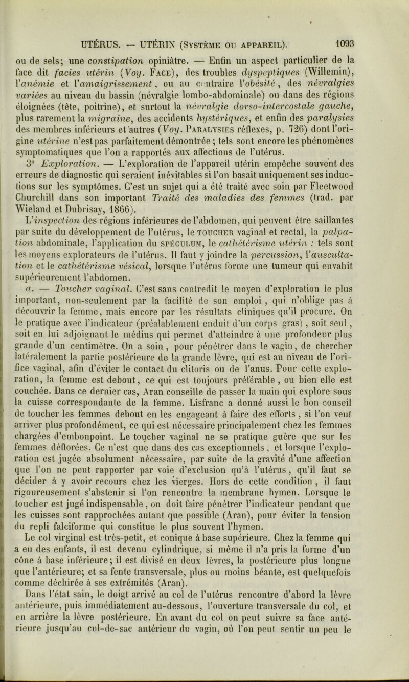 I I ,1 J I ou de sels; une constipation opiniâtre. — Enfin un aspect particulier de la lace dit fades utérin {Voy. Face), des troubles dyspeptiques (Willeinin), V anémie et Y amaigrissement, ou au C( ntraire Y obésité , des névralgies variées au niveau du bassin (névralgie lombo-abdominale) ou dans des régions éloignées (tête, poitrine), et surtout la névralgie dorso-intercostale gauche, plus rarement la migraine, des accidents hystériques, et enfin des paralysies des membres inférieurs efautres {Voy. Paralysies réflexes, p. 72G) dont l’ori- gine utérine n’est pas parfaitement démontrée ; tels sont encore les phénomènes symptomatiques que l’on a rapportés aux alfections de l’utérus. 3” Exploration. — L’exploration de l’appareil utérin empêche souvent des erreurs de diagnostic qui seraient inévitables si l’on basait uniquement ses induc- tions sur les symptômes. C’est un sujet qui a été traité avec soin par Fleetwood Churchill dans son important Traité des maladies des femmes (Irad. par Wieland et Dubrisay, 1866). Vinspeciion des régions inférieures de l’abdomen, qui peuvent être saillantes par suite du développement de l’utérus, le toucher vaginal et rectal, la palpa- tion abdominale, l’application du spéculum, le cathétérisme utérin : tels sont les moyens explorateurs de Futérus. Il faut y joindre percussion, Yauscidta- tion et le cathétérisme vésical, lorsque l’utérus forme une tumeur qui envahit supérieurement l’abdomen. a. — Toucher vaginal. C’est sans contredit le moyen d’exploration le plus important, non-seulement par la facilité de son emploi , qui n’oblige pas à découvrir la femme, mais encore par les résultats cliniques qu’il procure. On le pratique avec l’indicateur (préalablement enduit d’un corps gras) , soit seul, soit en lui adjoignant le médius qui permet d’atteindre à une profondeur plus grande d’un centimètre. On a soin, pour pénétrer dans le vagin, de chercher latéralement la partie postérieure de la grande lèvre, qui est au niveau de l’ori- fice vaginal, afin d’éviter le contact du clitoris ou de l’anus. Pour celte explo- ration, la femme est debout, ce qui est toujours préférable, ou bien elle est couchée. Dans ce dernier cas, Aran conseille de passer la main qui explore sous la cuisse correspondante de la femme. Lisfranc a donné aussi le bon conseil de toucher les femmes debout en les engageant à faire des efforts , si Fon veut arriver plus profondément, ce qui est nécessaire principalement chez les femmes chargées d’embonpoint. Le toucher vaginal ne se pratique guère que sur les femmes déflorées. Ce n’est que dans des cas exceptionnels , et lorsque l’explo- ration est jugée absolument nécessaire, par suite de la gravité d’une affection que Fon ne peut rapporter par voie d’exclusion qu’à l’utérus, qu’il faut se décider à y avoir recours chez les vierges. Hors de celte condition , il faut rigoureusement s’abstenir si Fon rencontre la membrane hymen. Lorsque le toucher est jugé indispensable, on doit faire pénétrer l’indicateur pendant que les cuisses sont rapprochées autant que possible (Aran), pour éviter la tension du repli falciforme qui constitue le plus souvent l’hymen. Le col virginal est très-petit, et conique à base supérieure. Chez la femme qui a eu des enfants, il est devenu cylindrique, si même il n’a pris la forme d’un cône à base inférieure; il est divisé en deux lèvres, la postérieure plus longue que l’antérieure; et sa fente transversale, plus ou moins béante, est quelquefois comme déchirée à ses extrémités (Aran). Dans Fétat sain, le doigt arrivé au col de Futérus rencontre d’abord la lèvre antérieure, puis immédiatement au-dessous, l’ouverture transversale du col, et en arrière la lèvre postérieure. En avant du col on peut suivre sa face anté- rieure jusqu’au cul-de-sac antérieur du vagin, où Fon peut sentir un peu le