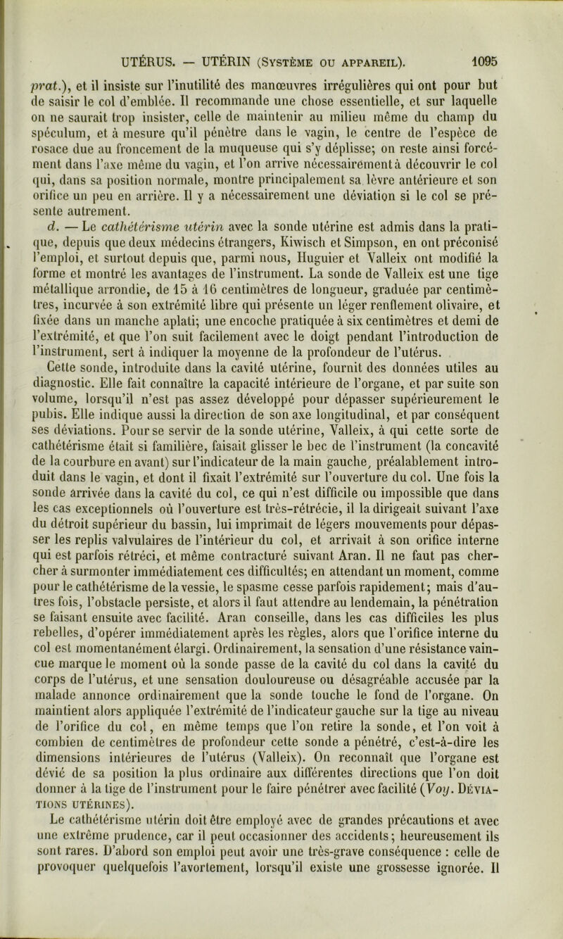 prat.)j et il insiste sur l’inutilité des manœuvres irrégulières qui ont pour but de saisir le col d’emblée. Il recommande une chose essentielle, et sur laquelle on ne saurait trop insister, celle de maintenir au milieu même du champ du spéculum, et à mesure qu’il pénètre dans le vagin, le centre de l’espèce de rosace due au froncement de la muqueuse qui s’y déplisse; on reste ainsi forcé- ment dans l’axe même du vagin, et l’on arrive nécessairement à découvrir le col qui, dans sa position normale, montre principalement sa lèvre antérieure et son orifice un peu en arrière. Il y a nécessairement une déviation si le col se pré- sente autrement. d. — Le cathétérisme utérin avec la sonde utérine est admis dans la prati- que, depuis que deux médecins étrangers, Kiwisch et Simpson, en ont préconisé l’emploi, et surtout depuis que, parmi nous, Huguier et Valleix ont modifié la forme et montré les avantages de l’instrument. La sonde de Valleix est une tige métallique arrondie, de 15 à 16 centimètres de longueur, graduée par centimè- tres, incurvée à son extrémité libre qui présente un léger renflement olivaire, et fixée dans un manche aplati; une encoche pratiquée à six centimètres et demi de l’extrémité, et que l’on suit facilement avec le doigt pendant l’introduction de l’instrument, sert à indiquer la moyenne de la profondeur de l’utérus. Cette sonde, introduite dans la cavité utérine, fournit des données utiles au diagnostic. Elle fait connaître la capacité intérieure de l’organe, et par suite son volume, lorsqu’il n’est pas assez développé pour dépasser supérieurement le pubis. Elle indique aussi la direction de son axe longitudinal, et par conséquent ses déviations. Pour se servir de la sonde utérine, Valleix, à qui cette sorte de cathétérisme était si familière, faisait glisser le bec de l’instrument (la concavité de la courbure en avant) sur l’indicateur de la main gauche, préalablement intro- duit dans le vagin, et dont il fixait l’extrémité sur l’ouverture du col. Une fois la sonde arrivée dans la cavité du col, ce qui n’est difficile ou impossible que dans les cas exceptionnels où l’ouverture est très-rétrécie, il la dirigeait suivant l’axe du détroit supérieur du bassin, lui imprimait de légers mouvements pour dépas- ser les replis valvulaires de l’intérieur du col, et arrivait à son orifice interne qui est parfois rétréci, et même contracturé suivant Aran. Il ne faut pas cher- cher à surmonter immédiatement ces difficultés; en attendant un moment, comme pour le cathétérisme de la vessie, le spasme cesse parfois rapidement; mais d'au- tres fois, l’obstacle persiste, et alors il faut attendre au lendemain, la pénétration se faisant ensuite avec facilité. Aran conseille, dans les cas difficiles les plus rebelles, d’opérer immédiatement après les règles, alors que l’orifice interne du col est momentanément élargi. Ordinairement, la sensation d’une résistance vain- cue marque le moment où la sonde passe de la cavité du col dans la cavité du corps de l’utérus, et une sensation douloureuse ou désagréable accusée par la malade annonce ordinairement que la sonde touche le fond de l’organe. On maintient alors appliquée l’extrémité de l’indicateur gauche sur la tige au niveau de l’orifice du col, en même temps que l’on retire la sonde, et l’on voit à combien de centimètres de profondeur cette sonde a pénétré, c’est-à-dire les dimensions intérieures de l’utérus (Valleix). On reconnaît que l’organe est dévié de sa position la plus ordinaire aux différentes directions que l’on doit donner à la lige de l’instrument pour le faire pénétrer avec facilité {Voy. Dévia- tions utérines). Le cathétérisme utérin doit être employé avec de grandes précautions et avec une extrême prudence, car il peut occasionner des accidents; heureusement ils sont rares. D’abord son emploi peut avoir une très-grave conséquence : celle de provoquer quelquefois l’avortement, lorsqu’il existe une grossesse ignorée. Il