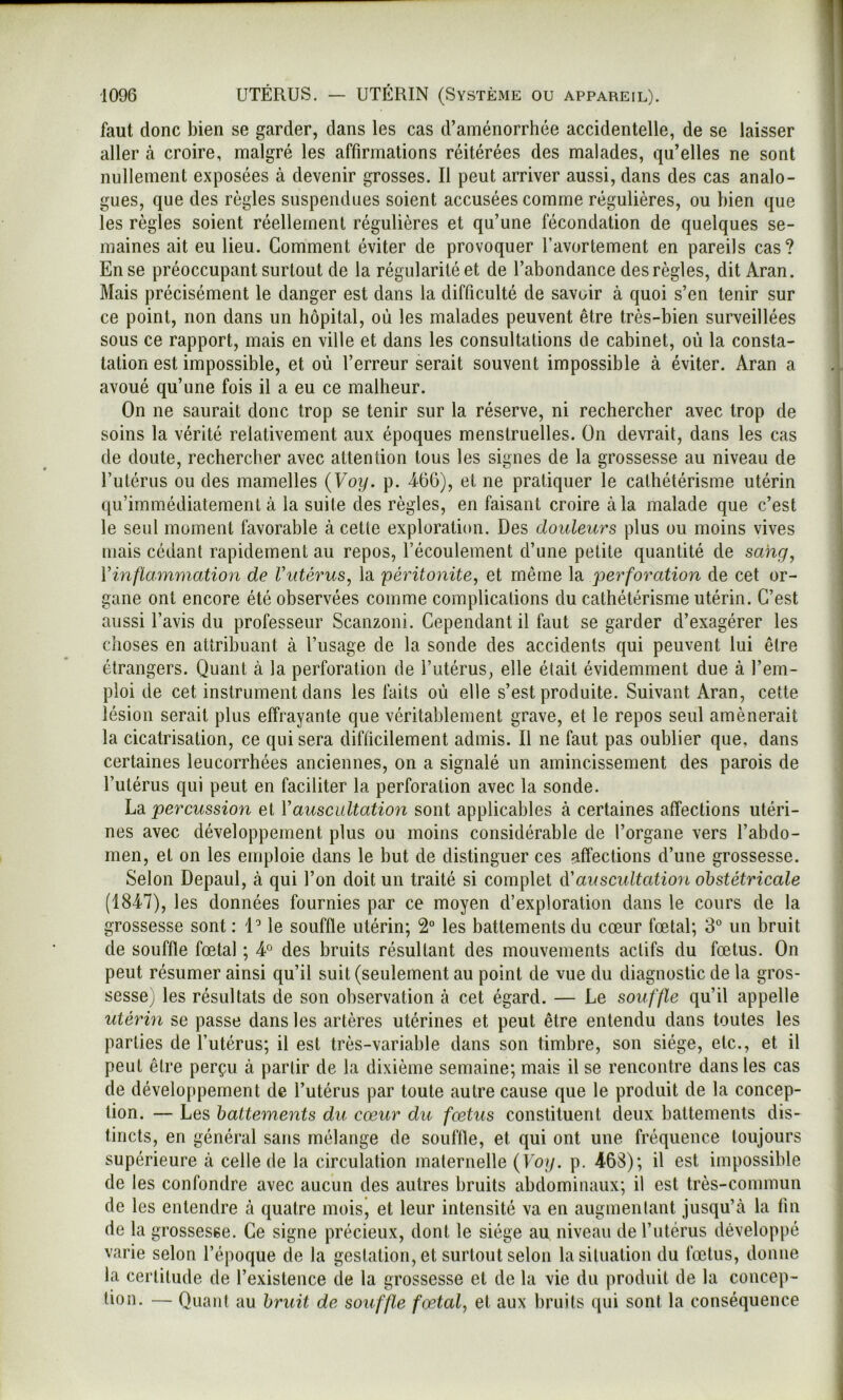 faut donc bien se garder, dans les cas d’aménorrhée accidentelle, de se laisser aller à croire, malgré les affirmations réitérées des malades, qu’elles ne sont nullement exposées à devenir grosses. Il peut arriver aussi, dans des cas analo- gues, que des règles suspendues soient accusées comme régulières, ou bien que les règles soient réellement régulières et qu’une fécondation de quelques se- maines ait eu lieu. Gomment éviter de provoquer l’avortement en pareils cas? En se préoccupant surtout de la régularité et de l’abondance des règles, dit Aran. Mais précisément le danger est dans la difficulté de savoir à quoi s’en tenir sur ce point, non dans un hôpital, où les malades peuvent être très-bien surveillées sous ce rapport, mais en ville et dans les consultations de cabinet, où la consta- tation est impossible, et où l’erreur serait souvent impossible à éviter. Aran a avoué qu’une fois il a eu ce malheur. On ne saurait donc trop se tenir sur la réserve, ni rechercher avec trop de soins la vérité relativement aux époques menstruelles. On devrait, dans les cas de doute, rechercher avec attention tous les signes de la grossesse au niveau de l’ulérus ou des mamelles {Voy. p. 460), et ne pratiquer le cathétérisme utérin qu’immédiatement à la suite des règles, en faisant croire à la malade que c’est le seul moment favorable à cette exploration. Des douleurs plus ou moins vives mais cédant rapidement au repos, l’écoulement d’une petite quantité de sang, Vinflammation de Vutérus, la péritonite, et même la perforation de cet or- gane ont encore été observées comme complications du cathétérisme utérin. C’est aussi l’avis du professeur Scanzoni. Cependant il faut se garder d’exagérer les choses en attribuant à l’usage de la sonde des accidents qui peuvent lui être étrangers. Quant à la perforation de l’utérus, elle était évidemment due à l’em- ploi de cet instrument dans les faits où elle s’est produite. Suivant Aran, cette lésion serait plus effrayante que véritablement grave, et le repos seul amènerait la cicatrisation, ce qui sera difficilement admis. Il ne faut pas oublier que, dans certaines leucorrhées anciennes, on a signalé un amincissement des parois de l’utérus qui peut en faciliter la perforation avec la sonde. hsi percussion et Vauscultation sont applicables à certaines affections utéri- nes avec développement plus ou moins considérable de l’organe vers l’abdo- men, et on les emploie dans le but de distinguer ces affections d’une grossesse. Selon Depaul, à qui l’on doit un traité si complet ééauscultation obstétricale (1847), les données fournies par ce moyen d’exploration dans le cours de la grossesse sont : IMe souffle utérin; 2° les battements du cœur fœtal; 3® un bruit de souffle fœtal ; 4° des bruits résultant des mouvements actifs du fœtus. On peut résumer ainsi qu’il suit (seulement au point de vue du diagnostic de la gros- sesse; les résultats de son observation à cet égard. — Le souffle qu’il appelle utérin se passe dans les artères utérines et peut être entendu dans toutes les parties de l’utérus; il est très-variable dans son timbre, son siège, etc., et il peut être perçu à partir de la dixième semaine; mais il se rencontre dans les cas de développement de l’utérus par toute autre cause que le produit de la concep- tion. — Les battements du cœur du fœtus constituent deux battements dis- tincts, en général sans mélange de souffle, et qui ont une fréquence toujours supérieure à celle de la circulation maternelle {Voy. p. 468); il est impossible de les confondre avec aucun des autres bruits abdominaux; il est très-commun de les entendre à quatre mois, et leur intensité va en augmenlant jusqu’à la fin de la grossesse. Ce signe précieux, dont le siège au niveau de l’utérus développé varie selon l’époque de la gestation, et surtout selon la situation du fœtus, donne la certitude de l’existence de la grossesse et de la vie du produit de la concep- tion. — Quant au bruit de souffle fœtal, et aux bruits qui sont la conséquence