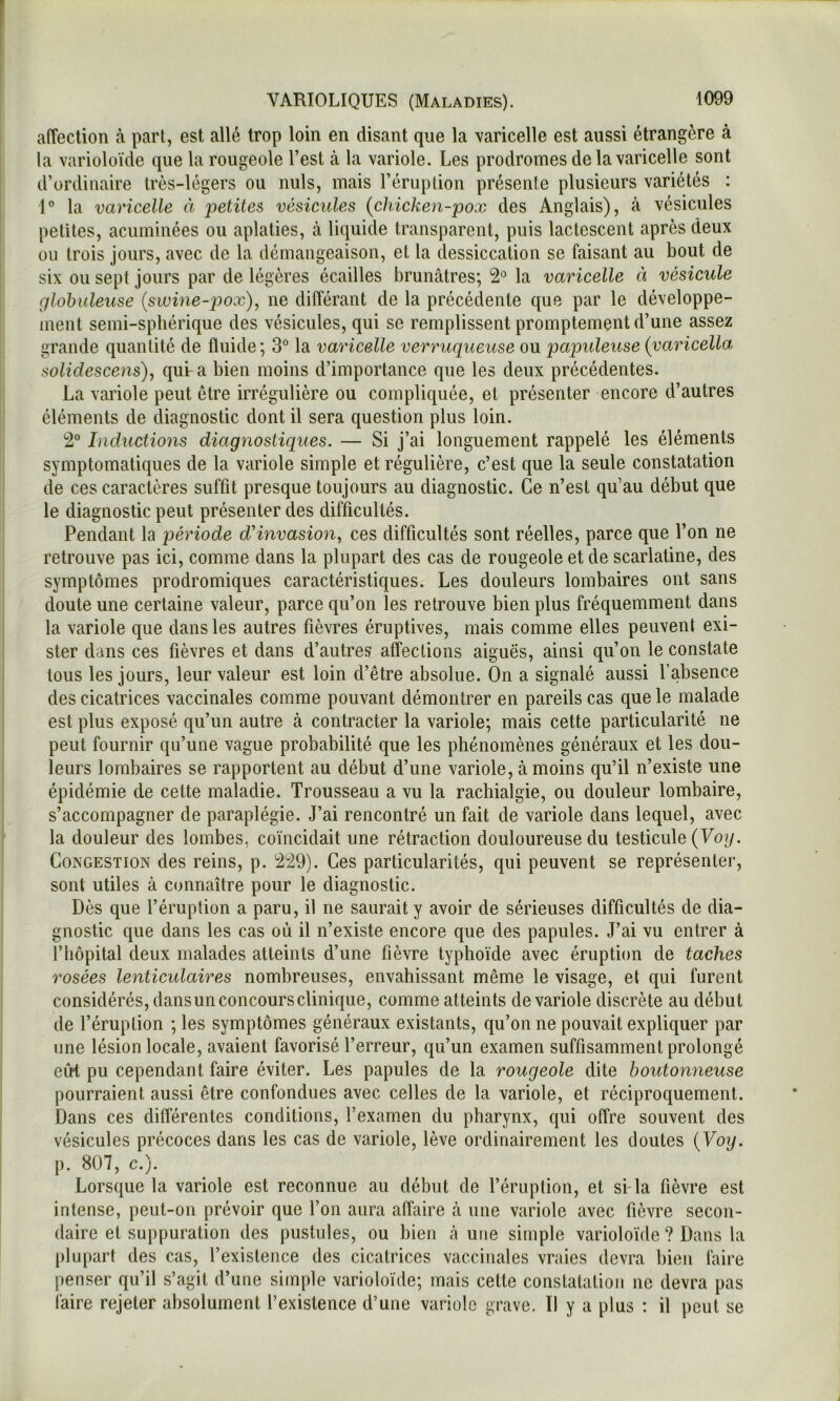 affection à part, est allé trop loin en disant que la varicelle est aussi étrangère à la varioloïde que la rougeole l’est à la variole. Les prodromes de la varicelle sont d’ordinaire très-légers ou nuis, mais l’éruption présente plusieurs variétés : 1® la varicelle à petites vésicules {chicken-pox des Anglais), à vésicules petites, acuminées ou aplaties, à liquide transparent, puis lactescent après deux ou trois jours, avec de la démangeaison, et la dessiccation se faisant au bout de six ou sept jours par de légères écailles brunâtres; 2° la varicelle à vésicule globuleuse (siuine-pox), ne différant de la précédente que par le développe- ment semi-sphérique des vésicules, qui se remplissent promptement d’une assez grande quantité de fluide ; 3° la varicelle verruqueuse ou papuleuse (yaricella solidescens), qui-a bien moins d’importance que les deux précédentes. La variole peut être irrégulière ou compliquée, et présenter encore d’autres éléments de diagnostic dont il sera question plus loin. 2° Inductions diagnostiques. — Si j’ai longuement rappelé les éléments symptomatiques de la variole simple et régulière, c’est que la seule constatation de ces caractères suffit presque toujours au diagnostic. Ce n’est qu’au début que le diagnostic peut présenter des difficultés. Pendant la période d'invasion.^ ces difficultés sont réelles, parce que l’on ne retrouve pas ici, comme dans la plupart des cas de rougeole et de scarlatine, des symptômes prodromiques caractéristiques. Les douleurs lombaires ont sans doute une certaine valeur, parce qu’on les retrouve bien plus fréquemment dans la variole que dans les autres fièvres éruptives, mais comme elles peuvent exi- ster dans ces fièvres et dans d’autres affections aiguës, ainsi qu’on le constate tous les jours, leur valeur est loin d’être absolue. On a signalé aussi l’absence des cicatrices vaccinales comme pouvant démontrer en pareils cas que le malade est plus exposé qu’un autre à contracter la variole; mais cette particularité ne peut fournir qu’une vague probabilité que les phénomènes généraux et les dou- leurs lombaires se rapportent au début d’une variole, à moins qu’il n’existe une épidémie de cette maladie. Trousseau a vu la rachialgie, ou douleur lombaire, s’accompagner de paraplégie. J’ai rencontré un fait de variole dans lequel, avec la douleur des lombes, coïncidait une rétraction douloureuse du testicule (Uo?/. Congestion des reins, p. 229). Ces particularités, qui peuvent se représenter, sont utiles à connaître pour le diagnostic. Dès que l’éruption a paru, il ne saurait y avoir de sérieuses difficultés de dia- gnostic que dans les cas où il n’existe encore que des papules. J’ai vu entrer à l’hôpital deux malades atteints d’une fièvre typhoïde avec éruption de taches rosées lenticulaires nombreuses, envahissant même le visage, et qui furent considérés, dans un concoursclinique, comme atteints de variole discrète au début de l’éruption ; les symptômes généraux existants, qu’on ne pouvait expliquer par une lésion locale, avaient favorisé l’erreur, qu’un examen suffisamment prolongé eîrt pu cependant faire éviter. Les papules de la rougeole dite boutonneuse pourraient aussi être confondues avec celles de la variole, et réciproquement. Dans ces différentes conditions, l’examen du pharynx, qui offre souvent des vésicules précoces dans les cas de variole, lève ordinairement les doutes {Voy. p. 807, c.). Lorsque la variole est reconnue au début de l’éruption, et si-la fièvre est intense, peut-on prévoir que l’on aura affaire à une variole avec fièvre secon- daire et suppuration des pustules, ou bien à une simple varioloïde ? Dans la plupart des cas, l’existence des cicatrices vaccinales vraies devra bien faire penser qu’il s’agit d’une simple varioloïde; mais cette constatation ne devra pas faire rejeter absolument l’existence d’une variole grave. Il y a plus : il peut se