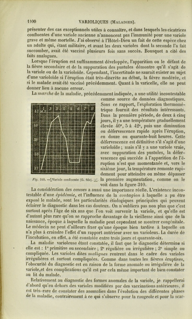 présenter des cas exceptionnels utiles à connaître, et dans lesquels les cicatrices confluentes d’une variole ancienne n’annoncent pas l’immunité pour une variole grave et même mortelle. J’ai observé à l’Hôtel-Dieu un fait de cette espèce chez un adulte qui, étant militaire, et avant les deux varioles dont la seconde l’a fait succomber, avait été vacciné plusieurs fois sans succès. Bousquet a cité des faits analogues. Lorsque l’éruption est suffisamment développée, l’apparition ou le défaut de la fièvre secondaire et de la suppuration des pustules démontre qu’il s’agit de la variole ou de la varioloïde. Cependant, l’incertitude ne saurait exister au sujet d’une varioloïde si l’éruption était très-discrète au début, la fièvre modérée, et si le malade avait été vacciné précédemment. Quant à la varicelle, elle ne peut donner lieu à aucune erreur. Lama7’c/?-e de la maladie, précédemment indiquée, a une utilité incontestable comme source de données diagnostiques. Sons ce rapport, l’exploration thermomé- trique fournit des résultats intéressants. Dans la première période, de deux à cinq jours, il y a une température graduellement élevée 40°, 5 à 42°, puis une diminution ou défervescence rapide après l’éruption, en douze ou quarante-huit heures. Cette défervescence est définitive s’il s’agit d’une varioloïde ; mais s’il y a une variole vraie, avec suppuration des pustules, la défer- vescence qui succède à l’apparition de l’é- ruption n’est que momentanée et, vers le sixième jour, la température remonte rapi- dement pour atteindre ou même dépasser la première augmentation, comme on le . HBSriBSA'BœiBHIIBHriÉÏril II iwwmmmva Fig. 310. —^Variole confluente (G. Sée). voit dans la figure 310. La considération des causes a aussi une importance réelle. L’existence incon- testable d’une épidémie, et l’influence de la contagion à laquelle a pu être exposé le malade, sont les particularités étiologiques principales qui peuvent éclairer le diagnostic dans les cas douteux. On n’oubliera pas non plus que c’est surtout après l’âge de six ans que l’on voit survenir la variole, et qu’elle est d’autant plus rare qu’on se rapproche davantage de la vieillesse ainsi que de la naissance, époque à laquelle la maladie peut cependant se montrer congénitale. Le médecin ne peut d’ailleurs fixer qu’une époque bien tardive à laquelle on n’a plus à craindre l’effet d’un rapport antérieur avec un varioleux. La durée dé l’incubation, en effet, a été constatée entre trois jours et quarante-six. La maladie varioleuse étant constatée, il faut que le diagnostic détermine si elle est : 1° primitive ou secondaire ; 2° régulière ou irrégulière ; 3° simple ou compliquée. Les varioles dites malignes rentrent dans le cadre des varioles irrégulières et surtout compliquées. Comme dans toutes les fièvres éruptives, l’obscurité du diagnostic est en raison de la forme anomale ou irrégulière de la variole,et des complications qu’il est par cela même important de bien constater au lit du malade. Relativement au diagnostic des formes anomales de la variole, je rappellerai d’abord qu’en dehors des varioles modifiées par des vaccinations antérieures, il est très-rare de constater des anomalies dans l’évolution des dilTérentes phases de la maladie, contrairement à ce qui s’observe pour la rougeole et pour la scar-