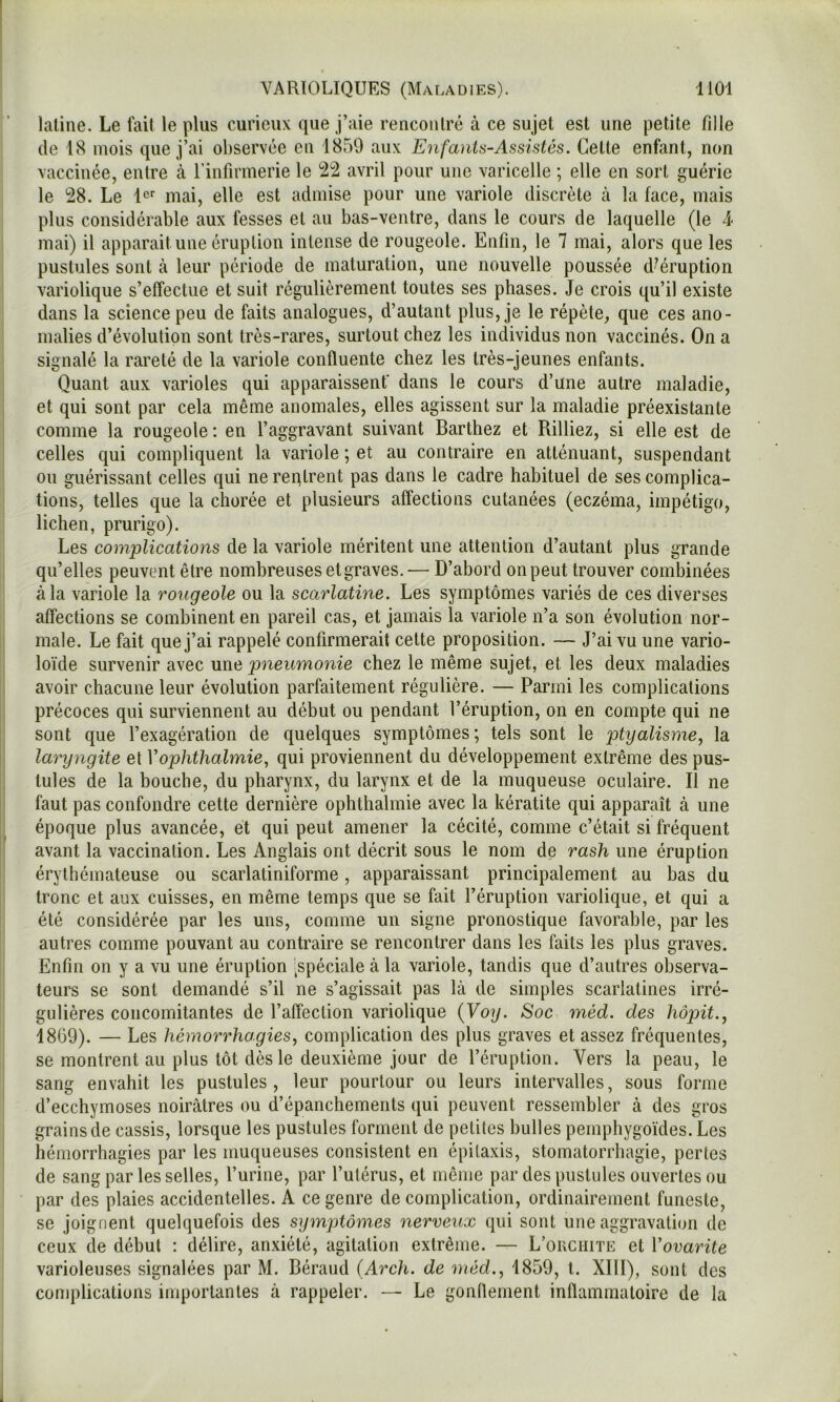laline. Le fait le plus curieux que j’aie rencoiilré à ce sujet est une petite fille (le 18 mois que j’ai observée en 1859 aux Enfants-Assistés. Cette enfant, non vaccinée, entre à l’infirmerie le 22 avril pour une varicelle ; elle en sort guérie le 28. Le l'^ mai, elle est admise pour une variole discrète à la face, mais plus considérable aux fesses et au bas-ventre, dans le cours de laquelle (le 4< mai) il apparait une éruption intense de rougeole. Enfin, le 7 mai, alors que les pustules sont à leur période de maturation, une nouvelle poussée d^éruption variolique s’elîectue et suit régulièrement toutes ses phases. Je crois qu’il existe dans la science peu de faits analogues, d’autant plus, je le répète, que ces ano- malies d’évolution sont très-rares, surtout chez les individus non vaccinés. On a signalé la rareté de la variole confluente chez les très-jeunes enfants. Quant aux varioles qui apparaissent’ dans le cours d’une autre maladie, et qui sont par cela même anomales, elles agissent sur la maladie préexistante comme la rougeole : en l’aggravant suivant Barthez et Rilliez, si elle est de celles qui compliquent la variole ; et au contraire en atténuant, suspendant ou guérissant celles qui ne reqtrent pas dans le cadre habituel de ses complica- tions, telles que la chorée et plusieurs affections cutanées (eczéma, impétigo, lichen, prurigo). Les complications de la variole méritent une attention d’autant plus grande qu’elles peuvent être nombreuses et graves. — D’abord onpeut trouver combinées à la variole la rougeole ou la scarlatine. Les symptômes variés de ces diverses affections se combinent en pareil cas, et jamais la variole n’a son évolution nor- male. Le fait que j’ai rappelé confirmerait celte proposition. — J’ai vu une vario- loïde survenir avec une pneumonie chez le même sujet, et les deux maladies avoir chacune leur évolution parfaitement régulière. — Parmi les complications précoces qui surviennent au début ou pendant l’éruption, on en compte qui ne sont que l’exagération de quelques symptômes ; tels sont le ptyalisme, la laryngite et Vophthalmie, qui proviennent du développement extrême des pus- tules de la bouche, du pharynx, du larynx et de la muqueuse oculaire. Il ne faut pas confondre cette dernière ophthalmie avec la kératite qui apparaît à une époque plus avancée, et qui peut amener la cécité, comme c’était si fréquent avant la vaccination. Les Anglais ont décrit sous le nom de rash une éruption érythémateuse ou scarlatiniforme, apparaissant principalement au bas du tronc et aux cuisses, en même temps que se fait l’éruption variolique, et qui a été considérée par les uns, comme un signe pronostique favorable, par les autres comme pouvant au contraire se rencontrer dans les faits les plus graves. Enfin on y a vu une éruption [spéciale à la variole, tandis que d’autres observa- teurs se sont demandé s’il ne s’agissait pas là de simples scarlatines irré- gulières concomitantes de l’affection variolique {Voy. Soc méd. des hôpit., 1869). — Les hémorrhagies, complication des plus graves et assez fréquentes, se montrent au plus tôt dès le deuxième jour de l’éruption. Vers la peau, le sang envahit les pustules, leur pourtour ou leurs intervalles, sous forme d’ecchymoses noirâtres ou d’épanchements (jui peuvent ressembler à des gros grains de cassis, lorsque les pustules forment de petites bulles pemphygo'ides.Les hémorrhagies par les muqueuses consistent en épitaxis, stomatorrhagie, pertes de sang par les selles, l’urine, par l’utérus, et même par des pustules ouvertes ou par des plaies accidentelles. A ce genre de complication, ordinairement funeste, se joignent quelquefois des symptômes nerveux qui sont une aggravation de ceux (le début : délire, anxiété, agitation extrême. — L’ouchite et Vovarite varioleuses signalées par M. Béraud {Arch. de méd., 1859, l. XIII), sont des complications importantes à rappeler. — Le gonflement inflammatoire de la