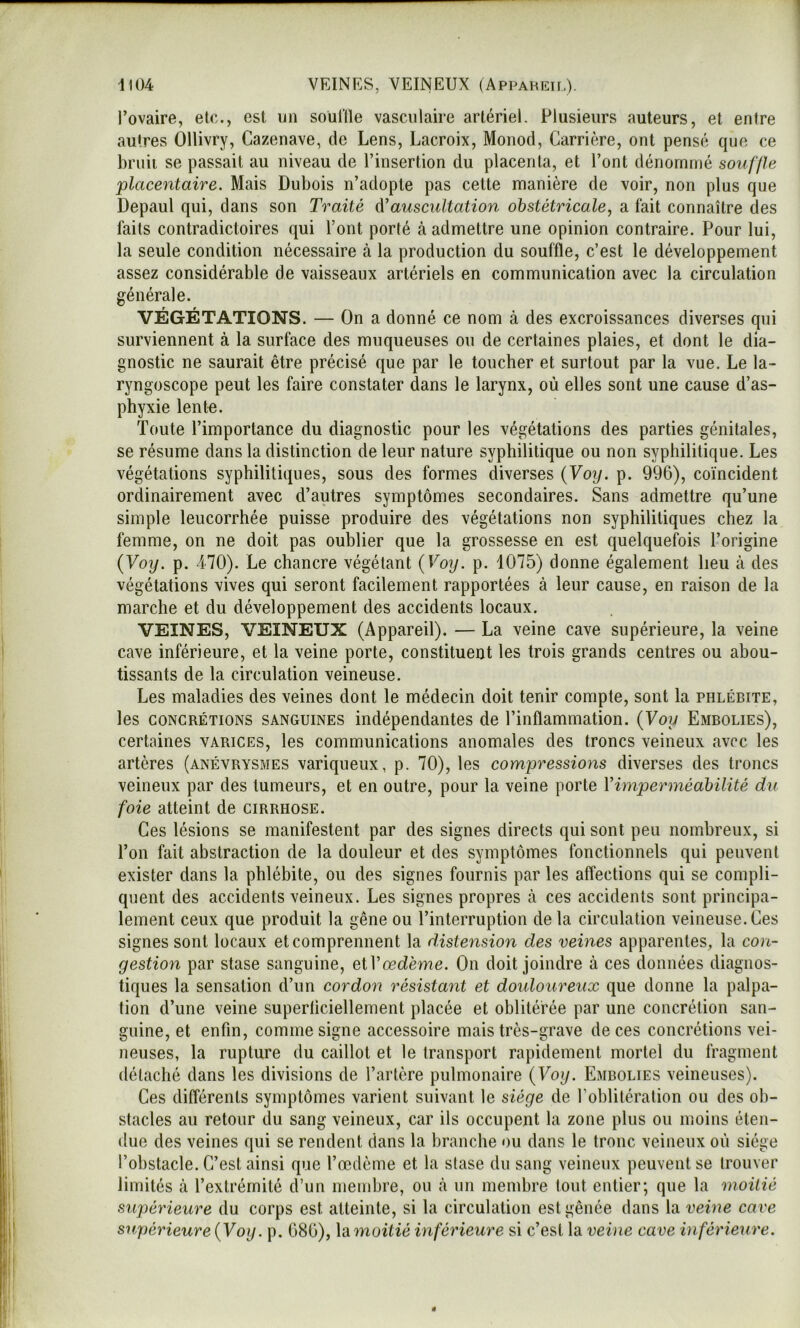 -1104 1 VEINES, VEINEUX (Appahet[,). l’ovaire, etc., est on souille vasculaire artériel. Plusieurs auteurs, et entre autres Ollivry, Cazenave, de Lens, Lacroix, Monod, Carrière, ont pensé (juc ce bruit se passait au niveau de l’insertion du placenta, et l’ont dénommé souffle placentaire. Mais Dubois n’adopte pas cette manière de voir, non plus que Depaul qui, dans son Traité d'auscultation obstétricale, a fait connaître des faits contradictoires qui l’ont porté à admettre une opinion contraire. Pour lui, la seule condition nécessaire à la production du souffle, c’est le développement assez considérable de vaisseaux artériels en communication avec la circulation générale. VÉGÉTATIONS. — On a donné ce nom à des excroissances diverses qui surviennent à la surface des muqueuses ou de certaines plaies, et dont le dia- gnostic ne saurait être précisé que par le toucher et surtout par la vue. Le la- ryngoscope peut les faire constater dans le larynx, où elles sont une cause d’as- phyxie lente. Toute l’importance du diagnostic pour les végétations des parties génitales, se résume dans la distinction de leur nature syphilitique ou non syphilitique. Les végétations syphilitiques, sous des formes diverses {Voy. p. 996), coïncident ordinairement avec d’autres symptômes secondaires. Sans admettre qu’une simple leucorrhée puisse produire des végétations non syphilitiques chez la femme, on ne doit pas oublier que la grossesse en est quelquefois l’origine {Voy. p. 470). Le chancre végétant {Voy. p. 1075) donne également lieu à des végétations vives qui seront facilement rapportées à leur cause, en raison de la marche et du développement des accidents locaux. VEINES, VEINEUX (Appareil). — La veine cave supérieure, la veine cave inférieure, et la veine porte, constituent les trois grands centres ou abou- tissants de la circulation veineuse. Les maladies des veines dont le médecin doit tenir compte, sont la phlébite, les CONCRÉTIONS SANGUINES indépendantes de l’inflammation. {Voy Embolies), certaines varices, les communications anomales des troncs veineux avec les artères (anévrysmes variqueux, p. 70), les compressions diverses des troncs veineux par des tumeurs, et en outre, pour la veine porte Vimperméabilité du foie atteint de cirrhose. Ces lésions se manifestent par des signes directs qui sont peu nombreux, si l’on fait abstraction de la douleur et des symptômes fonctionnels qui peuvent exister dans la phlébite, ou des signes fournis par les affections qui se compli- quent des accidents veineux. Les signes propres à ces accidents sont principa- lement ceux que produit la gêne ou l’interruption de la circulation veineuse. Ces signes sont locaux et comprennent la distension des veines apparentes, la con- gestion par stase sanguine, eiVœdème. On doit joindre à ces données diagnos- tiques la sensation d’un cordon résistant et doidoureux que donne la palpa- tion d’une veine superficiellement placée et oblitérée par une concrétion san- guine, et enfin, comme signe accessoire mais très-grave de ces concrétions vei- neuses, la rupture du caillot et le transport rapidement mortel du fragment détaché dans les divisions de l’artère pulmonaire {Voy. Embolies veineuses). Ces différents symptômes varient suivant le siège de l’oblitération ou des ob- stacles au retour du sang veineux, car ils occupent la zone plus ou moins éten- due des veines qui se rendent dans la branche ou dans le tronc veineux où siège l’obstacle. C’est ainsi que l’œdème et la stase du sang veineux peuvent se trouver limités à l’extrémité d’un membre, ou à un membre tout entier; que la moitié supérieure du corps est atteinte, si la circulation est gênée dans la veine cave supérieure {Voy. p. 686), Vdmoitié inférieure si c’est la veine cave inférieure. ê
