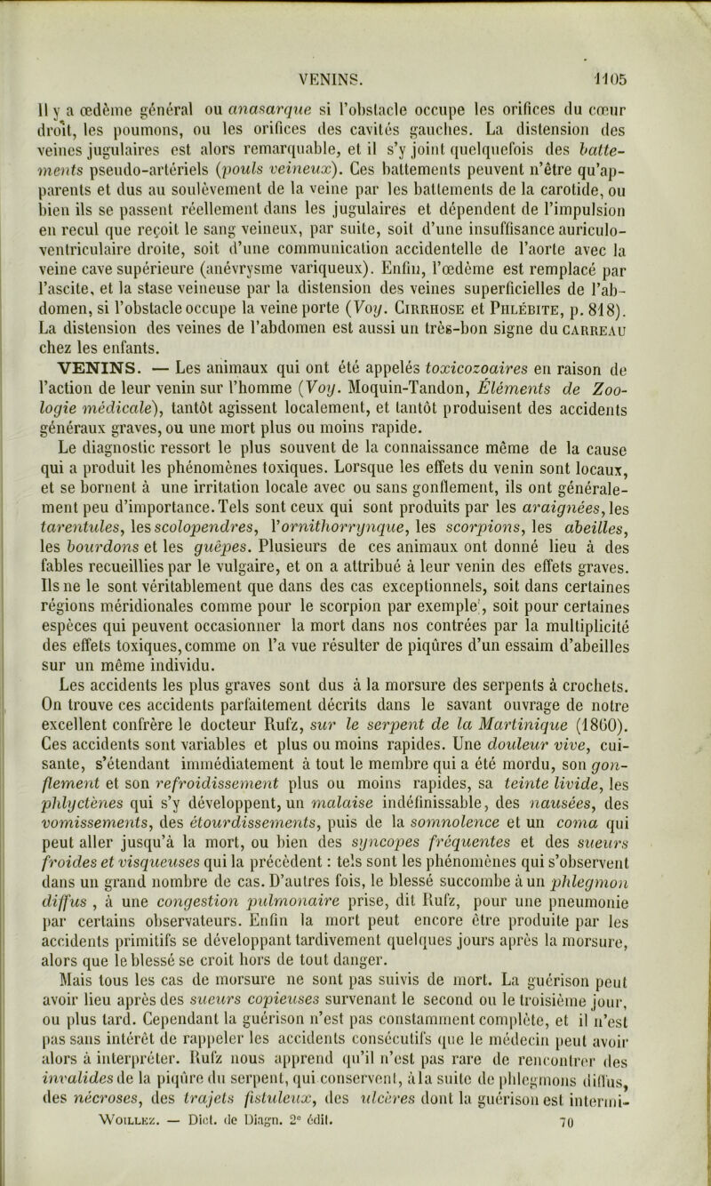 VENINS. J105 11 y a œdème général ou anmarque si l’ohslacle occupe les orifices du cœur droit, les poumons, ou les orifices des cavités gauches. La distension des veines jugulaires est alors remarquable, et il s’y joint quelquefois des batte- ments pseudo-artériels {-pouls veineux). Ces battements peuvent n’être qu’ap- parents et dus au soulèvement de la veine par les battements de la carotide, ou bien ils se passent réellement dans les jugulaires et dépendent de l’impulsion en recul que reçoit le sang veineux, par suite, soit d’une insuffisance auriculo- ventriculaire droite, soit d’une communication accidentelle de l’aorte avec la veine cave supérieure (anévrysme variqueux). Enfin, l’œdème est remplacé par l’ascite, et la stase veineuse par la distension des veines superficielles de l’ab- domen, si l’obstacle occupe la veine porte {Yoy. Cirrhose et Phlébite, p. 818). La distension des veines de l’abdomen est aussi un très-bon signe du carreau chez les enfants. VENINS. — Les animaux qui ont été appelés toxicozoaires en raison de l’action de leur venin sur l’homme {Voy. Moquin-Tandon, Éléments de Zoo- logie médicale)^ tantôt agissent localement, et tantôt produisent des accidents généraux graves, ou une mort plus ou moins rapide. Le diagnostic ressort le plus souvent de la connaissance même de la cause qui a produit les phénomènes toxiques. Lorsque les effets du venin sont locaux, et se bornent à une irritation locale avec ou sans gonflement, ils ont générale- ment peu d’importance. Tels sont ceux qui sont produits par les araignées, \es tarentules, les scolopendres, Vornithorrynque, les scorpions, les abeilles, les bourdons et les guêpes. Plusieurs de ces animaux ont donné lieu à des fables recueillies par le vulgaire, et on a attribué à leur venin des effets graves. Ils ne le sont véritablement que dans des cas exceptionnels, soit dans certaines régions méridionales comme pour le scorpion par exemple', soit pour certaines espèces qui peuvent occasionner la mort dans nos contrées par la multiplicité des effets toxiques,comme on l’a vue résulter de piqûres d’un essaim d’abeilles sur un même individu. Les accidents les plus graves sont dus à la morsure des serpents à crochets. On trouve ces accidents parfaitement décrits dans le savant ouvrage de notre excellent confrère le docteur Rufz, sur le serpent de la Martinique (1800). Ces accidents sont variables et plus ou moins rapides. Une doideur vive, cui- sante, s’étendant immédiatement à tout le membre qui a été mordu, son gon- flement et son refroidissement plus ou moins rapides, sa teinte livide, les phlyctènes qui s’y développent, un malaise indéfinissable, des -nausées, des vomissements, des étourdissements, puis de la somnolence et un coma qui peut aller jusqu’à la mort, ou bien des syncopes fréquentes et des sueurs froides et visqueuses qui la précèdent : tels sont les phénomènes qui s’observent dans un grand nombre de cas. D’autres fois, le blessé succombe à un -phlegmon diffus , à une congestion pidmo-naire prise, dit Rufz, pour une pneumonie par certains observateurs. Enfin la mort peut encore être produite par les accidents primitifs se développant tardivement quelques jours a[)rès la morsure, alors que le blessé se croit hors de tout danger. Mais tous les cas de morsure ne sont pas suivis de mort. La guérison peut avoir lieu après des sueurs copieuses survenant le second ou le troisième jour, ou plus tard. Cependant la guérison n’est pas constamment complète, et il n’est pas sans intérêt de rappeler les accidents consécutifs (pie le médecin peut avoir alors à interpréter. Rufz nous apprend qu’il n’est pas rare de renconlrc'r des invalides de la piijûre du serpent, qui conserveni, àla suite de phlegmons dill'us, des nécroses, des trajets fistideiix, des i</cères dont la guérison est intermi- WoiLLKz. — Dict. (le Diagn. 2“ (^‘.dil. 70