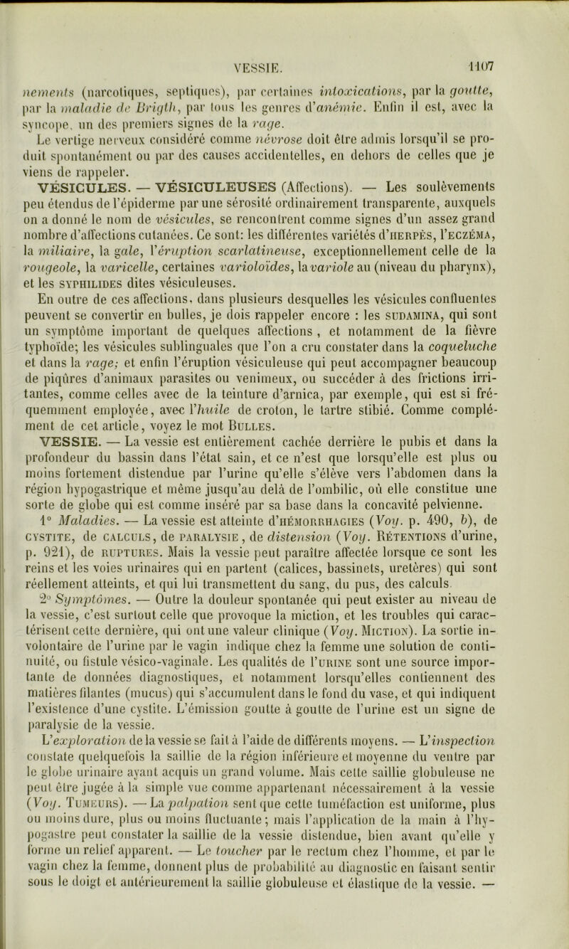 VESSIR. 1J07 nenients (narcoli(jiies, septiques), par certaines inioxicatiom, par la goutte, par la maladie de Bi'igth, par Ions les genres (Vanémie. Enliii il est, avec la syncope, nn des premiers signes de la rage. Le vertige nei venx considéré comme névrose doit être admis lorsqu’il se pro- duit spontanément ou par des causes accidentelles, en dehors de celles que je viens de rappeler. VÉSICULES. — VÉSICULEUSES (Affections). — Les soulèvements peu étendus de l’épiderme par une sérosité ordinairement transparente, auxquels on a donné le nom de vésicides, se rencontrent comme signes d’un assez grand nombre d’alîections cutanées. Ce sont: les diflérentes variétés d’iiERPÈs, I’eczéma, la miliaire, la ^ale, Véruption scarlatineuse, exceptionnellement celle de la rougeole, la varicelle, certaines varioloïdes, hvariole au (niveau du pharynx), et les SYPHiLiDES dites vésiculeuses. En outre de ces affections, dans plusieurs desquelles les vésicules confluentes peuvent se convertir en huiles, je dois rappeler encore : les sudamina, qui sont un symptôme important de quelques affections , et notamment de la fièvre typhoïde; les vésicules sublinguales que l’on a cru constater dans la coqueluche et dans la rage; et enfin l’éruption vésiculeuse qui peut accompagner beaucoup de piqûres d’animaux parasites ou venimeux, ou succéder à des frictions irri- tantes, comme celles avec de la teinture d’arnica, par exemple, qui est si fré- quemment employée, aven Vhuile de croton, le tartre stibié. Comme complé- ment de cet article, voyez le mot Bulles. VESSIE. — La vessie est entièrement cachée derrière le pubis et dans la profondeur du bassin dans l’état sain, et ce n’est que lorsqu’elle est plus ou moins fortement distendue par l’urine qu’elle s’élève vers l’abdomen dans la région hypogastrique et même jusqu’au debà de l’ombilic, où elle constitue une sorte de globe qui est comme inséré par sa base dans la concavité pelvienne. 1“ Maladies. — La vessie est atteinte d’uÉMORRHAGiES {Voy. p. 490, h), de CYSTITE, de CALCULS, de PARALYSIE, de distension {Voy. Rétentions d’urine, p. 9^1), de RUPTURES. Mais la vessie peut paraître affectée lorsque ce sont les reins et les voies urinaires qui en partent (calices, bassinets, uretères) qui sont réellement atteints, et qui lui transmettent du sang, du pus, des calculs. Symptômes. — Outre la douleur spontanée qui peut exister au niveau de la vessie, c’est surtout celle que provoque la miction, et les troubles qui carac- térisent celte dernière, qui ont une valeur clinique {Voy. Miction). La sortie in- volontaire de l’urine par le vagin indique chez la femme une solution de conti- nuité, ou fistule vésico-vaginale. Les qualités de I’urine sont une source impor- tante de données diagnostiques, et notamment lorsqu’elles contiennent des matières filantes (mucus) qui s’accumulent dans le fond du vase, et qui indiituent l’existence d’une cystite. L’émission goutte à goutte de l’urine est un signe de paralysie de la vessie. L’eæp^oraffondelavessiese fait à l’aide de différents moyens. — Vhispection constate quelquefois la saillie de la région inférieure et moyenne du ventre par le globe urinaire ayant acquis un grand volume. Mais celle saillie globuleuse ne peut être jugée à la simple vue comme appartenant nécessairement à la vessie {Voy. Tumeurs). —h'd palpation seul que celle tuméfaction est uniforme, plus ou moins dure, plus ou moins fluctuante; mais l’application de la main à l’by- pogaslre peut coiislaler la saillie delà vessie distendue, bien avant qu’elle y forme un relief apparent. — Le toucher par le rectum chez l’homme, et par le. vagin chez la lemme, donnent plus de probabilité au diagnostic en faisant sentir sous le doigt et antérieurement la saillie globuleuse et élastique de la vessie. —