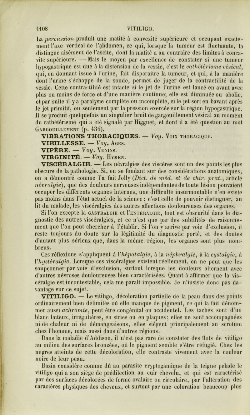 \j2i percussion produil une matilé à convexité supérieure et occupant exacle- ment l’axe vertical de l’abdomen, ce qui, lorsque la tumeur est fluctuante, la distingue aisément de l’ascite, dont la matité a au contraire des limites à conca- vité supérieure. — Mais le moyen par excellence de constater si une tumeur hypogastrique est due à la distension de la vessie, c’est le cathétérisme vésical, qui, en donnant issue à l’nrine, fait disparaître la tumeur, et qui, à la manière dont l’urine s’échappe de la sonde, permet de juger de la contractilité de la vessie. Cette contractilité est intacte si le jet de l’urine est lancé en avant avec plus ou moins de force et d’une manière continue; elle est diminuée ou abolie, et par suite il y a paralysie complète ou incomplète, si le jet sort en bavant après le jet primitif, ou seulement par la pression exercée sur la région hypogastrique. Il se produit quelquefois un singulier bruit de gargouillement vésical au moment du cathétérisme qui a été signalé par Higguet, et dont il a été question au mot Gargouillement (p. 434). VIBRATIONS THORACIQUES. — Voy. Voix thoracique. VIEILLESSE. — Voy. Ages. VIPÈRE. — Voy. Venins. VIRGINITÉ. — Voy. Hymen. VISGÉRALGIE. — Les névralgies des viscères sont un des points les plus obscurs de la pathologie. Si, en se fondant sur des considérations anatomiques, on a démontré comme l’a fait Jolly {Dict. de méd. et de chir. prat., article névralgie), que des douleurs nerveuses indépendantes de toute lésion pouvaient occuper les différents organes internes, une difficulté insurmontable n’en existe pas moins dans l’état actuel de la science ; c’est celle de pouvoir distinguer, au lit du malade, les viscéralgies des autres affections douloureuses des organes. Si l’on excepte la gastralgie et I’entéralgie, tout est obscurité dans le dia- gnostic des autres viscéralgies, et ce n’est que par des subtilités de raisonne- ment que l’on peut chercher à l’établir. Si l’on y arrive par voie d’exclusion, il reste toujours du doute sur la légitimité du diagnostic porté, et des doutes d’autant plus sérieux que, dans la même région, les organes sont plus nom- breux. Ces réflexions s’appliquent à Vhéjjatalgie, à la néphralgie, à la cystalgie, à Vhystéralgie. Lorsque ces viscéralgies existent réellement, on ne peut que les soupçonner par voie d’exclusion, surtout lorsque les douleurs alternent avec d’autres névroses douloureuses bien caractérisées. Quant k affirmer que la vis- céralgie est incontestable, cela me paraît impossible. Je n’insiste donc pas da- vantage sur ce sujet. VITILIGO. — Le vitiligo, décoloration partielle de la peau dans des points ordinairement bien délimités où elle manque de pigment, ce qui la fait dénom- mer aussi achromie, peut être congénital ou accidentel. Les taches sont d’un blanc laiteux, irrégulières, en stries ou en plaques; elles ne sont accompagnées ni de chaleur ni de démangeaisons, elles siègent principalement au scrotum chez l’homme, mais aussi dans d’autres régions. Dans la maladie d’Addison, il n’est pas rare de constater des îlots de vitiligo au milieu des surfaces bronzées, où le pigment semble s’être réfugié. Chez les nègres atteints de cette décoloration, elle contraste vivement avec la couleur noire de leur peau. Bazin considère comme du au parasite cryptogamique de la teigne pelade le vitiligo qui a son siège de prédilection au cuir chevelu, et qui est caractérisé par des surfaces décolorées de forme ovalaire ou circulaire, par l’altération des caractères physiques des cheveux, et surtout par une coloration beaucoup plus