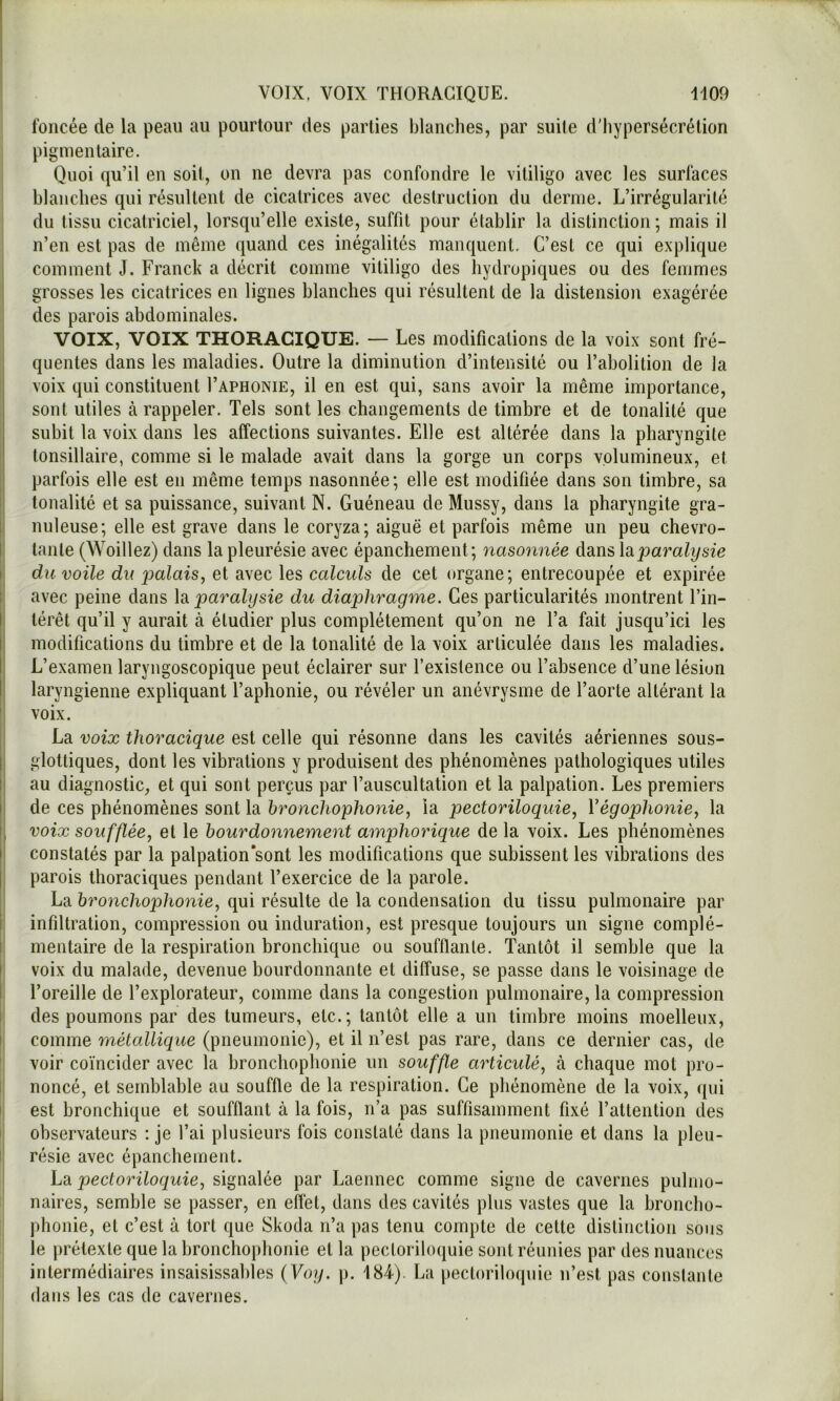 foncée de la peau au pourtour des parties blanches, par suite d'hypersécrétion pigmentaire. Quoi qu’il en soit, on ne devra pas confondre le vililigo avec les surfaces blanches qui résultent de cicatrices avec destruction du derme. L’irrégularité du tissu cicatriciel, lorsqu’elle existe, suffit pour établir la distinction ; mais il n’en est pas de même quand ces inégalités manquent. C’est ce qui explique comment J. Franck a décrit comme vitiligo des hydropiques ou des femmes I grosses les cicatrices en lignes blanches qui résultent de la distension exagérée I des parois abdominales. VOIX, VOIX THORACIQUE. — Les modifications de la voix sont fré- quentes dans les maladies. Outre la diminution d’intensité ou l’abolition de la il voix qui constituent I’aphonie, il en est qui, sans avoir la même importance, I sont utiles à rappeler. Tels sont les changements de timbre et de tonalité que ij subit la voix dans les affections suivantes. Elle est altérée dans la pharyngite ! tonsillaire, comme si le malade avait dans la gorge un corps volumineux, et parfois elle est en même temps nasonnée; elle est modifiée dans son timbre, sa il tonalité et sa puissance, suivant N. Guéneau de Mussy, dans la pharyngite gra- 1 nuleuse; elle est grave dans le coryza; aiguë et parfois même un peu chevro- 1 tante (Woillez) dans la pleurésie avec épanchement ; nasonnée dans \diparalysie ii du voile du loalaisy et avec les calculs de cet organe; entrecoupée et expirée i avec peine dans ‘paralysie du diaphragme. Ces particularités montrent l’in- I térêt qu’il y aurait à étudier plus complètement qu’on ne l’a fait jusqu’ici les |l modifications du timbre et de la tonalité de la voix articulée dans les maladies. I; L’examen laryngoscopique peut éclairer sur l’existence ou l’absence d’une lésion I laryngienne expliquant l’aphonie, ou révéler un anévrysme de l’aorte altérant la ^ voix, I La voix thoracique est celle qui résonne dans les cavités aériennes sous- glottiques, dont les vibrations y produisent des phénomènes pathologiques utiles i' au diagnostic, et qui sont perçus par l’auscultation et la palpation. Les premiers II de ces phénomènes sont la broncliophonie, la pectoriloquie, Végophonie, la j, voix soufflée, et le bourdonnement amphorique delà voix. Les phénomènes |i constatés par la palpation'sont les modifications que subissent les vibrations des I parois thoraciques pendant l’exercice de la parole. La bronchophonie, qui résulte de la condensation du tissu pulmonaire par I infiltration, compression ou induration, est presque toujours un signe complé- I mentaire de la respiration bronchique ou soufflante. Tantôt il semble que la I voix du malade, devenue bourdonnante et diffuse, se passe dans le voisinage de I l’oreille de l’explorateur, comme dans la congestion pulmonaire, la compression I des poumons par des tumeurs, etc.; tantôt elle a un timbre moins moelleux, I; comme métallique (pneumonie), et il n’est pas rare, dans ce dernier cas, de voir coïncider avec la bronchophonie un souffle articulé, à chaque mot pro- noncé, et semblable au souffle de la respiration. Ce phénomène de la voix, ({ui i est bronchique et soufflant à la fois, n’a pas suffisamment fixé l’attention des observateurs : je l’ai plusieurs fois constaté dans la pneumonie et dans la pleu- résie avec épanchement. La pectoriloquie, signalée par Laennec comme signe de cavernes pulmo- naires, semble se passer, en eflet, dans des cavités plus vastes que la broncho- phonie, et c’est à tort que Skoda n’a pas tenu compte de cette distinction sous le prétexte que la bronchoiihonie et la pectoriloquie sont réunies par des nuances intermédiaires insaisissables {Yoy. p. 184-). La jiectoriloquie n’est pas constante dans les cas de cavernes.