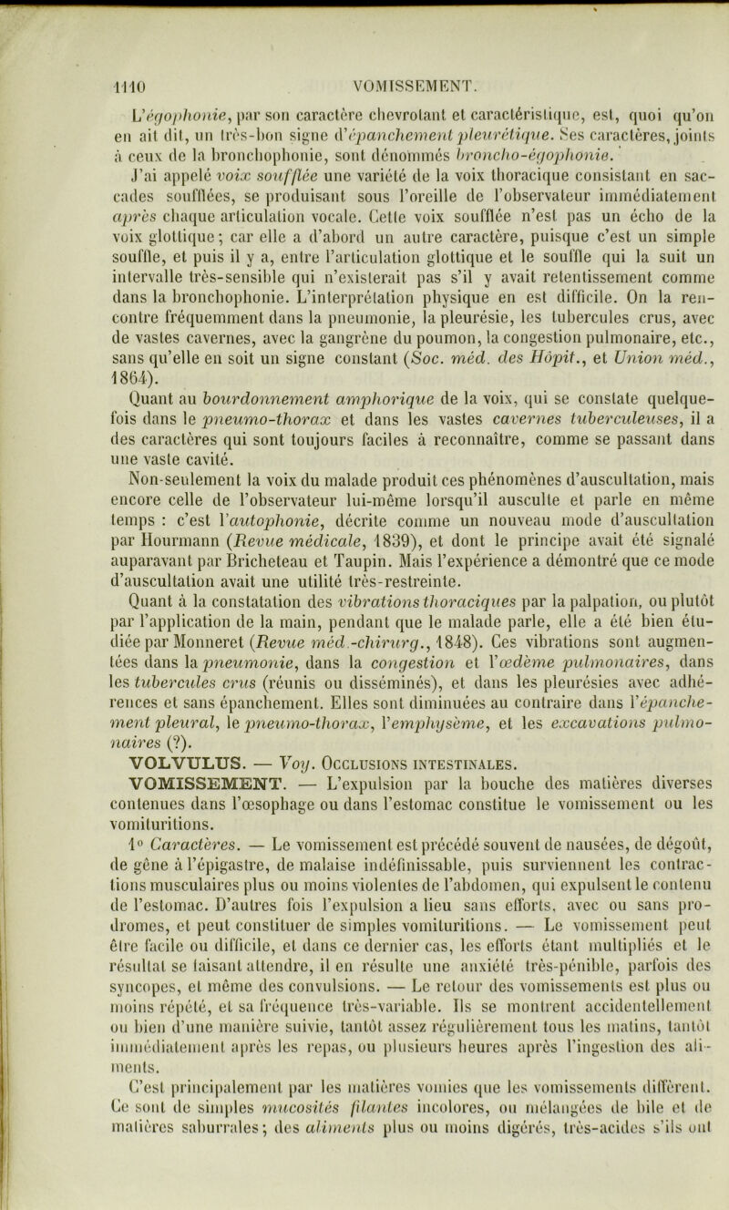Uéfjo))lw}iie, par son caractère chevrolaiU et caractérislifpie, est, quoi qu’on en ait dit, un lrès-l)on signe iVcpancliement i)leivr(di({iæ. Ses caractères, joinis à ceux de la broncliophonie, sont dénommés hronclio-éfjophonie. J’ai appelé voix soufflée une variété de la voix thoracique consistant en sac- cades souillées, se produisant sous l’oreille de l’observateur immédiatement après chaque articulation vocale. Getle voix soufflée n’est pas un écho de la voix glotlique; car elle a d’abord un autre caractère, puisque c’est un simple souffle, et puis il y a, entre l’articulation glottique et le souffle qui la suit un intervalle très-sensible qui n’existerait pas s’il y avait retentissement comme dans la bronchophonie. L’interprétation physique en est difficile. On la ren- contre fréquemment dans la pneumonie, la pleurésie, les tubercules crus, avec de vastes cavernes, avec la gangrène du poumon, la congestion pulmonaire, etc., sans qu’elle en soit un signe constant (Soc. méd. des Hôpit., et Union méd., 186-4). Quant au bourdonnement amphorique de la voix, qui se constate quelque- fois dans le pneumo-thorax et dans les vastes cavernes tuberculeuses, il a des caractères qui sont toujours faciles à reconnaître, comme se passant dans une vaste cavité. Non-seulement la voix du malade produit ces phénomènes d’auscultation, mais encore celle de l’observateur lui-même lorsqu’il ausculte et parle en même temps : c’est Vautophonie, décrite comme un nouveau mode d’auscultation par Hourmann (Revue médicale, 1839), et dont le principe avait été signalé auparavant par Bricheteau et Taupin. Mais l’expérience a démontré que ce mode d’auscultation avait une utilité très-restreinte. Quant à la constatation des vibrations thoraciques par la palpation, ou plutôt par l’application de la main, pendant que le malade parle, elle a été bien étu- diée par Monneret 7né(i.-c/im(rgf., 1848). Ces vibrations sont augmen- tées dans \di pneumonie, dans la congestion et Vœdème pulmonaires, dans les tubercides crus (réunis ou disséminés), et dans les pleurésies avec adhé- rences et sans épanchement. Elles sont diminuées au contraire dans Yépanche- ment pleural, \e pneumo-thorax, Vemphysème, et les excavations pidmo- naires (?). VOLVULUS. — yoy. Occlusions intestinales. VOMISSEMENT. — L’expulsion par la bouche des matières diverses contenues dans l’oesophage ou dans l’estomac constitue le vomissement ou les vomituritions. 1« Caractères. — Le vomissement est précédé souvent de nausées, de dégoût, de gêne à l’épigastre, de malaise indéfinissable, puis surviennent les contrac- tions musculaires plus ou moins violentes de l’abdomen, qui expulsent le contenu de l’estomac. D’autres fois l’expulsion a lieu sans efforts, avec ou sans pro- dromes, et peut constituer de simples vomituritions. — Le vomissement peut être facile ou difficile, et dans ce dernier cas, les efforts étant multipliés et le résultat se laisant attendre, il en résulte une anxiété très-pénible, parfois des syncopes, et même des convulsions. — Le retour des vomissements est plus ou moitis répété, et sa fréquence très-variable. Ils se montrent accidentellement ou bien d’une manière suivie, tantôt assez régulièrement tous les malins, tantôt immédiatement nprès les repas, ou plusieurs heures après l’ingeslion des ali- ments. C’est princi|)alement par les matières vomies que les vomissements difl’èreut. Ce sont de sinqdes mucosités fflantes incolores, ou mélangées de bile et tle matières saburrales; des aliments plus ou moins digérés, très-acides s’ils oui
