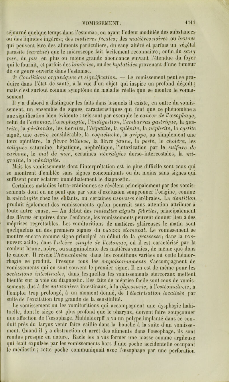 séjourné quelque temps dans l’estomac, ou ayant l’odeur modifiée des substances ou des liquides ingérés; des matières fécales; des matières noires ou brunes qui peuvent être des aliments particuliers, du sang altéré et parfois un végétal parasile (sarcine) que le microscope fait lacilenient reconnaître; enfin du sang par, du pus en plus ou moins grande abondance suivant l’élendue du foyer qui le fournit, et parfois des lombrics, ou des liydatides provenant d’une tumeur de ce genre ouverte dans l’estomac. '2° Conditions organiques et signification, — Le vomissement peut se pro- duire dans l’état de santé, à la vue d’un objet qui inspire un profond dégoût ; mais c’est surtout comme symptôme de maladie réelle que se montre le vomis- sement. Il y a d’abord à distinguer les faits dans lesquels il existe, en outre du vomis- sement, un ensemble de signes caractéristiques qui font que ce phénomène a une signification bien évidente : tels sont par exemple le cancer de Vœsophage, celui de Vestomac, Vœsophagite, Vindigestion, Vembarras gastrique, la gas- trite, la péritonite, les hernies, Vhépatite, la splénite, la néphrite, la cystite aiguë, une ascite considérable, la coqueluche, la grippe, ou simplement une toux opiniâtre, la fièvre bilieuse, la fièvre jaune, la peste, le choléra, les coliques saturnine, hépatique, néphrétique, l’intoxication par le sulfure de carbone, le mal de mer, certaines névralgies dorso-intercostales, la mi- graine, la méningite. Mais les vomissements dont l’interprétation est le plus difficile sont ceux qui se montrent d’emblée sans signes concomitants ou du moins sans signes qui suffisent pour éclairer immédiatement le diagnostic. Certaines maladies intra-crâniennes se révèlent principalement par des vomis- sements dont on ne peut que par voie d’exclusion soupçonner l’origine, comme la méningite chez les elifants, ou certaines tumeurs cérébrales. La dentition produit également des vomissements qu’on pourrait sans attention attribuer à toute autre cause. — Au début des maladies aiguës fébriles, principalement des fièvres éruptives dans l’enfance, les vomissements peuvent donner lieu à des méprises regrettables. Les vomituritions de matières glaireuses le matin sont quelquefois un des premiers signes du cancer stomacal. Le vomissement se montre encore comme signe principal au début de la grossesse; dans la dys- pepsie acide; dans Vulcère simple de Vestomac, où il est caractérisé par la couleur brune, noire, ou sanguinolente des matières vomies, de même que dans le cancer. Il révèle Vhématémèse dans les conditions variées où celte hémor- rhagie se produit. Presque tous les empoisonnements s’accompagnent de vomissements qui en sont souvent le premier signe. Il en est de même pour les occlusions intestinales, dans lesquelles les voinissements stercoraux mettent bientôt sur la voie du diagnostic. Des faits de méprise facile sont ceux de vomis- sements dus à des entozoaires intestinaux, à la glycosurie, à Vostéomalacie, à l’emploi trop prolongé, â un moment donné, de Vélectrisation localisée par suite de l’excitation trop grande de la sensibilité. Le vomissement ou les vomituritions qui acconq^agnent une dysphagie habi- tuelle, dont le siège est plus profond que le pharynx, doivent faire soupçonner une atîection de l’œsophage. Middeldorpff a vu un polype implanté dans ce con- duit près du larynx venir faire saillie dans la houchc à la suite d’un vomisse- ment. Quand il y a obstruction et arrêt des aliments dans l’œsophage, ils sont rendus presque en nature. Racle les a vus former une masse comme argileuse qui était expulsée par les vomissements hors d’une poche accidentelle occupant le médiastin ; celle poche communiquait avec l’œsopliage par une perforation